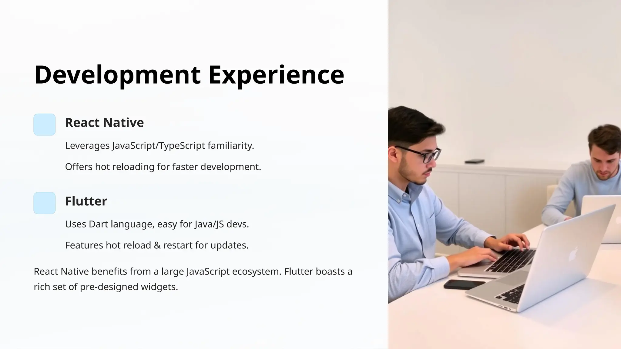 Development Experience
React Native
Leverages JavaScript/TypeScript familiarity.
Offers hot reloading for faster development.
Flutter
Uses Dart language, easy for Java/JS devs.
Features hot reload & restart for updates.
React Native benefits from a large JavaScript ecosystem. Flutter boasts a
rich set of pre-designed widgets.
 