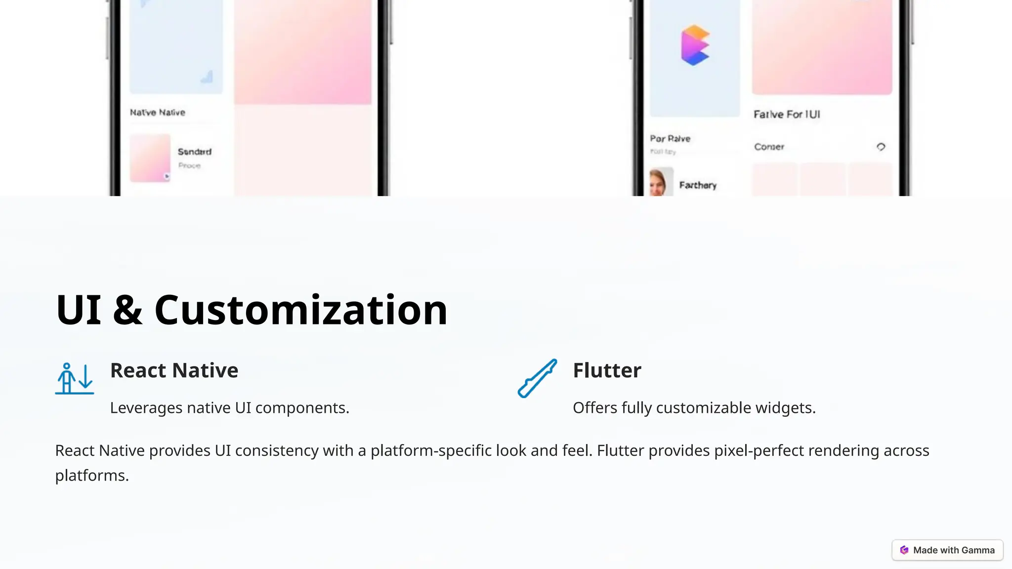 UI & Customization
React Native
Leverages native UI components.
Flutter
Offers fully customizable widgets.
React Native provides UI consistency with a platform-specific look and feel. Flutter provides pixel-perfect rendering across
platforms.
 