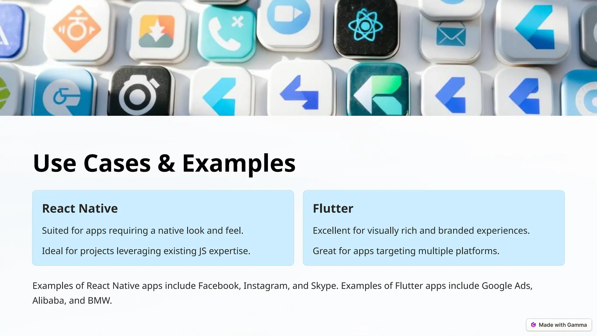 Use Cases & Examples
React Native
Suited for apps requiring a native look and feel.
Ideal for projects leveraging existing JS expertise.
Flutter
Excellent for visually rich and branded experiences.
Great for apps targeting multiple platforms.
Examples of React Native apps include Facebook, Instagram, and Skype. Examples of Flutter apps include Google Ads,
Alibaba, and BMW.
 