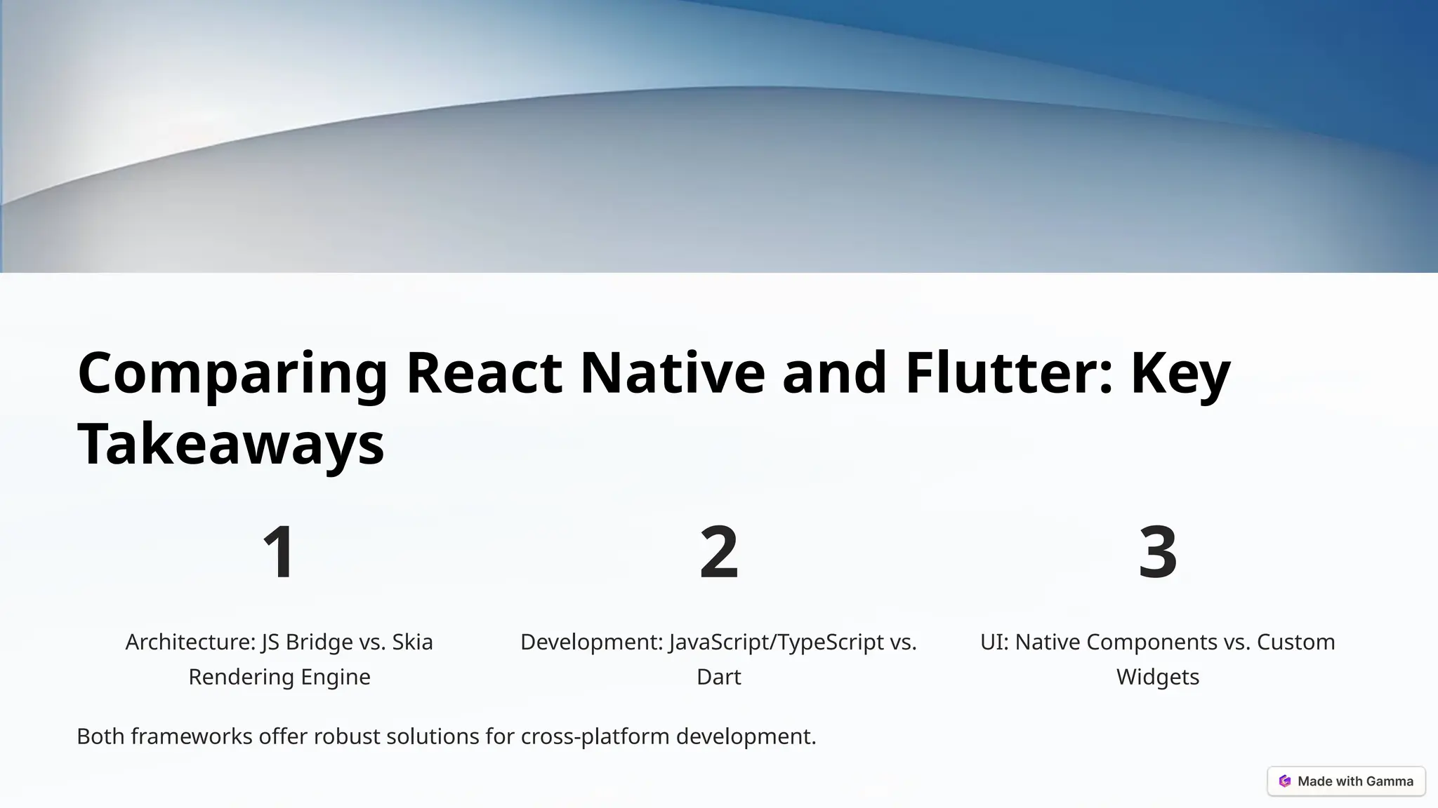 Comparing React Native and Flutter: Key
Takeaways
1
Architecture: JS Bridge vs. Skia
Rendering Engine
2
Development: JavaScript/TypeScript vs.
Dart
3
UI: Native Components vs. Custom
Widgets
Both frameworks offer robust solutions for cross-platform development.
 