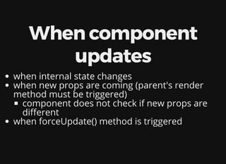 When component
updates
when internal state changes
when new props are coming (parent's render
method must be triggered)
component does not check if new props are
di erent
when forceUpdate() method is triggered
 