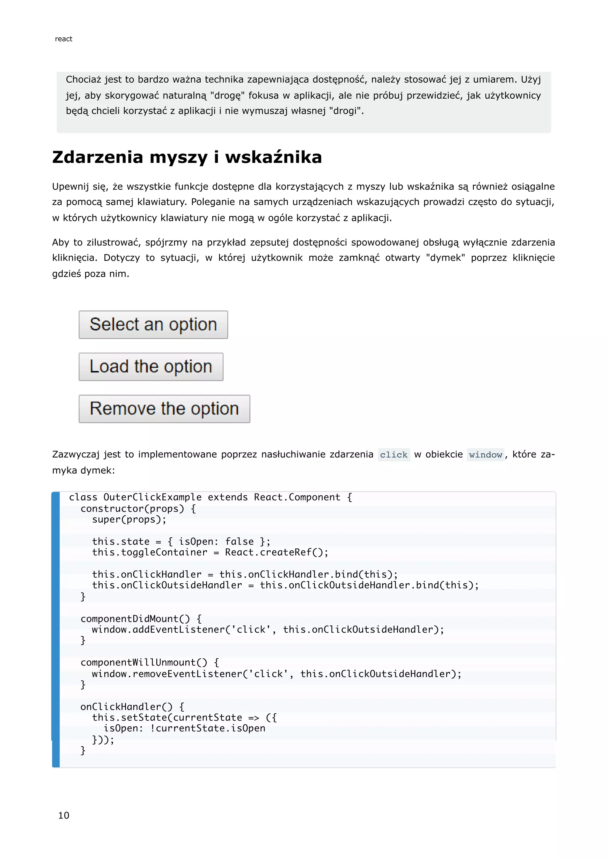Chociaż jest to bardzo ważna technika zapewniająca dostępność, należy stosować jej z umiarem. Użyj
jej, aby skorygować naturalną "drogę" fokusa w aplikacji, ale nie próbuj przewidzieć, jak użytkownicy
będą chcieli korzystać z aplikacji i nie wymuszaj własnej "drogi".
Zdarzenia myszy i wskaźnika
Upewnij się, że wszystkie funkcje dostępne dla korzystających z myszy lub wskaźnika są również osiągalne
za pomocą samej klawiatury. Poleganie na samych urządzeniach wskazujących prowadzi często do sytuacji,
w których użytkownicy klawiatury nie mogą w ogóle korzystać z aplikacji.
Aby to zilustrować, spójrzmy na przykład zepsutej dostępności spowodowanej obsługą wyłącznie zdarzenia
kliknięcia. Dotyczy to sytuacji, w której użytkownik może zamknąć otwarty "dymek" poprzez kliknięcie
gdzieś poza nim.
Zazwyczaj jest to implementowane poprzez nasłuchiwanie zdarzenia click w obiekcie window , które za-
myka dymek:
class OuterClickExample extends React.Component {
constructor(props) {
super(props);
this.state = { isOpen: false };
this.toggleContainer = React.createRef();
this.onClickHandler = this.onClickHandler.bind(this);
this.onClickOutsideHandler = this.onClickOutsideHandler.bind(this);
}
componentDidMount() {
window.addEventListener('click', this.onClickOutsideHandler);
}
componentWillUnmount() {
window.removeEventListener('click', this.onClickOutsideHandler);
}
onClickHandler() {
this.setState(currentState => ({
isOpen: !currentState.isOpen
}));
}
react
10
 
