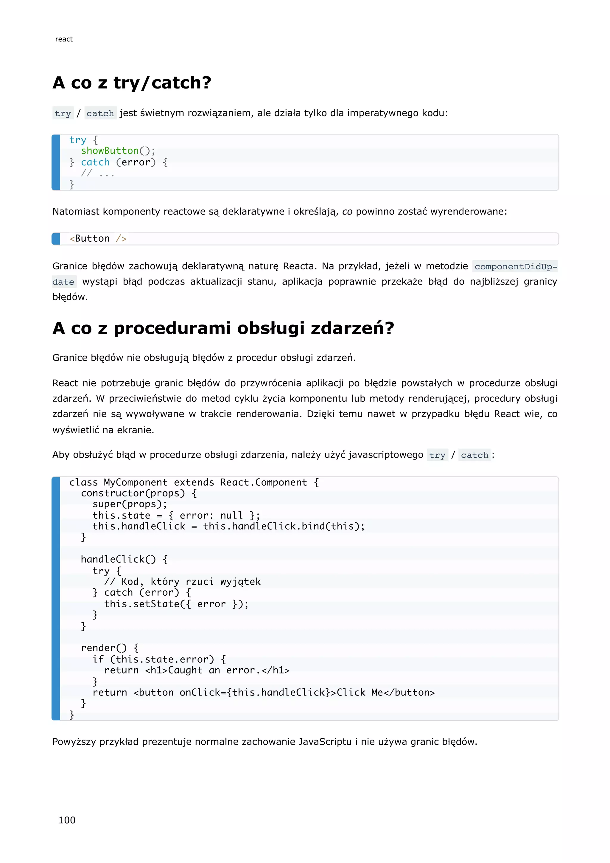 A co z try/catch?
try / catch jest świetnym rozwiązaniem, ale działa tylko dla imperatywnego kodu:
Natomiast komponenty reactowe są deklaratywne i określają, co powinno zostać wyrenderowane:
Granice błędów zachowują deklaratywną naturę Reacta. Na przykład, jeżeli w metodzie componentDidUp‐
date wystąpi błąd podczas aktualizacji stanu, aplikacja poprawnie przekaże błąd do najbliższej granicy
błędów.
A co z procedurami obsługi zdarzeń?
Granice błędów nie obsługują błędów z procedur obsługi zdarzeń.
React nie potrzebuje granic błędów do przywrócenia aplikacji po błędzie powstałych w procedurze obsługi
zdarzeń. W przeciwieństwie do metod cyklu życia komponentu lub metody renderującej, procedury obsługi
zdarzeń nie są wywoływane w trakcie renderowania. Dzięki temu nawet w przypadku błędu React wie, co
wyświetlić na ekranie.
Aby obsłużyć błąd w procedurze obsługi zdarzenia, należy użyć javascriptowego try / catch :
Powyższy przykład prezentuje normalne zachowanie JavaScriptu i nie używa granic błędów.
try {
showButton();
} catch (error) {
// ...
}
<Button />
class MyComponent extends React.Component {
constructor(props) {
super(props);
this.state = { error: null };
this.handleClick = this.handleClick.bind(this);
}
handleClick() {
try {
// Kod, który rzuci wyjątek
} catch (error) {
this.setState({ error });
}
}
render() {
if (this.state.error) {
return <h1>Caught an error.</h1>
}
return <button onClick={this.handleClick}>Click Me</button>
}
}
react
100
 