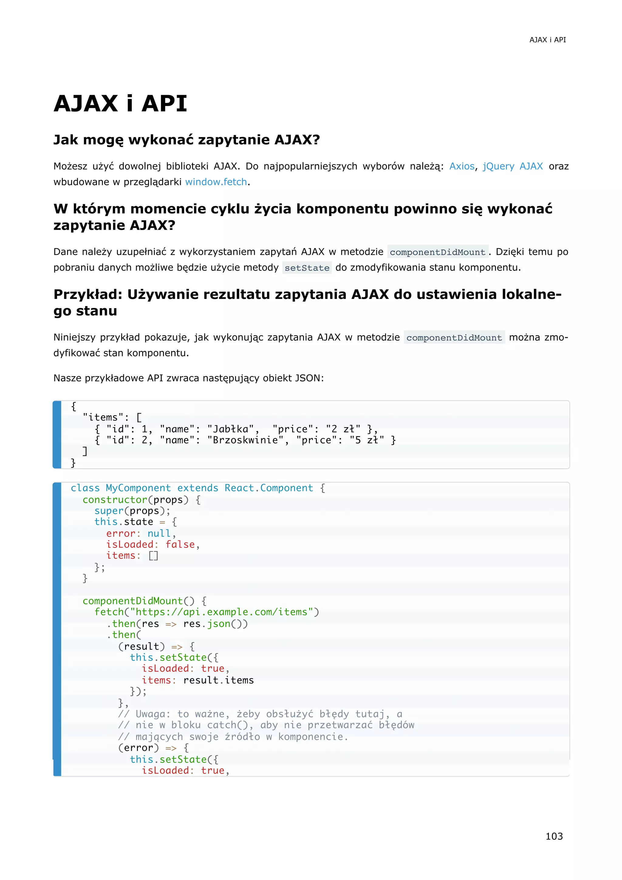 AJAX i API
Jak mogę wykonać zapytanie AJAX?
Możesz użyć dowolnej biblioteki AJAX. Do najpopularniejszych wyborów należą: Axios, jQuery AJAX oraz
wbudowane w przeglądarki window.fetch.
W którym momencie cyklu życia komponentu powinno się wykonać
zapytanie AJAX?
Dane należy uzupełniać z wykorzystaniem zapytań AJAX w metodzie componentDidMount . Dzięki temu po
pobraniu danych możliwe będzie użycie metody setState do zmodyfikowania stanu komponentu.
Przykład: Używanie rezultatu zapytania AJAX do ustawienia lokalne-
go stanu
Niniejszy przykład pokazuje, jak wykonując zapytania AJAX w metodzie componentDidMount można zmo-
dyfikować stan komponentu.
Nasze przykładowe API zwraca następujący obiekt JSON:
{
"items": [
{ "id": 1, "name": "Jabłka", "price": "2 zł" },
{ "id": 2, "name": "Brzoskwinie", "price": "5 zł" }
]
}
class MyComponent extends React.Component {
constructor(props) {
super(props);
this.state = {
error: null,
isLoaded: false,
items: []
};
}
componentDidMount() {
fetch("https://api.example.com/items")
.then(res => res.json())
.then(
(result) => {
this.setState({
isLoaded: true,
items: result.items
});
},
// Uwaga: to ważne, żeby obsłużyć błędy tutaj, a
// nie w bloku catch(), aby nie przetwarzać błędów
// mających swoje źródło w komponencie.
(error) => {
this.setState({
isLoaded: true,
AJAX i API
103
 