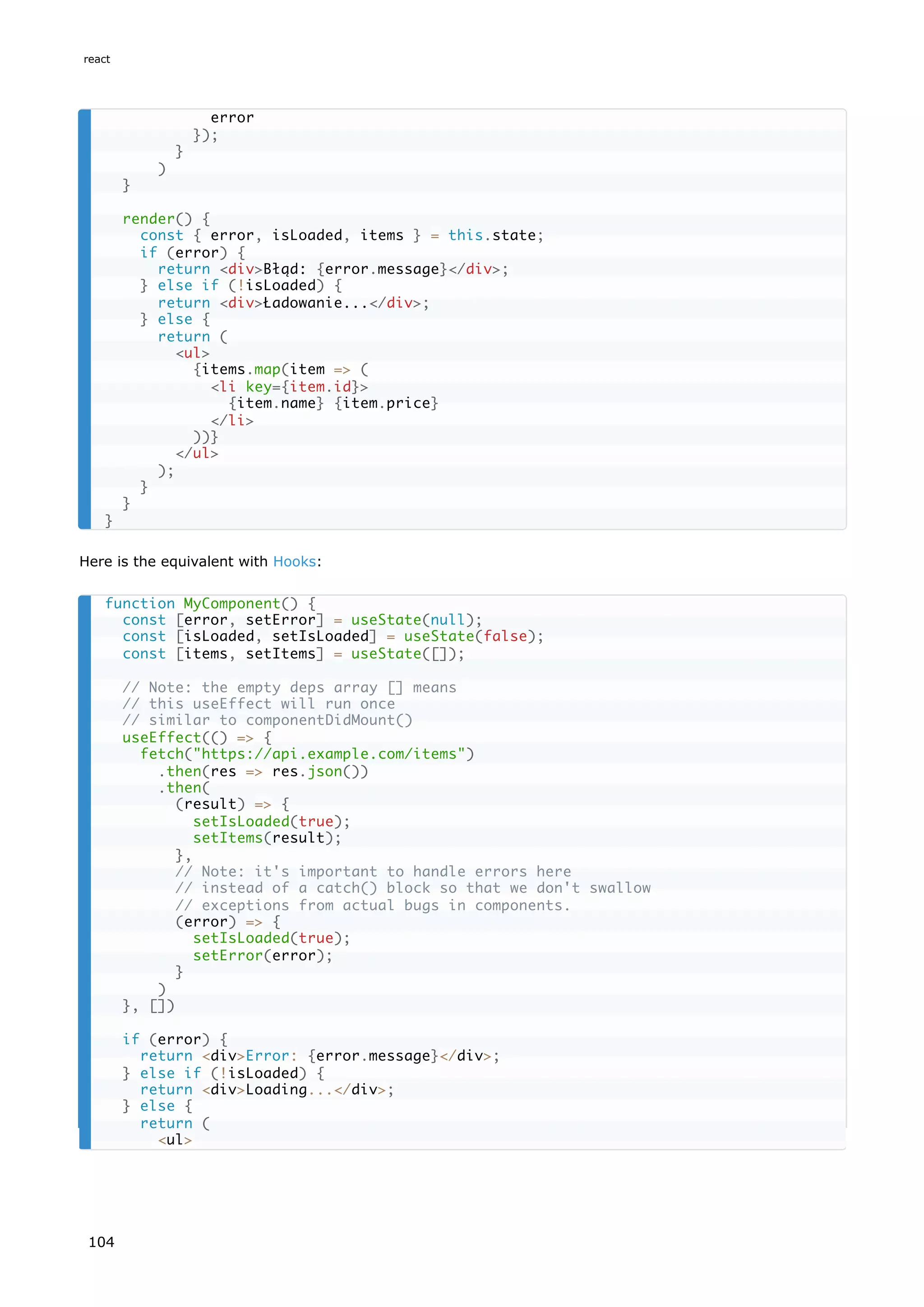 Here is the equivalent with Hooks:
error
});
}
)
}
render() {
const { error, isLoaded, items } = this.state;
if (error) {
return <div>Błąd: {error.message}</div>;
} else if (!isLoaded) {
return <div>Ładowanie...</div>;
} else {
return (
<ul>
{items.map(item => (
<li key={item.id}>
{item.name} {item.price}
</li>
))}
</ul>
);
}
}
}
function MyComponent() {
const [error, setError] = useState(null);
const [isLoaded, setIsLoaded] = useState(false);
const [items, setItems] = useState([]);
// Note: the empty deps array [] means
// this useEffect will run once
// similar to componentDidMount()
useEffect(() => {
fetch("https://api.example.com/items")
.then(res => res.json())
.then(
(result) => {
setIsLoaded(true);
setItems(result);
},
// Note: it's important to handle errors here
// instead of a catch() block so that we don't swallow
// exceptions from actual bugs in components.
(error) => {
setIsLoaded(true);
setError(error);
}
)
}, [])
if (error) {
return <div>Error: {error.message}</div>;
} else if (!isLoaded) {
return <div>Loading...</div>;
} else {
return (
<ul>
react
104
 