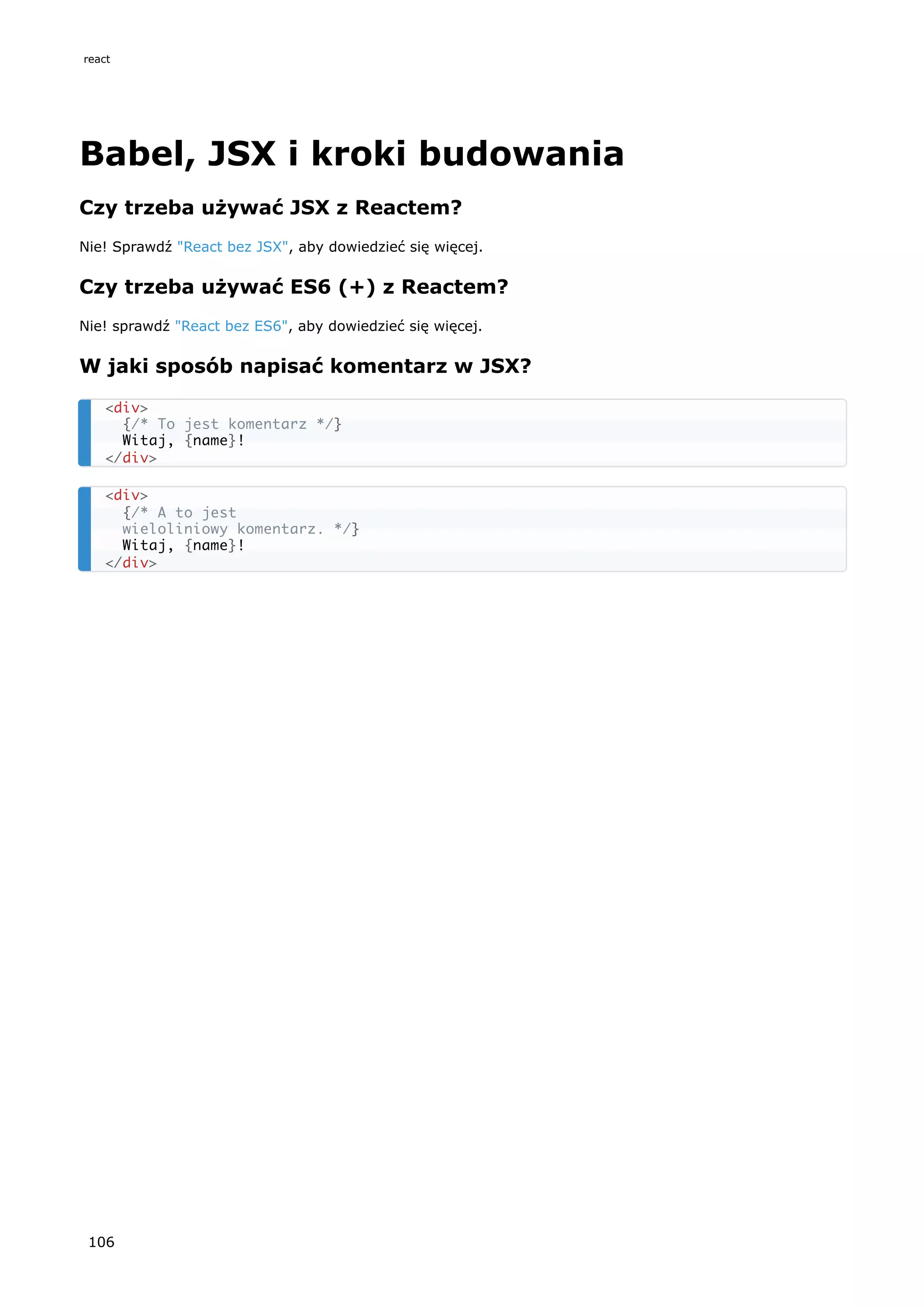Babel, JSX i kroki budowania
Czy trzeba używać JSX z Reactem?
Nie! Sprawdź "React bez JSX", aby dowiedzieć się więcej.
Czy trzeba używać ES6 (+) z Reactem?
Nie! sprawdź "React bez ES6", aby dowiedzieć się więcej.
W jaki sposób napisać komentarz w JSX?
<div>
{/* To jest komentarz */}
Witaj, {name}!
</div>
<div>
{/* A to jest
wieloliniowy komentarz. */}
Witaj, {name}!
</div>
react
106
 