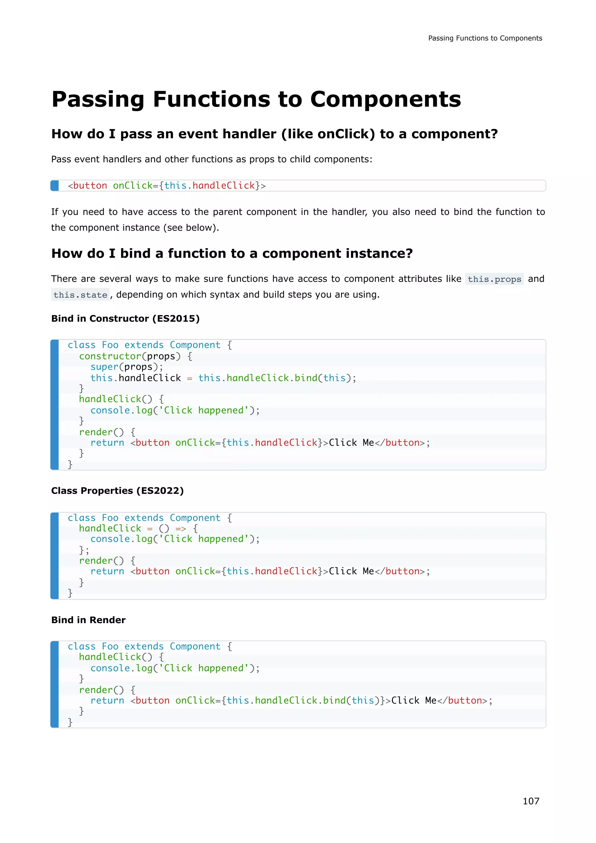 Passing Functions to Components
How do I pass an event handler (like onClick) to a component?
Pass event handlers and other functions as props to child components:
If you need to have access to the parent component in the handler, you also need to bind the function to
the component instance (see below).
How do I bind a function to a component instance?
There are several ways to make sure functions have access to component attributes like this.props and
this.state , depending on which syntax and build steps you are using.
Bind in Constructor (ES2015)
Class Properties (ES2022)
Bind in Render
<button onClick={this.handleClick}>
class Foo extends Component {
constructor(props) {
super(props);
this.handleClick = this.handleClick.bind(this);
}
handleClick() {
console.log('Click happened');
}
render() {
return <button onClick={this.handleClick}>Click Me</button>;
}
}
class Foo extends Component {
handleClick = () => {
console.log('Click happened');
};
render() {
return <button onClick={this.handleClick}>Click Me</button>;
}
}
class Foo extends Component {
handleClick() {
console.log('Click happened');
}
render() {
return <button onClick={this.handleClick.bind(this)}>Click Me</button>;
}
}
Passing Functions to Components
107
 