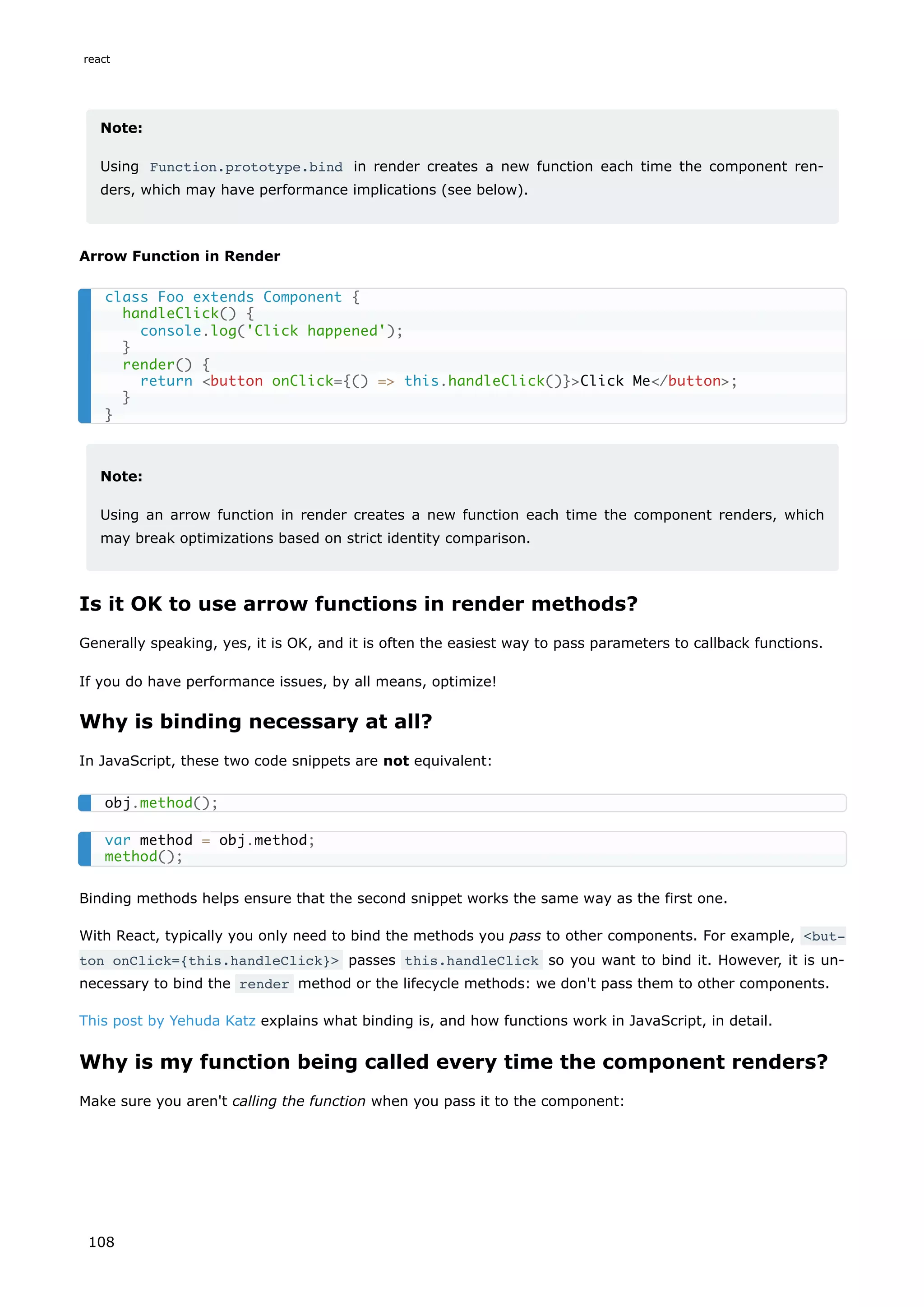 Note:
Using Function.prototype.bind in render creates a new function each time the component ren-
ders, which may have performance implications (see below).
Arrow Function in Render
Note:
Using an arrow function in render creates a new function each time the component renders, which
may break optimizations based on strict identity comparison.
Is it OK to use arrow functions in render methods?
Generally speaking, yes, it is OK, and it is often the easiest way to pass parameters to callback functions.
If you do have performance issues, by all means, optimize!
Why is binding necessary at all?
In JavaScript, these two code snippets are not equivalent:
Binding methods helps ensure that the second snippet works the same way as the first one.
With React, typically you only need to bind the methods you pass to other components. For example, <but‐
ton onClick={this.handleClick}> passes this.handleClick so you want to bind it. However, it is un-
necessary to bind the render method or the lifecycle methods: we don't pass them to other components.
This post by Yehuda Katz explains what binding is, and how functions work in JavaScript, in detail.
Why is my function being called every time the component renders?
Make sure you aren't calling the function when you pass it to the component:
class Foo extends Component {
handleClick() {
console.log('Click happened');
}
render() {
return <button onClick={() => this.handleClick()}>Click Me</button>;
}
}
obj.method();
var method = obj.method;
method();
react
108
 