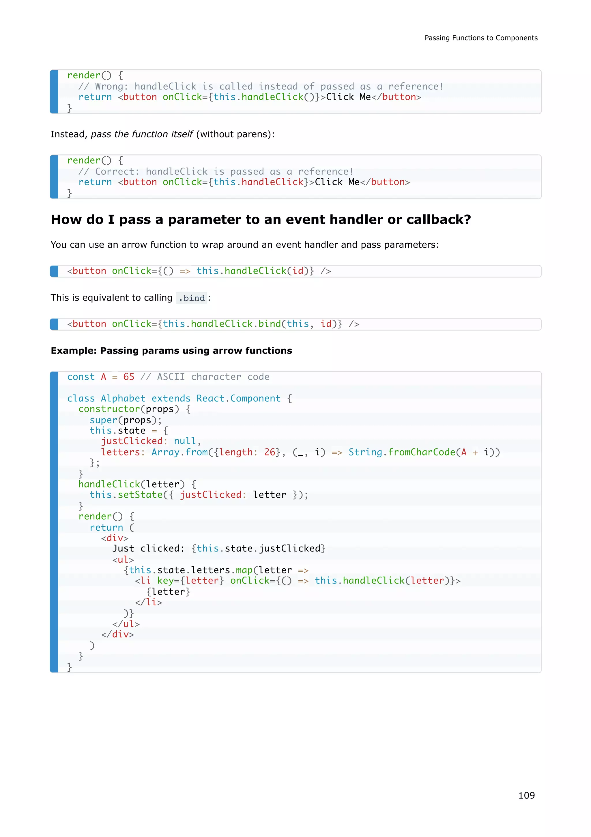 Instead, pass the function itself (without parens):
How do I pass a parameter to an event handler or callback?
You can use an arrow function to wrap around an event handler and pass parameters:
This is equivalent to calling .bind :
Example: Passing params using arrow functions
render() {
// Wrong: handleClick is called instead of passed as a reference!
return <button onClick={this.handleClick()}>Click Me</button>
}
render() {
// Correct: handleClick is passed as a reference!
return <button onClick={this.handleClick}>Click Me</button>
}
<button onClick={() => this.handleClick(id)} />
<button onClick={this.handleClick.bind(this, id)} />
const A = 65 // ASCII character code
class Alphabet extends React.Component {
constructor(props) {
super(props);
this.state = {
justClicked: null,
letters: Array.from({length: 26}, (_, i) => String.fromCharCode(A + i))
};
}
handleClick(letter) {
this.setState({ justClicked: letter });
}
render() {
return (
<div>
Just clicked: {this.state.justClicked}
<ul>
{this.state.letters.map(letter =>
<li key={letter} onClick={() => this.handleClick(letter)}>
{letter}
</li>
)}
</ul>
</div>
)
}
}
Passing Functions to Components
109
 