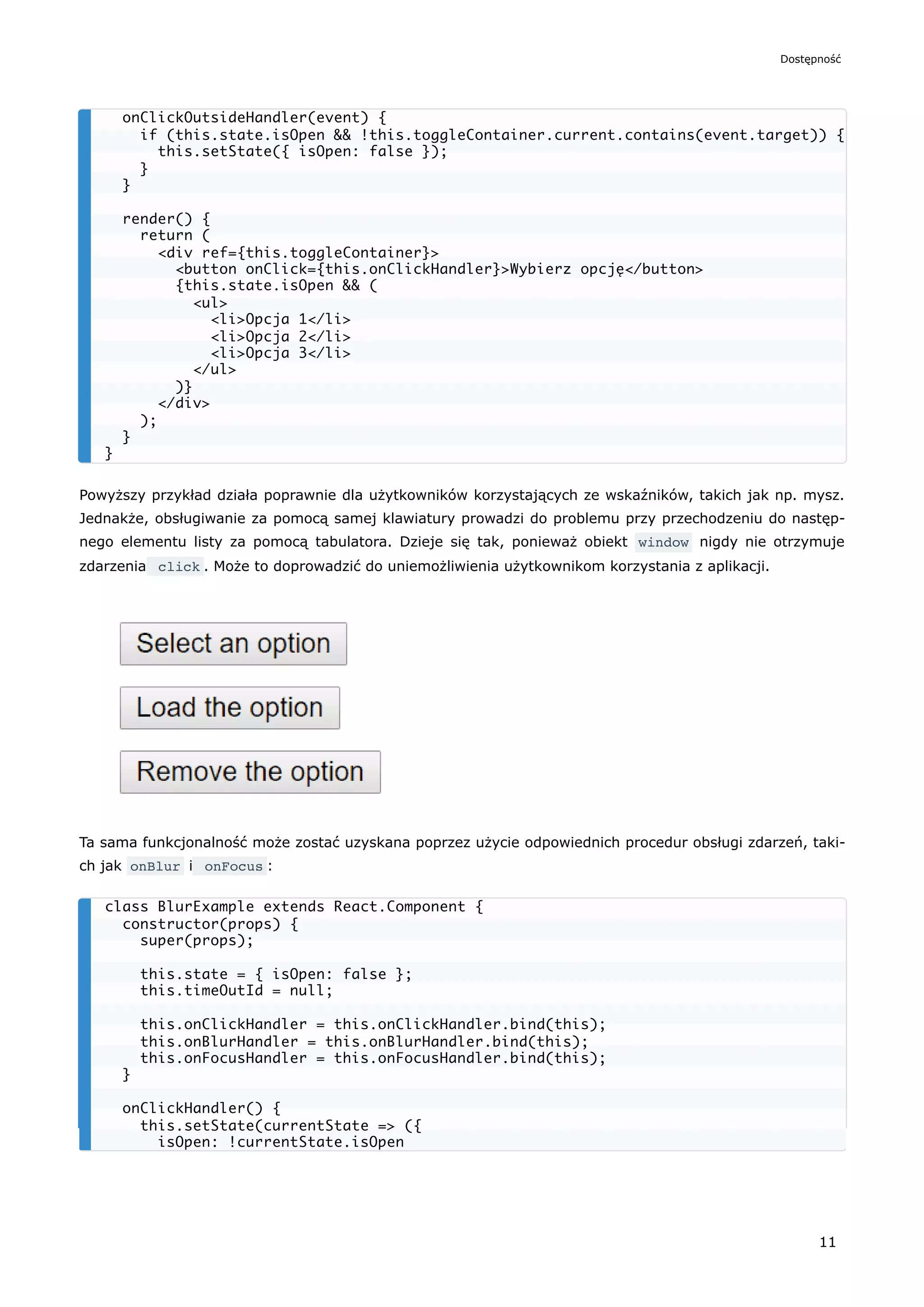 Powyższy przykład działa poprawnie dla użytkowników korzystających ze wskaźników, takich jak np. mysz.
Jednakże, obsługiwanie za pomocą samej klawiatury prowadzi do problemu przy przechodzeniu do następ-
nego elementu listy za pomocą tabulatora. Dzieje się tak, ponieważ obiekt window nigdy nie otrzymuje
zdarzenia click . Może to doprowadzić do uniemożliwienia użytkownikom korzystania z aplikacji.
Ta sama funkcjonalność może zostać uzyskana poprzez użycie odpowiednich procedur obsługi zdarzeń, taki-
ch jak onBlur i onFocus :
onClickOutsideHandler(event) {
if (this.state.isOpen && !this.toggleContainer.current.contains(event.target)) {
this.setState({ isOpen: false });
}
}
render() {
return (
<div ref={this.toggleContainer}>
<button onClick={this.onClickHandler}>Wybierz opcję</button>
{this.state.isOpen && (
<ul>
<li>Opcja 1</li>
<li>Opcja 2</li>
<li>Opcja 3</li>
</ul>
)}
</div>
);
}
}
class BlurExample extends React.Component {
constructor(props) {
super(props);
this.state = { isOpen: false };
this.timeOutId = null;
this.onClickHandler = this.onClickHandler.bind(this);
this.onBlurHandler = this.onBlurHandler.bind(this);
this.onFocusHandler = this.onFocusHandler.bind(this);
}
onClickHandler() {
this.setState(currentState => ({
isOpen: !currentState.isOpen
Dostępność
11
 