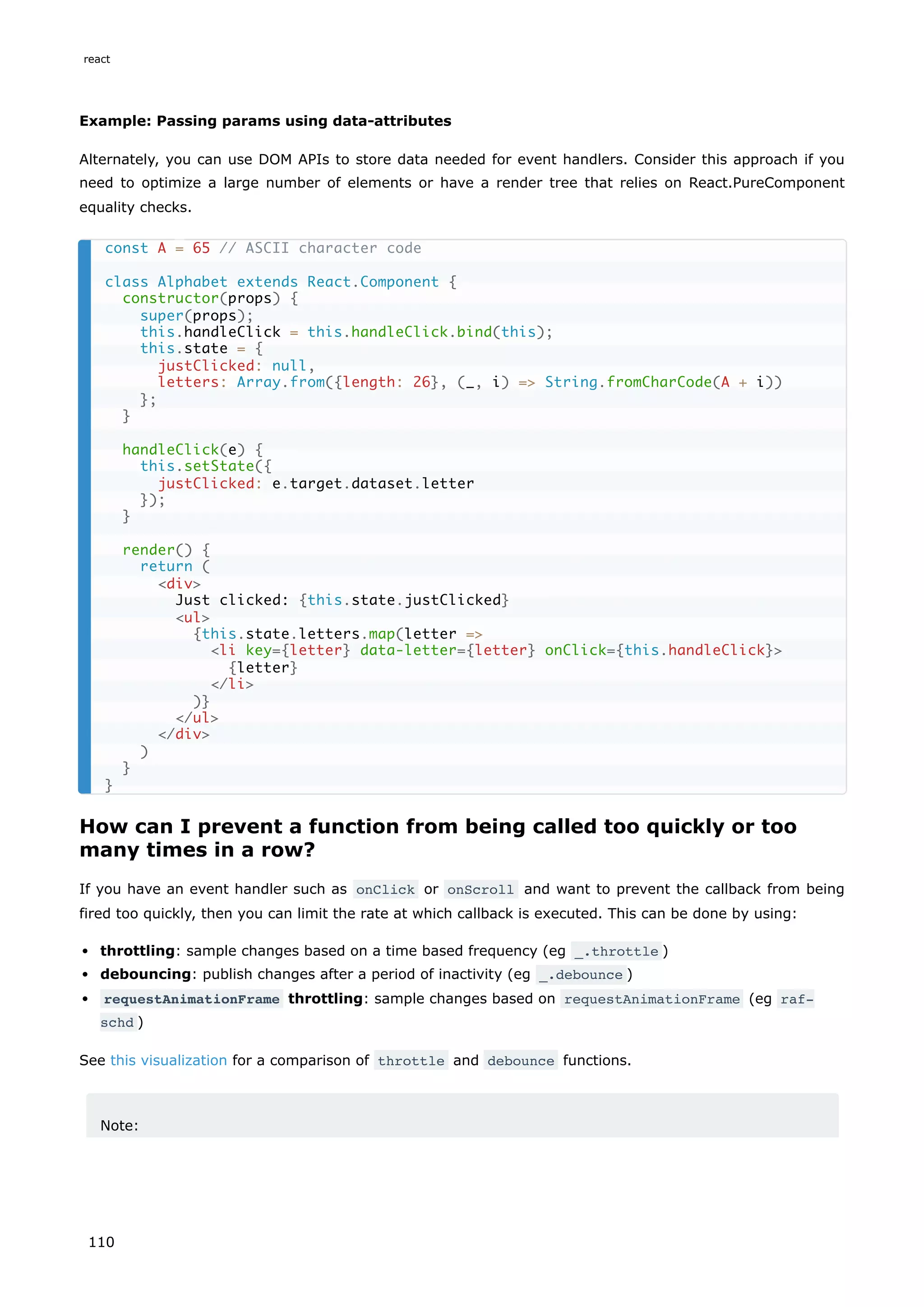 Example: Passing params using data-attributes
Alternately, you can use DOM APIs to store data needed for event handlers. Consider this approach if you
need to optimize a large number of elements or have a render tree that relies on React.PureComponent
equality checks.
How can I prevent a function from being called too quickly or too
many times in a row?
If you have an event handler such as onClick or onScroll and want to prevent the callback from being
fired too quickly, then you can limit the rate at which callback is executed. This can be done by using:
throttling: sample changes based on a time based frequency (eg _.throttle )
debouncing: publish changes after a period of inactivity (eg _.debounce )
requestAnimationFrame throttling: sample changes based on requestAnimationFrame (eg raf-
schd )
See this visualization for a comparison of throttle and debounce functions.
Note:
const A = 65 // ASCII character code
class Alphabet extends React.Component {
constructor(props) {
super(props);
this.handleClick = this.handleClick.bind(this);
this.state = {
justClicked: null,
letters: Array.from({length: 26}, (_, i) => String.fromCharCode(A + i))
};
}
handleClick(e) {
this.setState({
justClicked: e.target.dataset.letter
});
}
render() {
return (
<div>
Just clicked: {this.state.justClicked}
<ul>
{this.state.letters.map(letter =>
<li key={letter} data-letter={letter} onClick={this.handleClick}>
{letter}
</li>
)}
</ul>
</div>
)
}
}
react
110
 