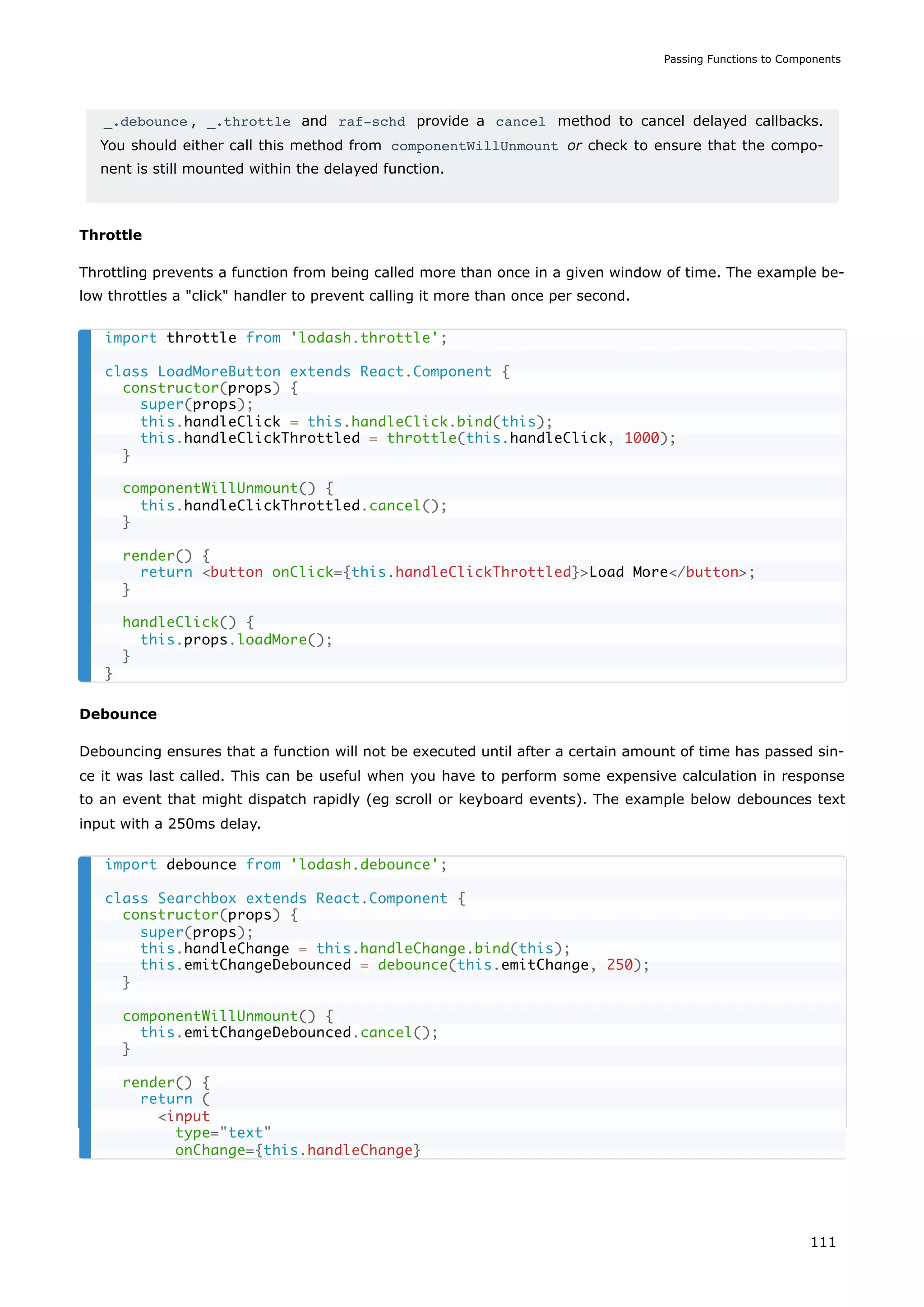 _.debounce , _.throttle and raf-schd provide a cancel method to cancel delayed callbacks.
You should either call this method from componentWillUnmount or check to ensure that the compo-
nent is still mounted within the delayed function.
Throttle
Throttling prevents a function from being called more than once in a given window of time. The example be-
low throttles a "click" handler to prevent calling it more than once per second.
Debounce
Debouncing ensures that a function will not be executed until after a certain amount of time has passed sin-
ce it was last called. This can be useful when you have to perform some expensive calculation in response
to an event that might dispatch rapidly (eg scroll or keyboard events). The example below debounces text
input with a 250ms delay.
import throttle from 'lodash.throttle';
class LoadMoreButton extends React.Component {
constructor(props) {
super(props);
this.handleClick = this.handleClick.bind(this);
this.handleClickThrottled = throttle(this.handleClick, 1000);
}
componentWillUnmount() {
this.handleClickThrottled.cancel();
}
render() {
return <button onClick={this.handleClickThrottled}>Load More</button>;
}
handleClick() {
this.props.loadMore();
}
}
import debounce from 'lodash.debounce';
class Searchbox extends React.Component {
constructor(props) {
super(props);
this.handleChange = this.handleChange.bind(this);
this.emitChangeDebounced = debounce(this.emitChange, 250);
}
componentWillUnmount() {
this.emitChangeDebounced.cancel();
}
render() {
return (
<input
type="text"
onChange={this.handleChange}
Passing Functions to Components
111
 