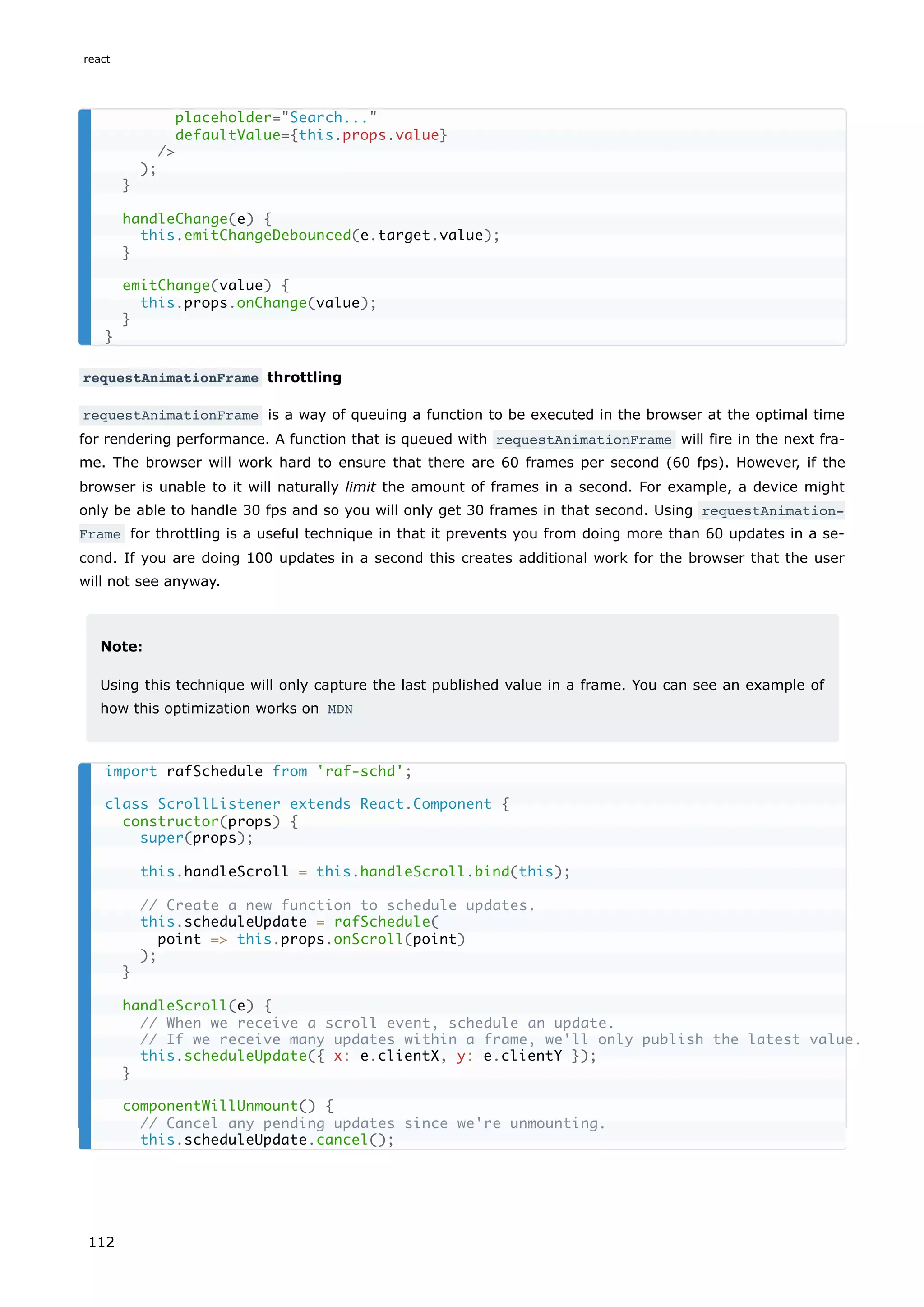 requestAnimationFrame throttling
requestAnimationFrame is a way of queuing a function to be executed in the browser at the optimal time
for rendering performance. A function that is queued with requestAnimationFrame will fire in the next fra-
me. The browser will work hard to ensure that there are 60 frames per second (60 fps). However, if the
browser is unable to it will naturally limit the amount of frames in a second. For example, a device might
only be able to handle 30 fps and so you will only get 30 frames in that second. Using requestAnimation‐
Frame for throttling is a useful technique in that it prevents you from doing more than 60 updates in a se-
cond. If you are doing 100 updates in a second this creates additional work for the browser that the user
will not see anyway.
Note:
Using this technique will only capture the last published value in a frame. You can see an example of
how this optimization works on MDN
placeholder="Search..."
defaultValue={this.props.value}
/>
);
}
handleChange(e) {
this.emitChangeDebounced(e.target.value);
}
emitChange(value) {
this.props.onChange(value);
}
}
import rafSchedule from 'raf-schd';
class ScrollListener extends React.Component {
constructor(props) {
super(props);
this.handleScroll = this.handleScroll.bind(this);
// Create a new function to schedule updates.
this.scheduleUpdate = rafSchedule(
point => this.props.onScroll(point)
);
}
handleScroll(e) {
// When we receive a scroll event, schedule an update.
// If we receive many updates within a frame, we'll only publish the latest value.
this.scheduleUpdate({ x: e.clientX, y: e.clientY });
}
componentWillUnmount() {
// Cancel any pending updates since we're unmounting.
this.scheduleUpdate.cancel();
react
112
 