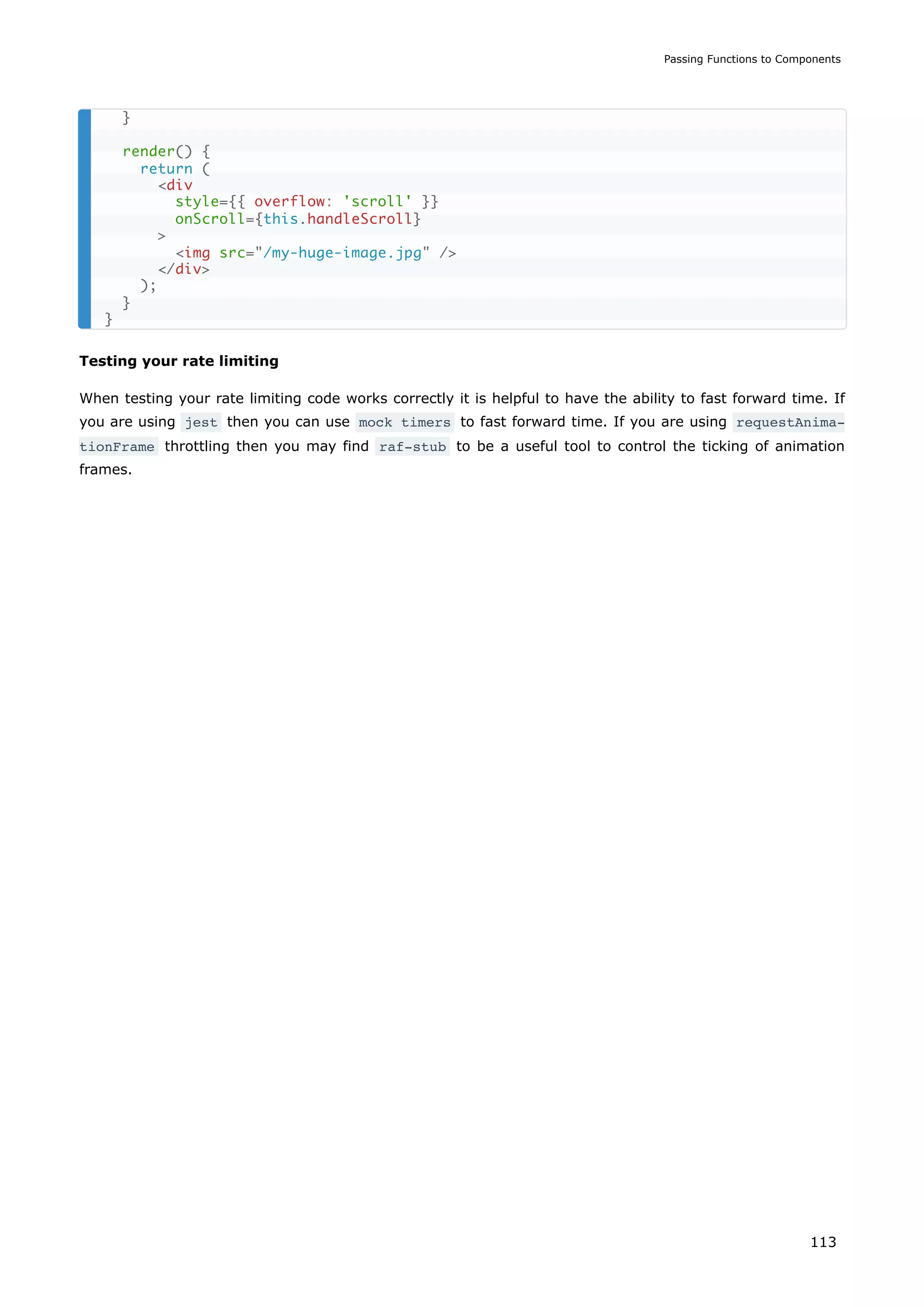 Testing your rate limiting
When testing your rate limiting code works correctly it is helpful to have the ability to fast forward time. If
you are using jest then you can use mock timers to fast forward time. If you are using requestAnima‐
tionFrame throttling then you may find raf-stub to be a useful tool to control the ticking of animation
frames.
}
render() {
return (
<div
style={{ overflow: 'scroll' }}
onScroll={this.handleScroll}
>
<img src="/my-huge-image.jpg" />
</div>
);
}
}
Passing Functions to Components
113
 