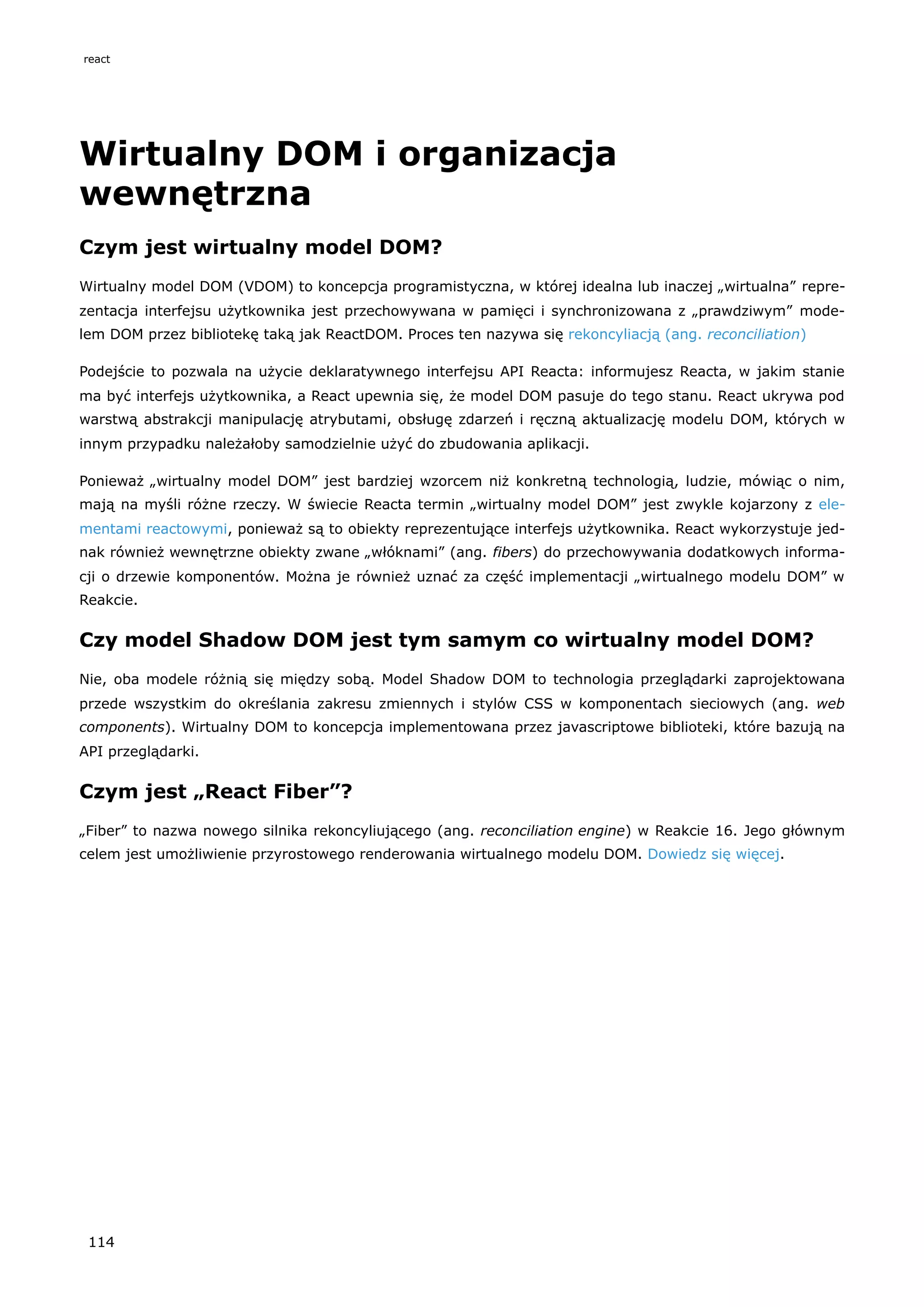 Wirtualny DOM i organizacja
wewnętrzna
Czym jest wirtualny model DOM?
Wirtualny model DOM (VDOM) to koncepcja programistyczna, w której idealna lub inaczej „wirtualna” repre-
zentacja interfejsu użytkownika jest przechowywana w pamięci i synchronizowana z „prawdziwym” mode-
lem DOM przez bibliotekę taką jak ReactDOM. Proces ten nazywa się rekoncyliacją (ang. reconciliation)
Podejście to pozwala na użycie deklaratywnego interfejsu API Reacta: informujesz Reacta, w jakim stanie
ma być interfejs użytkownika, a React upewnia się, że model DOM pasuje do tego stanu. React ukrywa pod
warstwą abstrakcji manipulację atrybutami, obsługę zdarzeń i ręczną aktualizację modelu DOM, których w
innym przypadku należałoby samodzielnie użyć do zbudowania aplikacji.
Ponieważ „wirtualny model DOM” jest bardziej wzorcem niż konkretną technologią, ludzie, mówiąc o nim,
mają na myśli różne rzeczy. W świecie Reacta termin „wirtualny model DOM” jest zwykle kojarzony z ele-
mentami reactowymi, ponieważ są to obiekty reprezentujące interfejs użytkownika. React wykorzystuje jed-
nak również wewnętrzne obiekty zwane „włóknami” (ang. fibers) do przechowywania dodatkowych informa-
cji o drzewie komponentów. Można je również uznać za część implementacji „wirtualnego modelu DOM” w
Reakcie.
Czy model Shadow DOM jest tym samym co wirtualny model DOM?
Nie, oba modele różnią się między sobą. Model Shadow DOM to technologia przeglądarki zaprojektowana
przede wszystkim do określania zakresu zmiennych i stylów CSS w komponentach sieciowych (ang. web
components). Wirtualny DOM to koncepcja implementowana przez javascriptowe biblioteki, które bazują na
API przeglądarki.
Czym jest „React Fiber”?
„Fiber” to nazwa nowego silnika rekoncyliującego (ang. reconciliation engine) w Reakcie 16. Jego głównym
celem jest umożliwienie przyrostowego renderowania wirtualnego modelu DOM. Dowiedz się więcej.
react
114
 