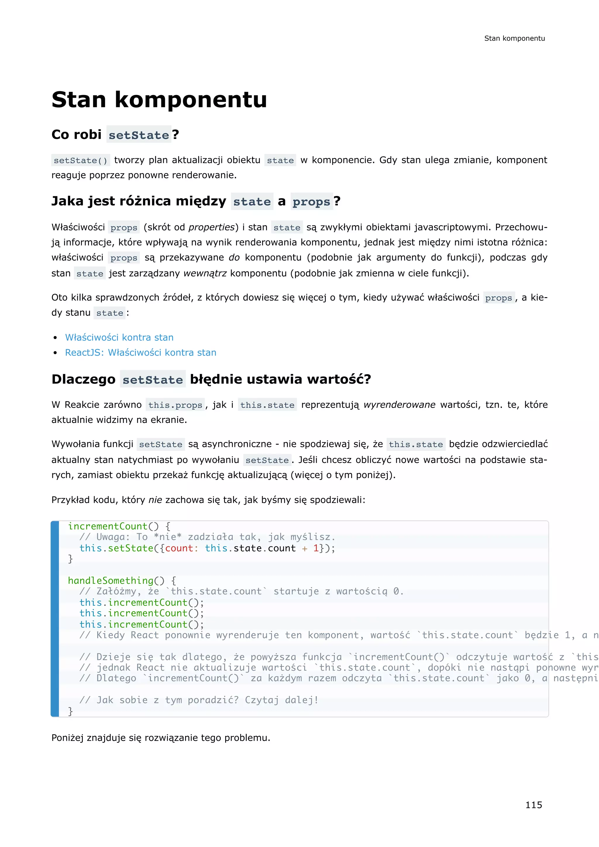 Stan komponentu
Co robi setState ?
setState() tworzy plan aktualizacji obiektu state w komponencie. Gdy stan ulega zmianie, komponent
reaguje poprzez ponowne renderowanie.
Jaka jest różnica między state a props ?
Właściwości props (skrót od properties) i stan state są zwykłymi obiektami javascriptowymi. Przechowu-
ją informacje, które wpływają na wynik renderowania komponentu, jednak jest między nimi istotna różnica:
właściwości props są przekazywane do komponentu (podobnie jak argumenty do funkcji), podczas gdy
stan state jest zarządzany wewnątrz komponentu (podobnie jak zmienna w ciele funkcji).
Oto kilka sprawdzonych źródeł, z których dowiesz się więcej o tym, kiedy używać właściwości props , a kie-
dy stanu state :
Właściwości kontra stan
ReactJS: Właściwości kontra stan
Dlaczego setState błędnie ustawia wartość?
W Reakcie zarówno this.props , jak i this.state reprezentują wyrenderowane wartości, tzn. te, które
aktualnie widzimy na ekranie.
Wywołania funkcji setState są asynchroniczne - nie spodziewaj się, że this.state będzie odzwierciedlać
aktualny stan natychmiast po wywołaniu setState . Jeśli chcesz obliczyć nowe wartości na podstawie sta-
rych, zamiast obiektu przekaż funkcję aktualizującą (więcej o tym poniżej).
Przykład kodu, który nie zachowa się tak, jak byśmy się spodziewali:
Poniżej znajduje się rozwiązanie tego problemu.
incrementCount() {
// Uwaga: To *nie* zadziała tak, jak myślisz.
this.setState({count: this.state.count + 1});
}
handleSomething() {
// Załóżmy, że `this.state.count` startuje z wartością 0.
this.incrementCount();
this.incrementCount();
this.incrementCount();
// Kiedy React ponownie wyrenderuje ten komponent, wartość `this.state.count` będzie 1, a n
// Dzieje się tak dlatego, że powyższa funkcja `incrementCount()` odczytuje wartość z `this
// jednak React nie aktualizuje wartości `this.state.count`, dopóki nie nastąpi ponowne wyr
// Dlatego `incrementCount()` za każdym razem odczyta `this.state.count` jako 0, a następni
// Jak sobie z tym poradzić? Czytaj dalej!
}
Stan komponentu
115
 