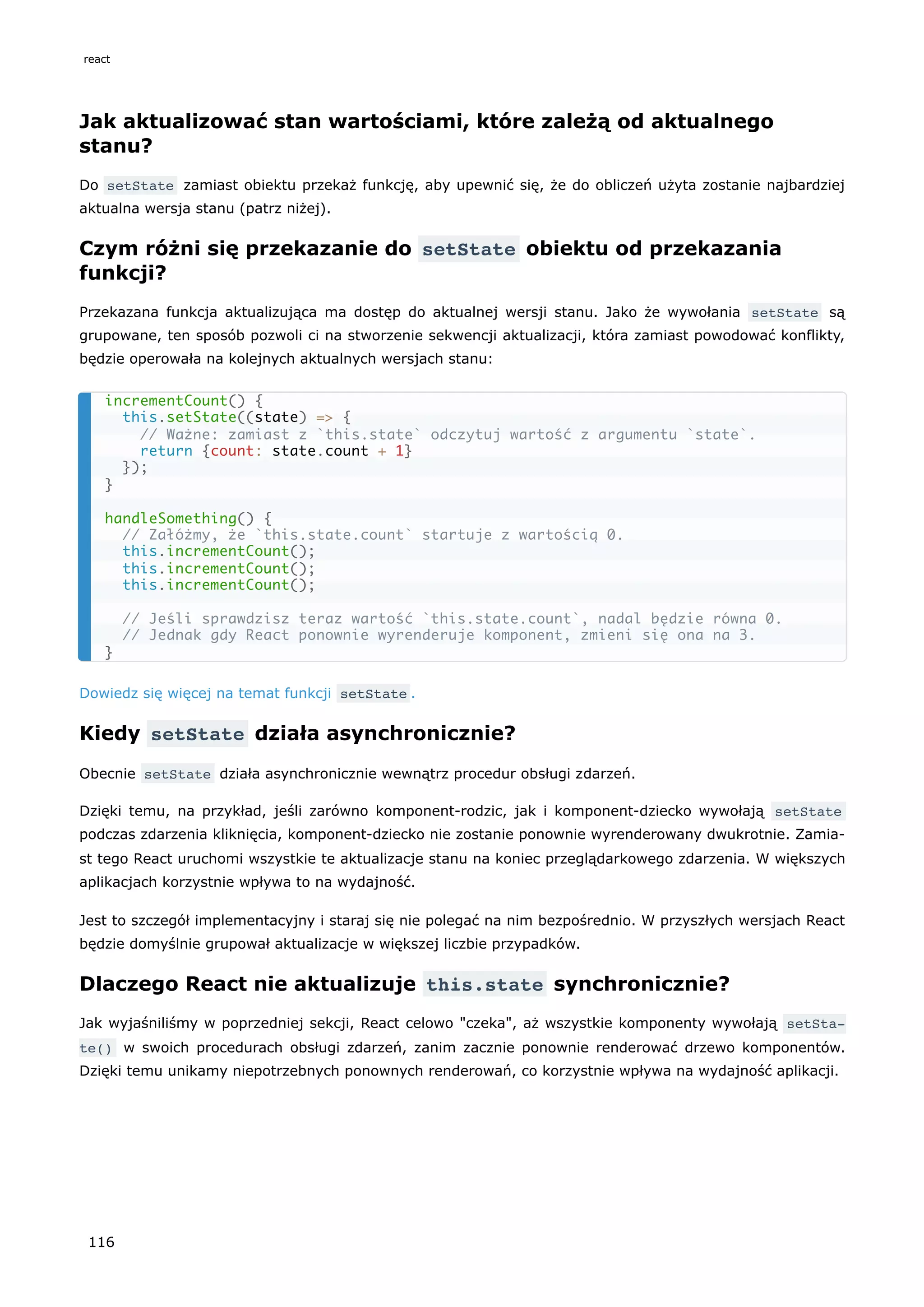Jak aktualizować stan wartościami, które zależą od aktualnego
stanu?
Do setState zamiast obiektu przekaż funkcję, aby upewnić się, że do obliczeń użyta zostanie najbardziej
aktualna wersja stanu (patrz niżej).
Czym różni się przekazanie do setState obiektu od przekazania
funkcji?
Przekazana funkcja aktualizująca ma dostęp do aktualnej wersji stanu. Jako że wywołania setState są
grupowane, ten sposób pozwoli ci na stworzenie sekwencji aktualizacji, która zamiast powodować konflikty,
będzie operowała na kolejnych aktualnych wersjach stanu:
Dowiedz się więcej na temat funkcji setState .
Kiedy setState działa asynchronicznie?
Obecnie setState działa asynchronicznie wewnątrz procedur obsługi zdarzeń.
Dzięki temu, na przykład, jeśli zarówno komponent-rodzic, jak i komponent-dziecko wywołają setState
podczas zdarzenia kliknięcia, komponent-dziecko nie zostanie ponownie wyrenderowany dwukrotnie. Zamia-
st tego React uruchomi wszystkie te aktualizacje stanu na koniec przeglądarkowego zdarzenia. W większych
aplikacjach korzystnie wpływa to na wydajność.
Jest to szczegół implementacyjny i staraj się nie polegać na nim bezpośrednio. W przyszłych wersjach React
będzie domyślnie grupował aktualizacje w większej liczbie przypadków.
Dlaczego React nie aktualizuje this.state synchronicznie?
Jak wyjaśniliśmy w poprzedniej sekcji, React celowo "czeka", aż wszystkie komponenty wywołają setSta‐
te() w swoich procedurach obsługi zdarzeń, zanim zacznie ponownie renderować drzewo komponentów.
Dzięki temu unikamy niepotrzebnych ponownych renderowań, co korzystnie wpływa na wydajność aplikacji.
incrementCount() {
this.setState((state) => {
// Ważne: zamiast z `this.state` odczytuj wartość z argumentu `state`.
return {count: state.count + 1}
});
}
handleSomething() {
// Załóżmy, że `this.state.count` startuje z wartością 0.
this.incrementCount();
this.incrementCount();
this.incrementCount();
// Jeśli sprawdzisz teraz wartość `this.state.count`, nadal będzie równa 0.
// Jednak gdy React ponownie wyrenderuje komponent, zmieni się ona na 3.
}
react
116
 