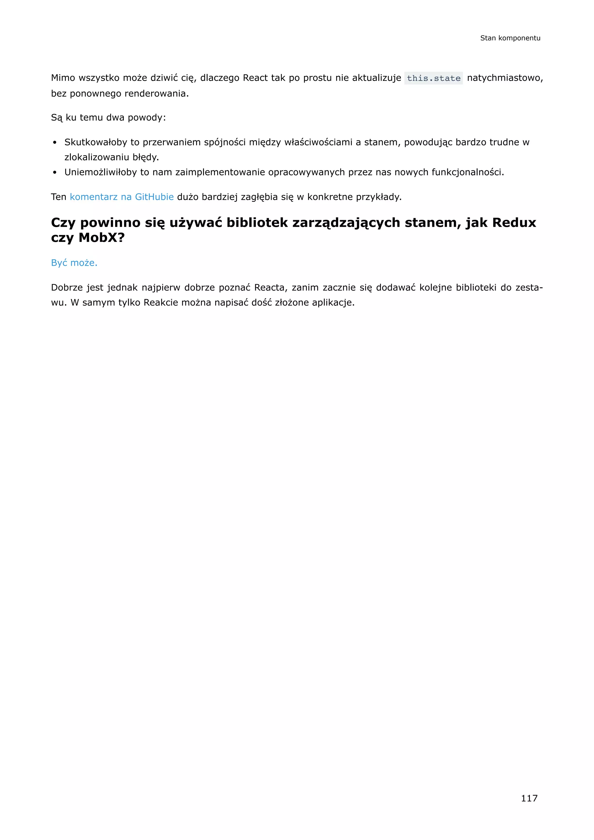 Mimo wszystko może dziwić cię, dlaczego React tak po prostu nie aktualizuje this.state natychmiastowo,
bez ponownego renderowania.
Są ku temu dwa powody:
Skutkowałoby to przerwaniem spójności między właściwościami a stanem, powodując bardzo trudne w
zlokalizowaniu błędy.
Uniemożliwiłoby to nam zaimplementowanie opracowywanych przez nas nowych funkcjonalności.
Ten komentarz na GitHubie dużo bardziej zagłębia się w konkretne przykłady.
Czy powinno się używać bibliotek zarządzających stanem, jak Redux
czy MobX?
Być może.
Dobrze jest jednak najpierw dobrze poznać Reacta, zanim zacznie się dodawać kolejne biblioteki do zesta-
wu. W samym tylko Reakcie można napisać dość złożone aplikacje.
Stan komponentu
117
 