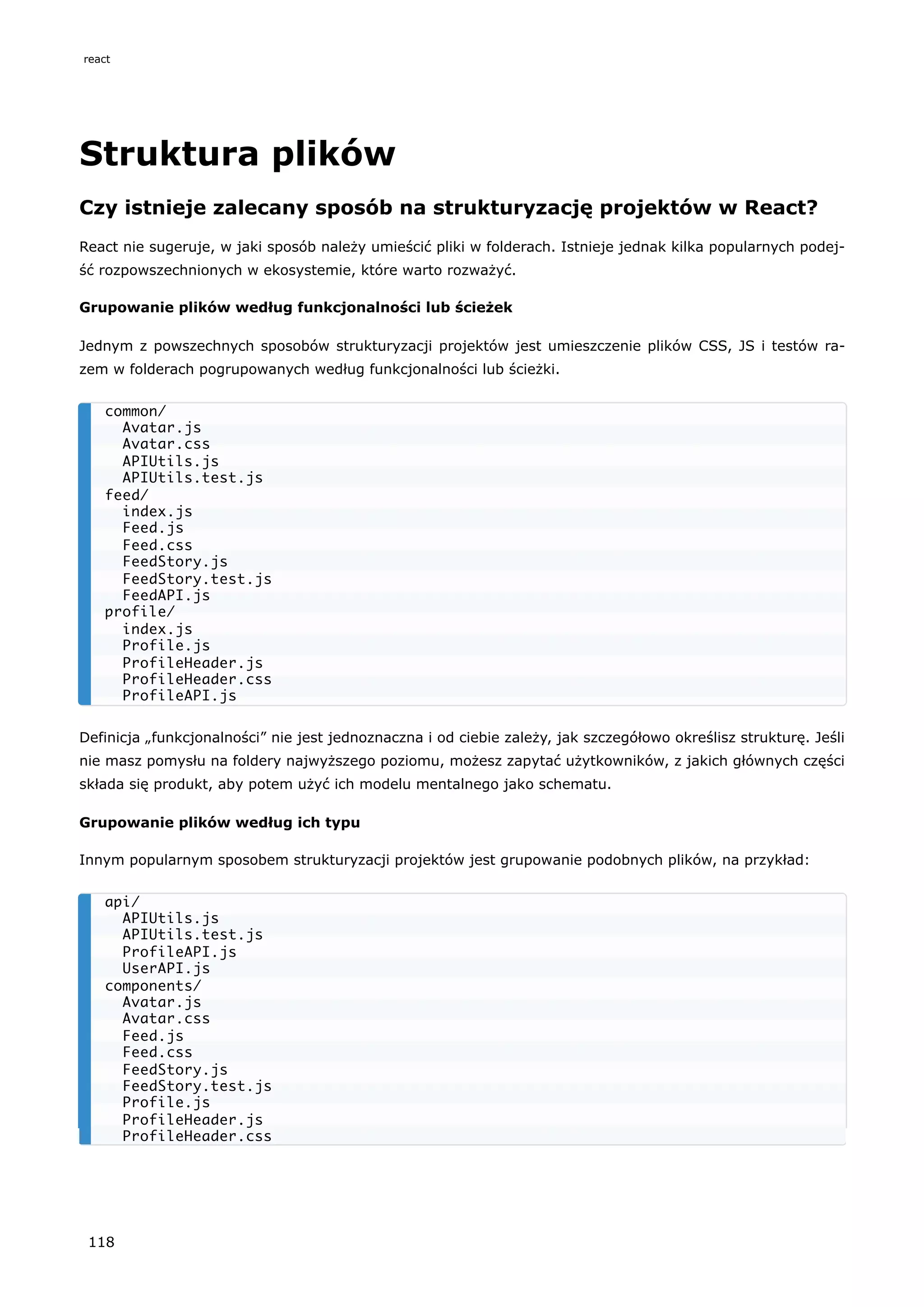 Struktura plików
Czy istnieje zalecany sposób na strukturyzację projektów w React?
React nie sugeruje, w jaki sposób należy umieścić pliki w folderach. Istnieje jednak kilka popularnych podej-
ść rozpowszechnionych w ekosystemie, które warto rozważyć.
Grupowanie plików według funkcjonalności lub ścieżek
Jednym z powszechnych sposobów strukturyzacji projektów jest umieszczenie plików CSS, JS i testów ra-
zem w folderach pogrupowanych według funkcjonalności lub ścieżki.
Definicja „funkcjonalności” nie jest jednoznaczna i od ciebie zależy, jak szczegółowo określisz strukturę. Jeśli
nie masz pomysłu na foldery najwyższego poziomu, możesz zapytać użytkowników, z jakich głównych części
składa się produkt, aby potem użyć ich modelu mentalnego jako schematu.
Grupowanie plików według ich typu
Innym popularnym sposobem strukturyzacji projektów jest grupowanie podobnych plików, na przykład:
common/
Avatar.js
Avatar.css
APIUtils.js
APIUtils.test.js
feed/
index.js
Feed.js
Feed.css
FeedStory.js
FeedStory.test.js
FeedAPI.js
profile/
index.js
Profile.js
ProfileHeader.js
ProfileHeader.css
ProfileAPI.js
api/
APIUtils.js
APIUtils.test.js
ProfileAPI.js
UserAPI.js
components/
Avatar.js
Avatar.css
Feed.js
Feed.css
FeedStory.js
FeedStory.test.js
Profile.js
ProfileHeader.js
ProfileHeader.css
react
118
 