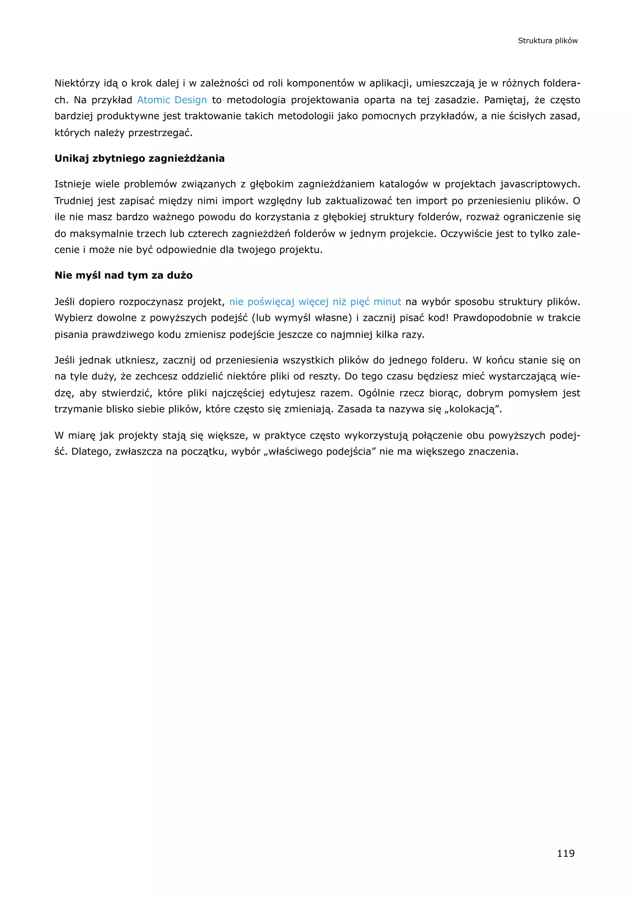 Niektórzy idą o krok dalej i w zależności od roli komponentów w aplikacji, umieszczają je w różnych foldera-
ch. Na przykład Atomic Design to metodologia projektowania oparta na tej zasadzie. Pamiętaj, że często
bardziej produktywne jest traktowanie takich metodologii jako pomocnych przykładów, a nie ścisłych zasad,
których należy przestrzegać.
Unikaj zbytniego zagnieżdżania
Istnieje wiele problemów związanych z głębokim zagnieżdżaniem katalogów w projektach javascriptowych.
Trudniej jest zapisać między nimi import względny lub zaktualizować ten import po przeniesieniu plików. O
ile nie masz bardzo ważnego powodu do korzystania z głębokiej struktury folderów, rozważ ograniczenie się
do maksymalnie trzech lub czterech zagnieżdżeń folderów w jednym projekcie. Oczywiście jest to tylko zale-
cenie i może nie być odpowiednie dla twojego projektu.
Nie myśl nad tym za dużo
Jeśli dopiero rozpoczynasz projekt, nie poświęcaj więcej niż pięć minut na wybór sposobu struktury plików.
Wybierz dowolne z powyższych podejść (lub wymyśl własne) i zacznij pisać kod! Prawdopodobnie w trakcie
pisania prawdziwego kodu zmienisz podejście jeszcze co najmniej kilka razy.
Jeśli jednak utkniesz, zacznij od przeniesienia wszystkich plików do jednego folderu. W końcu stanie się on
na tyle duży, że zechcesz oddzielić niektóre pliki od reszty. Do tego czasu będziesz mieć wystarczającą wie-
dzę, aby stwierdzić, które pliki najczęściej edytujesz razem. Ogólnie rzecz biorąc, dobrym pomysłem jest
trzymanie blisko siebie plików, które często się zmieniają. Zasada ta nazywa się „kolokacją”.
W miarę jak projekty stają się większe, w praktyce często wykorzystują połączenie obu powyższych podej-
ść. Dlatego, zwłaszcza na początku, wybór „właściwego podejścia” nie ma większego znaczenia.
Struktura plików
119
 