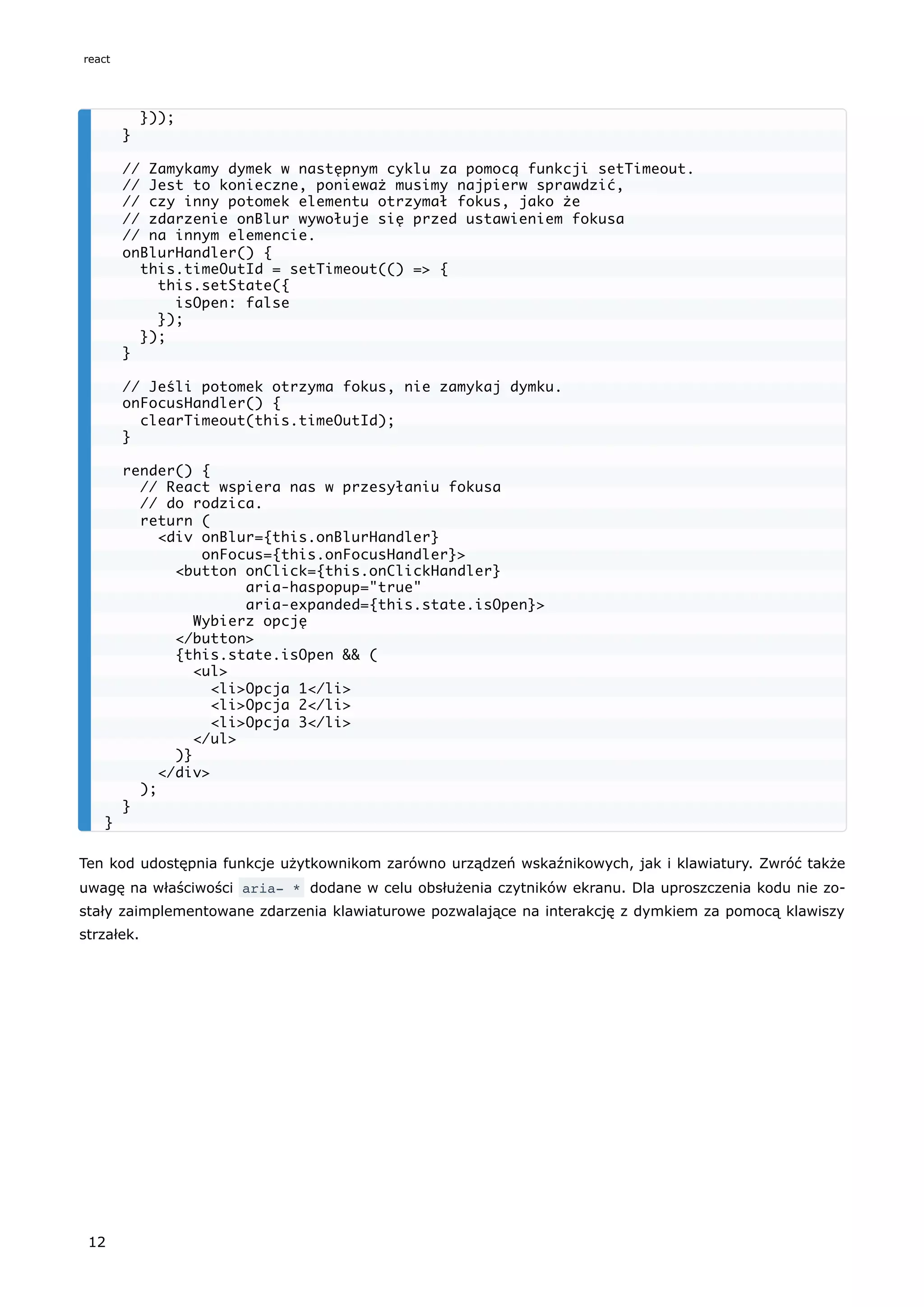 Ten kod udostępnia funkcje użytkownikom zarówno urządzeń wskaźnikowych, jak i klawiatury. Zwróć także
uwagę na właściwości aria- * dodane w celu obsłużenia czytników ekranu. Dla uproszczenia kodu nie zo-
stały zaimplementowane zdarzenia klawiaturowe pozwalające na interakcję z dymkiem za pomocą klawiszy
strzałek.
}));
}
// Zamykamy dymek w następnym cyklu za pomocą funkcji setTimeout.
// Jest to konieczne, ponieważ musimy najpierw sprawdzić,
// czy inny potomek elementu otrzymał fokus, jako że
// zdarzenie onBlur wywołuje się przed ustawieniem fokusa
// na innym elemencie.
onBlurHandler() {
this.timeOutId = setTimeout(() => {
this.setState({
isOpen: false
});
});
}
// Jeśli potomek otrzyma fokus, nie zamykaj dymku.
onFocusHandler() {
clearTimeout(this.timeOutId);
}
render() {
// React wspiera nas w przesyłaniu fokusa
// do rodzica.
return (
<div onBlur={this.onBlurHandler}
onFocus={this.onFocusHandler}>
<button onClick={this.onClickHandler}
aria-haspopup="true"
aria-expanded={this.state.isOpen}>
Wybierz opcję
</button>
{this.state.isOpen && (
<ul>
<li>Opcja 1</li>
<li>Opcja 2</li>
<li>Opcja 3</li>
</ul>
)}
</div>
);
}
}
react
12
 