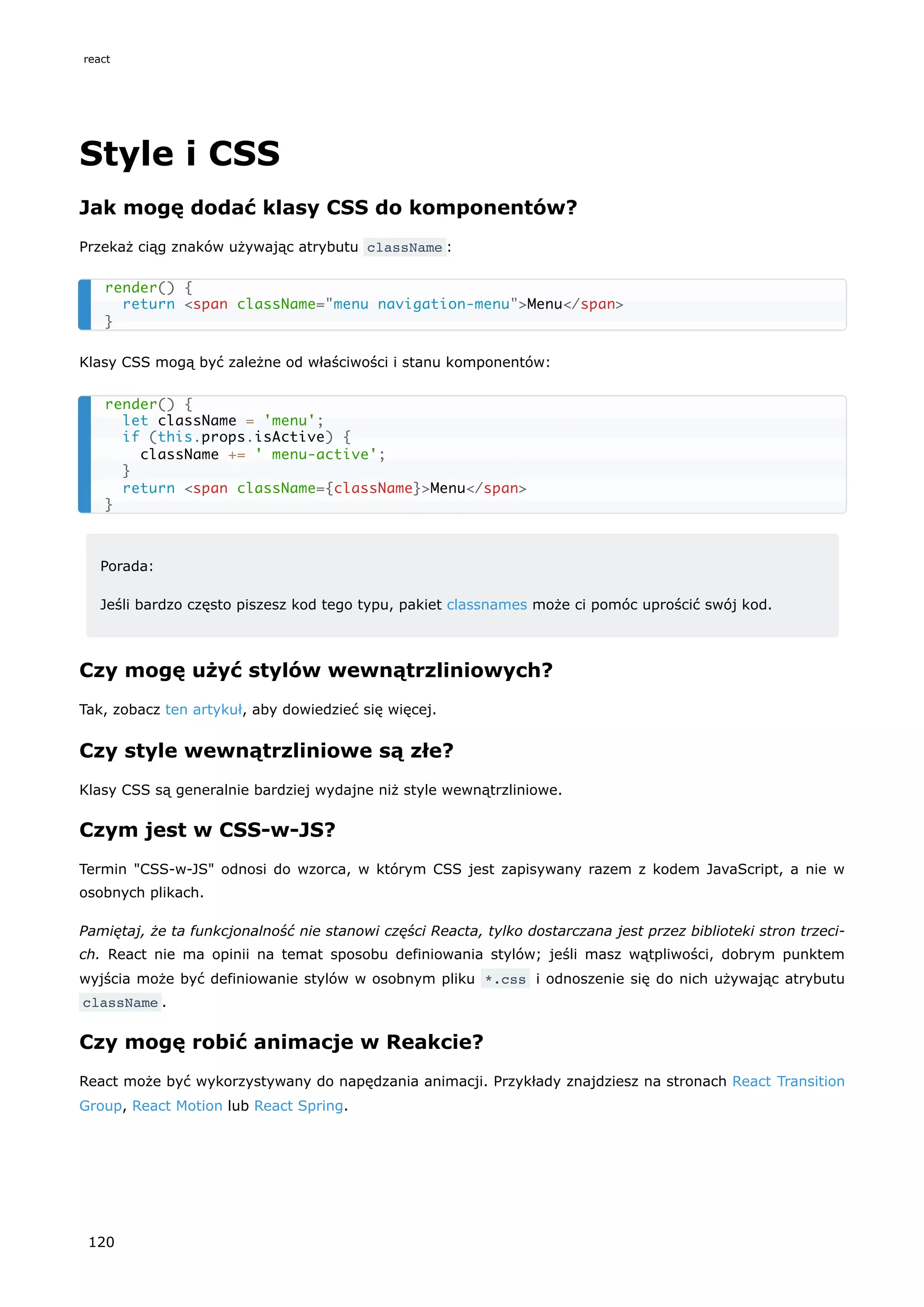 Style i CSS
Jak mogę dodać klasy CSS do komponentów?
Przekaż ciąg znaków używając atrybutu className :
Klasy CSS mogą być zależne od właściwości i stanu komponentów:
Porada:
Jeśli bardzo często piszesz kod tego typu, pakiet classnames może ci pomóc uprościć swój kod.
Czy mogę użyć stylów wewnątrzliniowych?
Tak, zobacz ten artykuł, aby dowiedzieć się więcej.
Czy style wewnątrzliniowe są złe?
Klasy CSS są generalnie bardziej wydajne niż style wewnątrzliniowe.
Czym jest w CSS-w-JS?
Termin "CSS-w-JS" odnosi do wzorca, w którym CSS jest zapisywany razem z kodem JavaScript, a nie w
osobnych plikach.
Pamiętaj, że ta funkcjonalność nie stanowi części Reacta, tylko dostarczana jest przez biblioteki stron trzeci-
ch. React nie ma opinii na temat sposobu definiowania stylów; jeśli masz wątpliwości, dobrym punktem
wyjścia może być definiowanie stylów w osobnym pliku *.css i odnoszenie się do nich używając atrybutu
className .
Czy mogę robić animacje w Reakcie?
React może być wykorzystywany do napędzania animacji. Przykłady znajdziesz na stronach React Transition
Group, React Motion lub React Spring.
render() {
return <span className="menu navigation-menu">Menu</span>
}
render() {
let className = 'menu';
if (this.props.isActive) {
className += ' menu-active';
}
return <span className={className}>Menu</span>
}
react
120
 