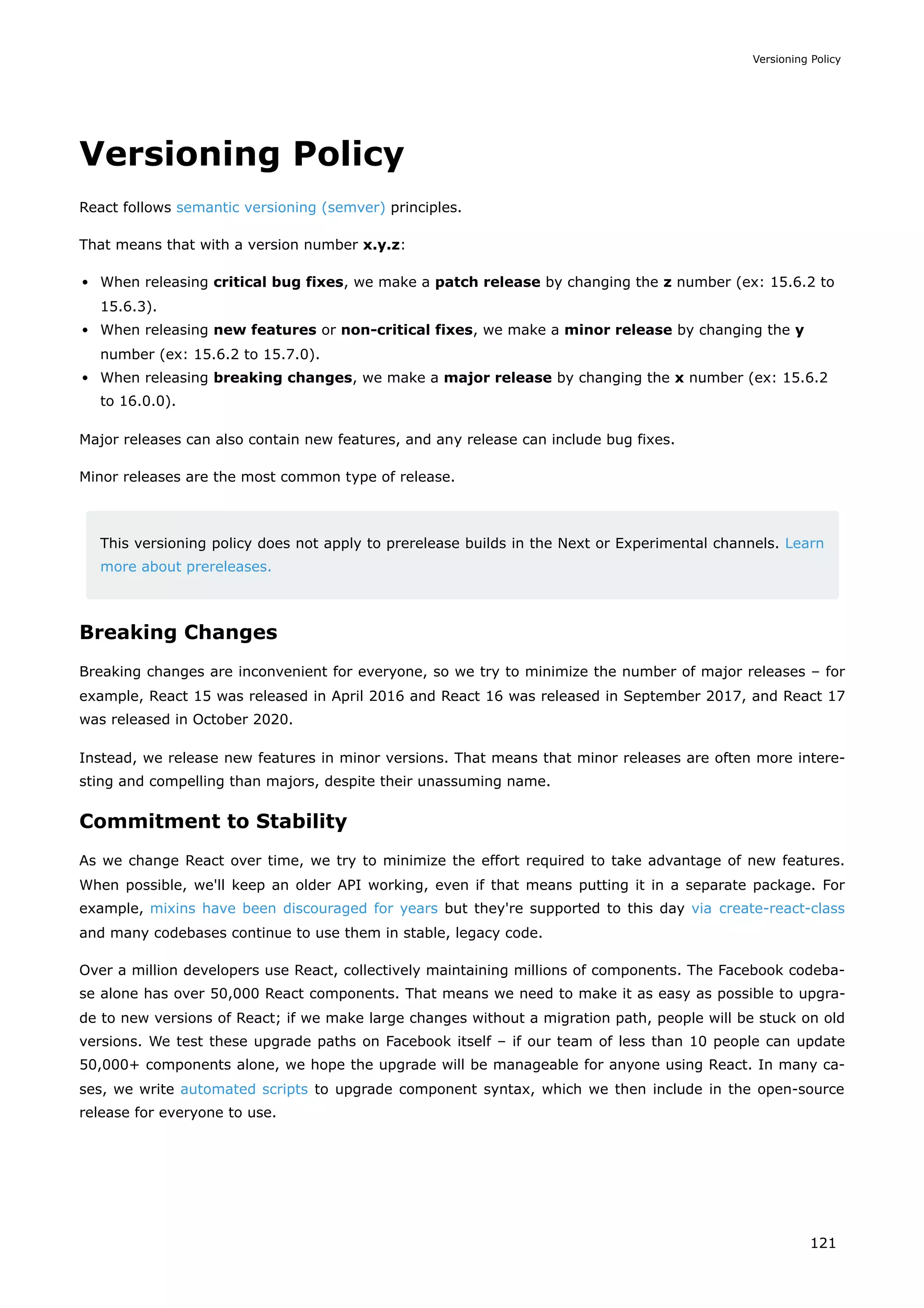 Versioning Policy
React follows semantic versioning (semver) principles.
That means that with a version number x.y.z:
When releasing critical bug fixes, we make a patch release by changing the z number (ex: 15.6.2 to
15.6.3).
When releasing new features or non-critical fixes, we make a minor release by changing the y
number (ex: 15.6.2 to 15.7.0).
When releasing breaking changes, we make a major release by changing the x number (ex: 15.6.2
to 16.0.0).
Major releases can also contain new features, and any release can include bug fixes.
Minor releases are the most common type of release.
This versioning policy does not apply to prerelease builds in the Next or Experimental channels. Learn
more about prereleases.
Breaking Changes
Breaking changes are inconvenient for everyone, so we try to minimize the number of major releases – for
example, React 15 was released in April 2016 and React 16 was released in September 2017, and React 17
was released in October 2020.
Instead, we release new features in minor versions. That means that minor releases are often more intere-
sting and compelling than majors, despite their unassuming name.
Commitment to Stability
As we change React over time, we try to minimize the effort required to take advantage of new features.
When possible, we'll keep an older API working, even if that means putting it in a separate package. For
example, mixins have been discouraged for years but they're supported to this day via create-react-class
and many codebases continue to use them in stable, legacy code.
Over a million developers use React, collectively maintaining millions of components. The Facebook codeba-
se alone has over 50,000 React components. That means we need to make it as easy as possible to upgra-
de to new versions of React; if we make large changes without a migration path, people will be stuck on old
versions. We test these upgrade paths on Facebook itself – if our team of less than 10 people can update
50,000+ components alone, we hope the upgrade will be manageable for anyone using React. In many ca-
ses, we write automated scripts to upgrade component syntax, which we then include in the open-source
release for everyone to use.
Versioning Policy
121
 