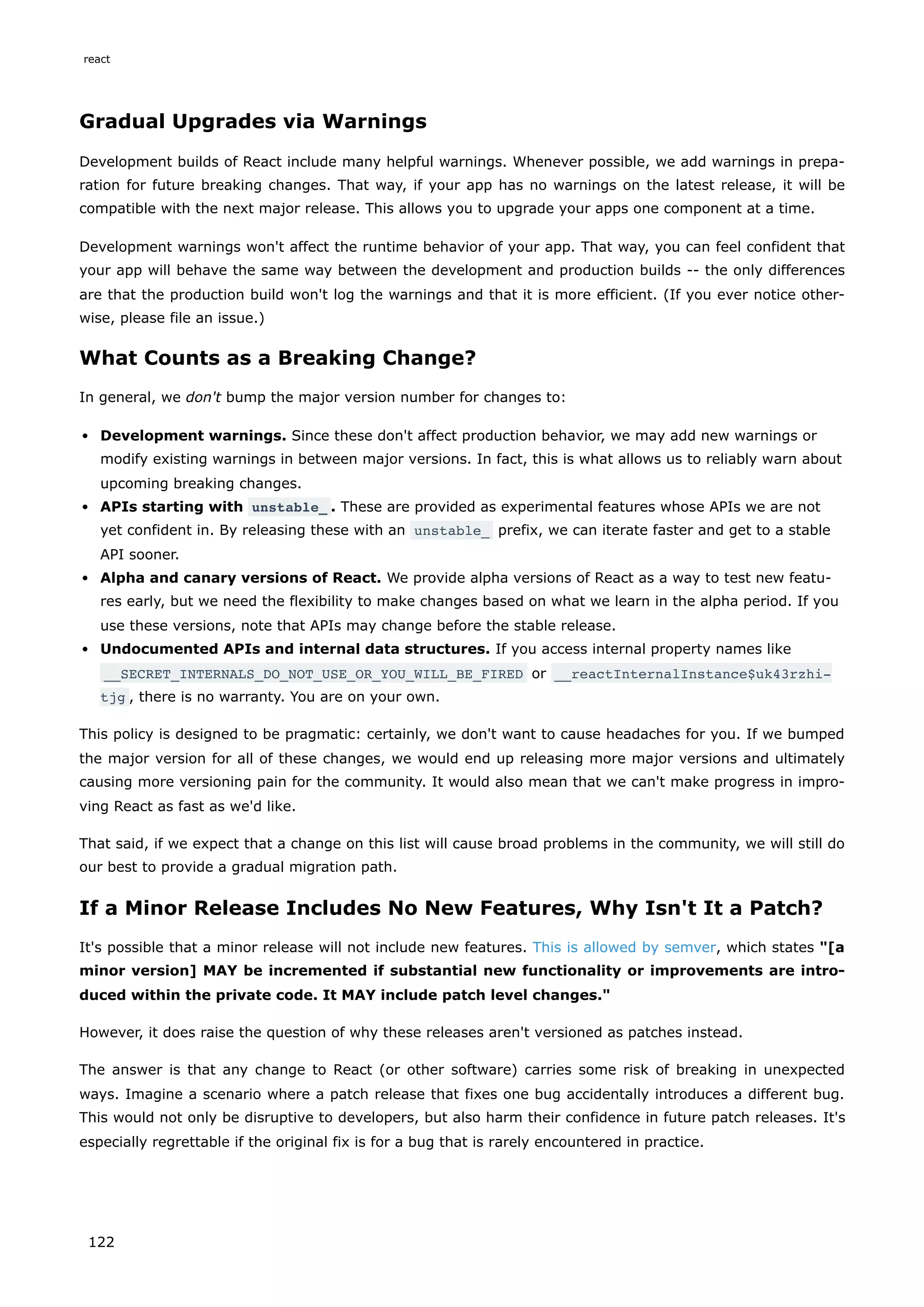 Gradual Upgrades via Warnings
Development builds of React include many helpful warnings. Whenever possible, we add warnings in prepa-
ration for future breaking changes. That way, if your app has no warnings on the latest release, it will be
compatible with the next major release. This allows you to upgrade your apps one component at a time.
Development warnings won't affect the runtime behavior of your app. That way, you can feel confident that
your app will behave the same way between the development and production builds -- the only differences
are that the production build won't log the warnings and that it is more efficient. (If you ever notice other-
wise, please file an issue.)
What Counts as a Breaking Change?
In general, we don't bump the major version number for changes to:
Development warnings. Since these don't affect production behavior, we may add new warnings or
modify existing warnings in between major versions. In fact, this is what allows us to reliably warn about
upcoming breaking changes.
APIs starting with unstable_ . These are provided as experimental features whose APIs we are not
yet confident in. By releasing these with an unstable_ prefix, we can iterate faster and get to a stable
API sooner.
Alpha and canary versions of React. We provide alpha versions of React as a way to test new featu-
res early, but we need the flexibility to make changes based on what we learn in the alpha period. If you
use these versions, note that APIs may change before the stable release.
Undocumented APIs and internal data structures. If you access internal property names like
__SECRET_INTERNALS_DO_NOT_USE_OR_YOU_WILL_BE_FIRED or __reactInternalInstance$uk43rzhi‐
tjg , there is no warranty. You are on your own.
This policy is designed to be pragmatic: certainly, we don't want to cause headaches for you. If we bumped
the major version for all of these changes, we would end up releasing more major versions and ultimately
causing more versioning pain for the community. It would also mean that we can't make progress in impro-
ving React as fast as we'd like.
That said, if we expect that a change on this list will cause broad problems in the community, we will still do
our best to provide a gradual migration path.
If a Minor Release Includes No New Features, Why Isn't It a Patch?
It's possible that a minor release will not include new features. This is allowed by semver, which states "[a
minor version] MAY be incremented if substantial new functionality or improvements are intro-
duced within the private code. It MAY include patch level changes."
However, it does raise the question of why these releases aren't versioned as patches instead.
The answer is that any change to React (or other software) carries some risk of breaking in unexpected
ways. Imagine a scenario where a patch release that fixes one bug accidentally introduces a different bug.
This would not only be disruptive to developers, but also harm their confidence in future patch releases. It's
especially regrettable if the original fix is for a bug that is rarely encountered in practice.
react
122
 