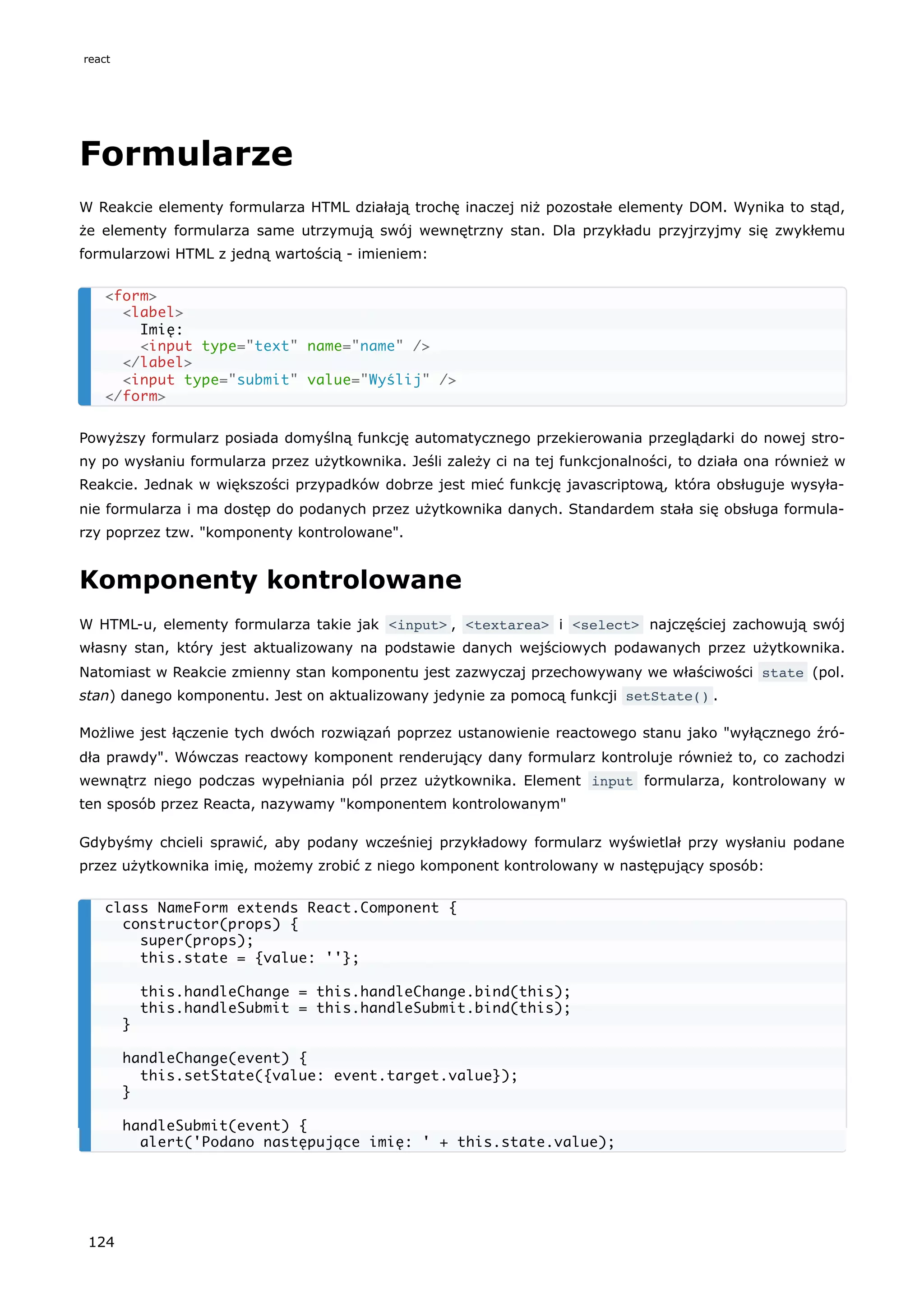 Formularze
W Reakcie elementy formularza HTML działają trochę inaczej niż pozostałe elementy DOM. Wynika to stąd,
że elementy formularza same utrzymują swój wewnętrzny stan. Dla przykładu przyjrzyjmy się zwykłemu
formularzowi HTML z jedną wartością - imieniem:
Powyższy formularz posiada domyślną funkcję automatycznego przekierowania przeglądarki do nowej stro-
ny po wysłaniu formularza przez użytkownika. Jeśli zależy ci na tej funkcjonalności, to działa ona również w
Reakcie. Jednak w większości przypadków dobrze jest mieć funkcję javascriptową, która obsługuje wysyła-
nie formularza i ma dostęp do podanych przez użytkownika danych. Standardem stała się obsługa formula-
rzy poprzez tzw. "komponenty kontrolowane".
Komponenty kontrolowane
W HTML-u, elementy formularza takie jak <input> , <textarea> i <select> najczęściej zachowują swój
własny stan, który jest aktualizowany na podstawie danych wejściowych podawanych przez użytkownika.
Natomiast w Reakcie zmienny stan komponentu jest zazwyczaj przechowywany we właściwości state (pol.
stan) danego komponentu. Jest on aktualizowany jedynie za pomocą funkcji setState() .
Możliwe jest łączenie tych dwóch rozwiązań poprzez ustanowienie reactowego stanu jako "wyłącznego źró-
dła prawdy". Wówczas reactowy komponent renderujący dany formularz kontroluje również to, co zachodzi
wewnątrz niego podczas wypełniania pól przez użytkownika. Element input formularza, kontrolowany w
ten sposób przez Reacta, nazywamy "komponentem kontrolowanym"
Gdybyśmy chcieli sprawić, aby podany wcześniej przykładowy formularz wyświetlał przy wysłaniu podane
przez użytkownika imię, możemy zrobić z niego komponent kontrolowany w następujący sposób:
<form>
<label>
Imię:
<input type="text" name="name" />
</label>
<input type="submit" value="Wyślij" />
</form>
class NameForm extends React.Component {
constructor(props) {
super(props);
this.state = {value: ''};
this.handleChange = this.handleChange.bind(this);
this.handleSubmit = this.handleSubmit.bind(this);
}
handleChange(event) {
this.setState({value: event.target.value});
}
handleSubmit(event) {
alert('Podano następujące imię: ' + this.state.value);
react
124
 