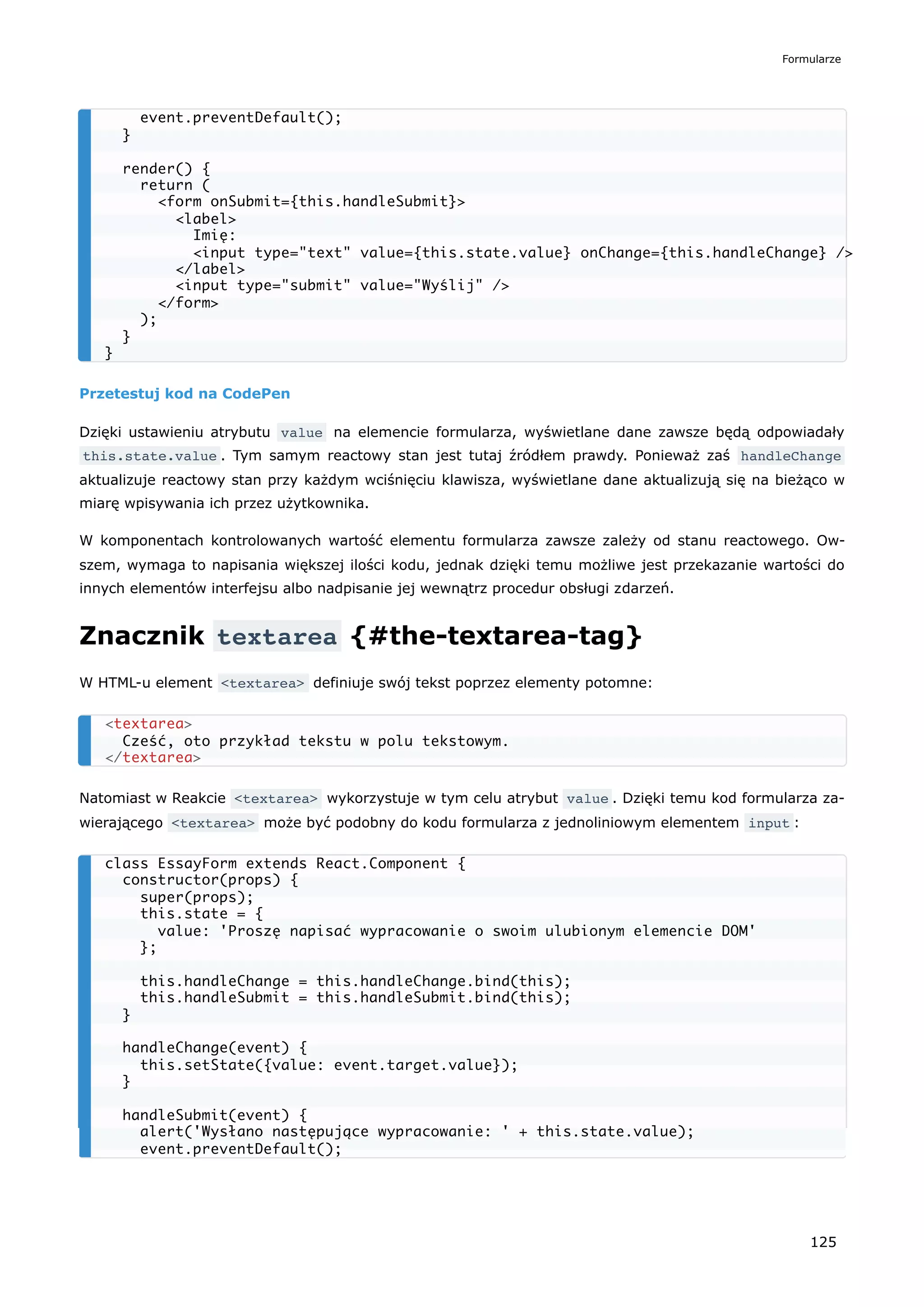 Przetestuj kod na CodePen
Dzięki ustawieniu atrybutu value na elemencie formularza, wyświetlane dane zawsze będą odpowiadały
this.state.value . Tym samym reactowy stan jest tutaj źródłem prawdy. Ponieważ zaś handleChange
aktualizuje reactowy stan przy każdym wciśnięciu klawisza, wyświetlane dane aktualizują się na bieżąco w
miarę wpisywania ich przez użytkownika.
W komponentach kontrolowanych wartość elementu formularza zawsze zależy od stanu reactowego. Ow-
szem, wymaga to napisania większej ilości kodu, jednak dzięki temu możliwe jest przekazanie wartości do
innych elementów interfejsu albo nadpisanie jej wewnątrz procedur obsługi zdarzeń.
Znacznik textarea {#the-textarea-tag}
W HTML-u element <textarea> definiuje swój tekst poprzez elementy potomne:
Natomiast w Reakcie <textarea> wykorzystuje w tym celu atrybut value . Dzięki temu kod formularza za-
wierającego <textarea> może być podobny do kodu formularza z jednoliniowym elementem input :
event.preventDefault();
}
render() {
return (
<form onSubmit={this.handleSubmit}>
<label>
Imię:
<input type="text" value={this.state.value} onChange={this.handleChange} />
</label>
<input type="submit" value="Wyślij" />
</form>
);
}
}
<textarea>
Cześć, oto przykład tekstu w polu tekstowym.
</textarea>
class EssayForm extends React.Component {
constructor(props) {
super(props);
this.state = {
value: 'Proszę napisać wypracowanie o swoim ulubionym elemencie DOM'
};
this.handleChange = this.handleChange.bind(this);
this.handleSubmit = this.handleSubmit.bind(this);
}
handleChange(event) {
this.setState({value: event.target.value});
}
handleSubmit(event) {
alert('Wysłano następujące wypracowanie: ' + this.state.value);
event.preventDefault();
Formularze
125
 