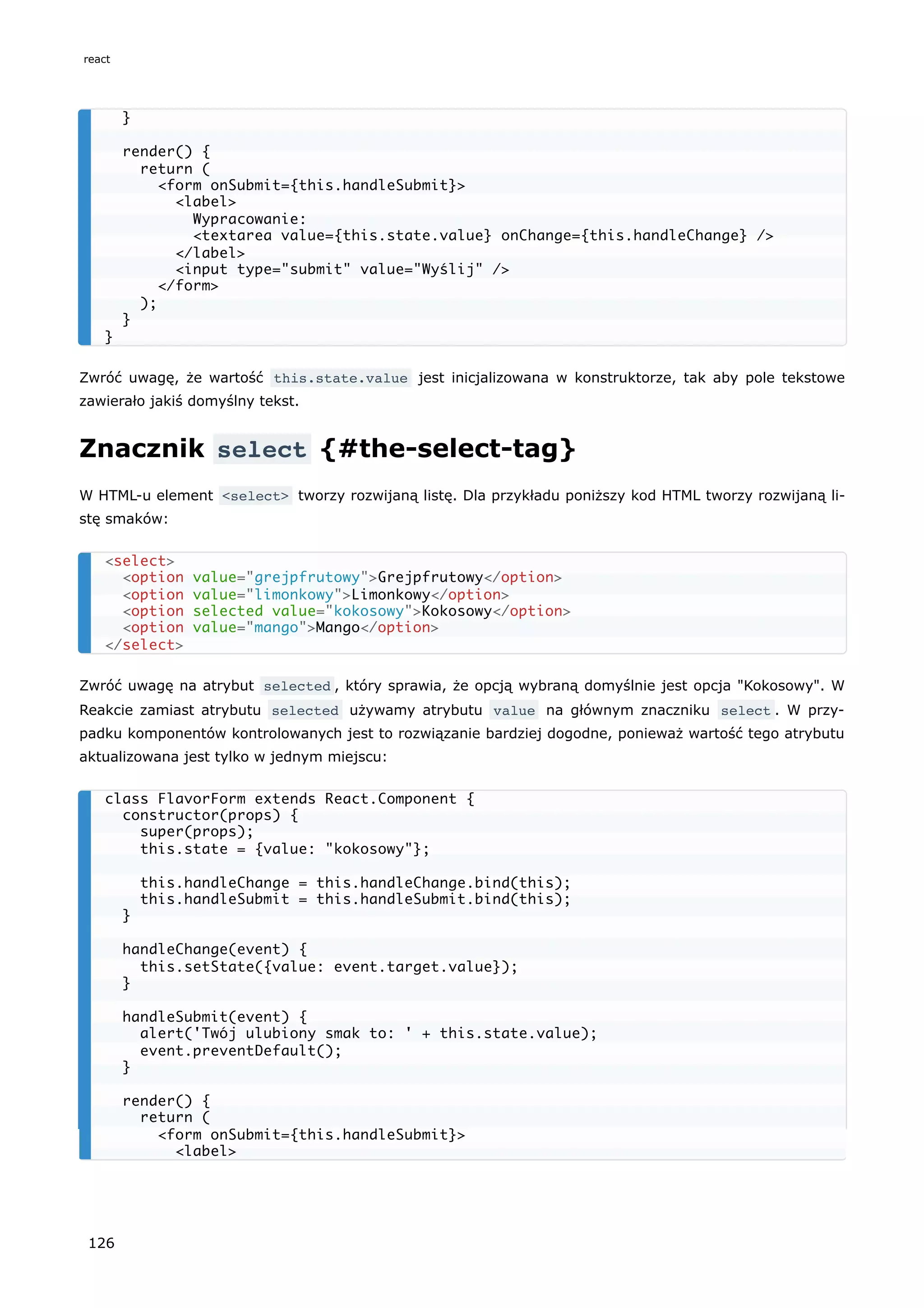 Zwróć uwagę, że wartość this.state.value jest inicjalizowana w konstruktorze, tak aby pole tekstowe
zawierało jakiś domyślny tekst.
Znacznik select {#the-select-tag}
W HTML-u element <select> tworzy rozwijaną listę. Dla przykładu poniższy kod HTML tworzy rozwijaną li-
stę smaków:
Zwróć uwagę na atrybut selected , który sprawia, że opcją wybraną domyślnie jest opcja "Kokosowy". W
Reakcie zamiast atrybutu selected używamy atrybutu value na głównym znaczniku select . W przy-
padku komponentów kontrolowanych jest to rozwiązanie bardziej dogodne, ponieważ wartość tego atrybutu
aktualizowana jest tylko w jednym miejscu:
}
render() {
return (
<form onSubmit={this.handleSubmit}>
<label>
Wypracowanie:
<textarea value={this.state.value} onChange={this.handleChange} />
</label>
<input type="submit" value="Wyślij" />
</form>
);
}
}
<select>
<option value="grejpfrutowy">Grejpfrutowy</option>
<option value="limonkowy">Limonkowy</option>
<option selected value="kokosowy">Kokosowy</option>
<option value="mango">Mango</option>
</select>
class FlavorForm extends React.Component {
constructor(props) {
super(props);
this.state = {value: "kokosowy"};
this.handleChange = this.handleChange.bind(this);
this.handleSubmit = this.handleSubmit.bind(this);
}
handleChange(event) {
this.setState({value: event.target.value});
}
handleSubmit(event) {
alert('Twój ulubiony smak to: ' + this.state.value);
event.preventDefault();
}
render() {
return (
<form onSubmit={this.handleSubmit}>
<label>
react
126
 