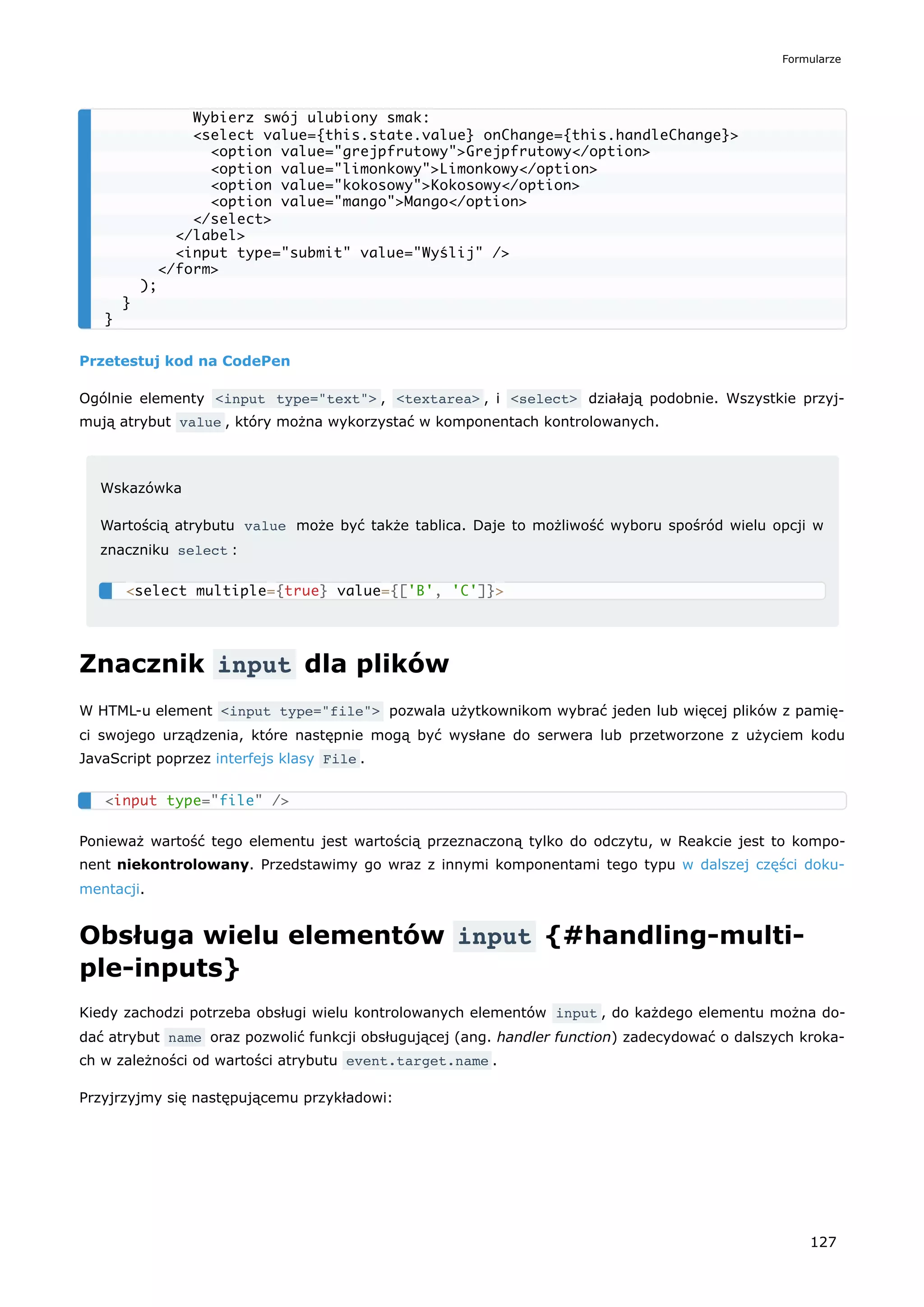 Przetestuj kod na CodePen
Ogólnie elementy <input type="text"> , <textarea> , i <select> działają podobnie. Wszystkie przyj-
mują atrybut value , który można wykorzystać w komponentach kontrolowanych.
Wskazówka
Wartością atrybutu value może być także tablica. Daje to możliwość wyboru spośród wielu opcji w
znaczniku select :
Znacznik input dla plików
W HTML-u element <input type="file"> pozwala użytkownikom wybrać jeden lub więcej plików z pamię-
ci swojego urządzenia, które następnie mogą być wysłane do serwera lub przetworzone z użyciem kodu
JavaScript poprzez interfejs klasy File .
Ponieważ wartość tego elementu jest wartością przeznaczoną tylko do odczytu, w Reakcie jest to kompo-
nent niekontrolowany. Przedstawimy go wraz z innymi komponentami tego typu w dalszej części doku-
mentacji.
Obsługa wielu elementów input {#handling-multi-
ple-inputs}
Kiedy zachodzi potrzeba obsługi wielu kontrolowanych elementów input , do każdego elementu można do-
dać atrybut name oraz pozwolić funkcji obsługującej (ang. handler function) zadecydować o dalszych kroka-
ch w zależności od wartości atrybutu event.target.name .
Przyjrzyjmy się następującemu przykładowi:
Wybierz swój ulubiony smak:
<select value={this.state.value} onChange={this.handleChange}>
<option value="grejpfrutowy">Grejpfrutowy</option>
<option value="limonkowy">Limonkowy</option>
<option value="kokosowy">Kokosowy</option>
<option value="mango">Mango</option>
</select>
</label>
<input type="submit" value="Wyślij" />
</form>
);
}
}
<select multiple={true} value={['B', 'C']}>
<input type="file" />
Formularze
127
 