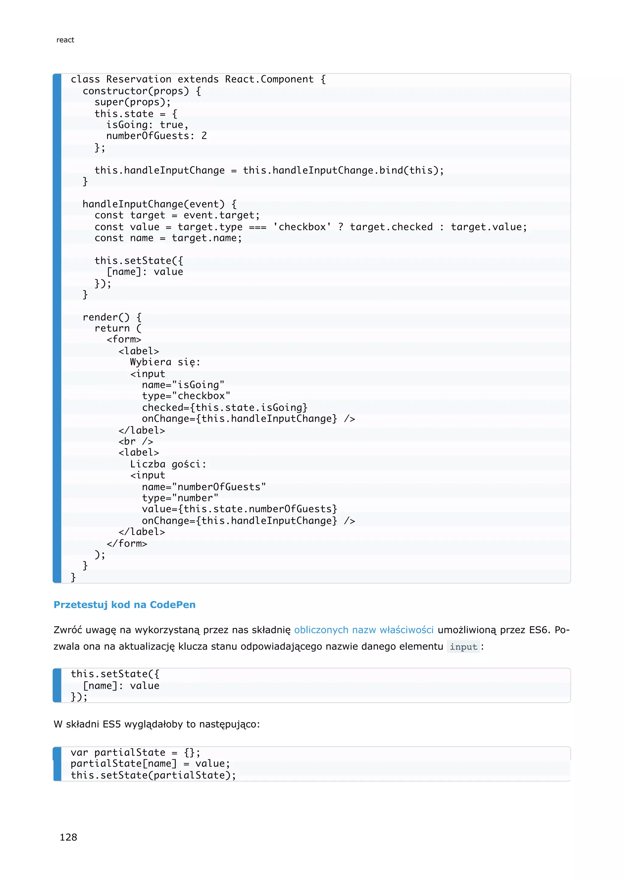 Przetestuj kod na CodePen
Zwróć uwagę na wykorzystaną przez nas składnię obliczonych nazw właściwości umożliwioną przez ES6. Po-
zwala ona na aktualizację klucza stanu odpowiadającego nazwie danego elementu input :
W składni ES5 wyglądałoby to następująco:
class Reservation extends React.Component {
constructor(props) {
super(props);
this.state = {
isGoing: true,
numberOfGuests: 2
};
this.handleInputChange = this.handleInputChange.bind(this);
}
handleInputChange(event) {
const target = event.target;
const value = target.type === 'checkbox' ? target.checked : target.value;
const name = target.name;
this.setState({
[name]: value
});
}
render() {
return (
<form>
<label>
Wybiera się:
<input
name="isGoing"
type="checkbox"
checked={this.state.isGoing}
onChange={this.handleInputChange} />
</label>
<br />
<label>
Liczba gości:
<input
name="numberOfGuests"
type="number"
value={this.state.numberOfGuests}
onChange={this.handleInputChange} />
</label>
</form>
);
}
}
this.setState({
[name]: value
});
var partialState = {};
partialState[name] = value;
this.setState(partialState);
react
128
 