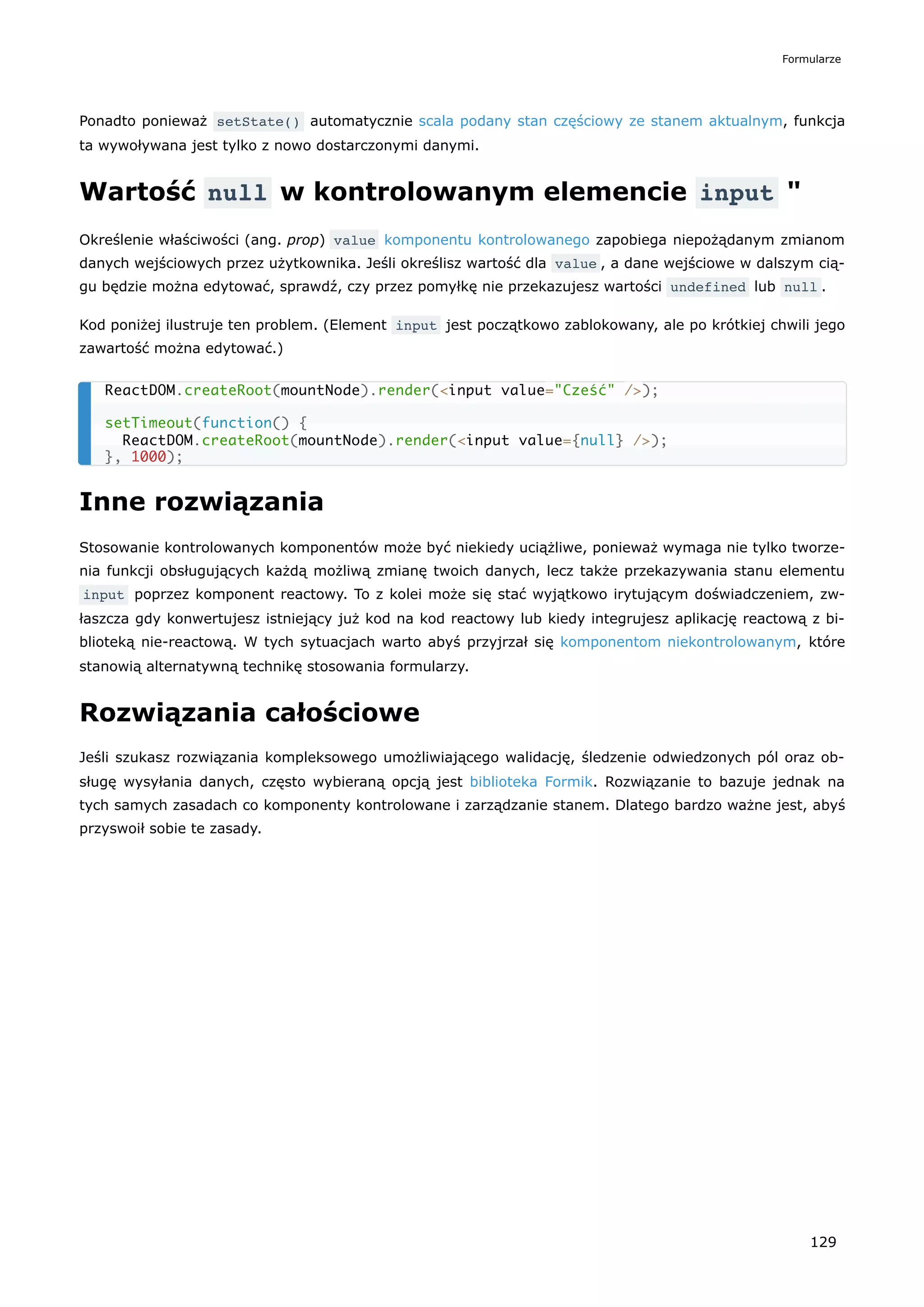 Ponadto ponieważ setState() automatycznie scala podany stan częściowy ze stanem aktualnym, funkcja
ta wywoływana jest tylko z nowo dostarczonymi danymi.
Wartość null w kontrolowanym elemencie input "
Określenie właściwości (ang. prop) value komponentu kontrolowanego zapobiega niepożądanym zmianom
danych wejściowych przez użytkownika. Jeśli określisz wartość dla value , a dane wejściowe w dalszym cią-
gu będzie można edytować, sprawdź, czy przez pomyłkę nie przekazujesz wartości undefined lub null .
Kod poniżej ilustruje ten problem. (Element input jest początkowo zablokowany, ale po krótkiej chwili jego
zawartość można edytować.)
Inne rozwiązania
Stosowanie kontrolowanych komponentów może być niekiedy uciążliwe, ponieważ wymaga nie tylko tworze-
nia funkcji obsługujących każdą możliwą zmianę twoich danych, lecz także przekazywania stanu elementu
input poprzez komponent reactowy. To z kolei może się stać wyjątkowo irytującym doświadczeniem, zw-
łaszcza gdy konwertujesz istniejący już kod na kod reactowy lub kiedy integrujesz aplikację reactową z bi-
blioteką nie-reactową. W tych sytuacjach warto abyś przyjrzał się komponentom niekontrolowanym, które
stanowią alternatywną technikę stosowania formularzy.
Rozwiązania całościowe
Jeśli szukasz rozwiązania kompleksowego umożliwiającego walidację, śledzenie odwiedzonych pól oraz ob-
sługę wysyłania danych, często wybieraną opcją jest biblioteka Formik. Rozwiązanie to bazuje jednak na
tych samych zasadach co komponenty kontrolowane i zarządzanie stanem. Dlatego bardzo ważne jest, abyś
przyswoił sobie te zasady.
ReactDOM.createRoot(mountNode).render(<input value="Cześć" />);
setTimeout(function() {
ReactDOM.createRoot(mountNode).render(<input value={null} />);
}, 1000);
Formularze
129
 