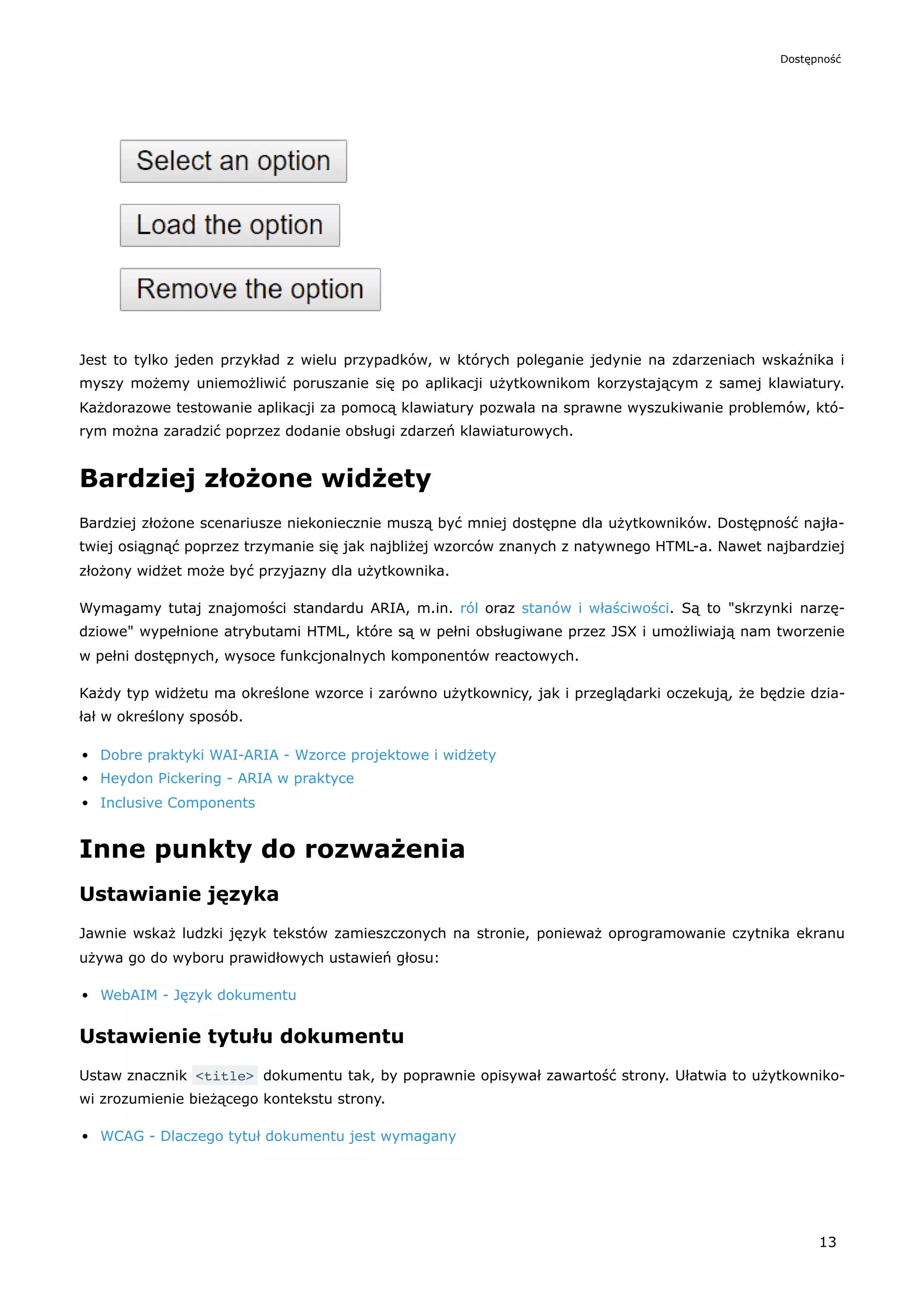 Jest to tylko jeden przykład z wielu przypadków, w których poleganie jedynie na zdarzeniach wskaźnika i
myszy możemy uniemożliwić poruszanie się po aplikacji użytkownikom korzystającym z samej klawiatury.
Każdorazowe testowanie aplikacji za pomocą klawiatury pozwala na sprawne wyszukiwanie problemów, któ-
rym można zaradzić poprzez dodanie obsługi zdarzeń klawiaturowych.
Bardziej złożone widżety
Bardziej złożone scenariusze niekoniecznie muszą być mniej dostępne dla użytkowników. Dostępność najła-
twiej osiągnąć poprzez trzymanie się jak najbliżej wzorców znanych z natywnego HTML-a. Nawet najbardziej
złożony widżet może być przyjazny dla użytkownika.
Wymagamy tutaj znajomości standardu ARIA, m.in. ról oraz stanów i właściwości. Są to "skrzynki narzę-
dziowe" wypełnione atrybutami HTML, które są w pełni obsługiwane przez JSX i umożliwiają nam tworzenie
w pełni dostępnych, wysoce funkcjonalnych komponentów reactowych.
Każdy typ widżetu ma określone wzorce i zarówno użytkownicy, jak i przeglądarki oczekują, że będzie dzia-
łał w określony sposób.
Dobre praktyki WAI-ARIA - Wzorce projektowe i widżety
Heydon Pickering - ARIA w praktyce
Inclusive Components
Inne punkty do rozważenia
Ustawianie języka
Jawnie wskaż ludzki język tekstów zamieszczonych na stronie, ponieważ oprogramowanie czytnika ekranu
używa go do wyboru prawidłowych ustawień głosu:
WebAIM - Język dokumentu
Ustawienie tytułu dokumentu
Ustaw znacznik <title> dokumentu tak, by poprawnie opisywał zawartość strony. Ułatwia to użytkowniko-
wi zrozumienie bieżącego kontekstu strony.
WCAG - Dlaczego tytuł dokumentu jest wymagany
Dostępność
13
 