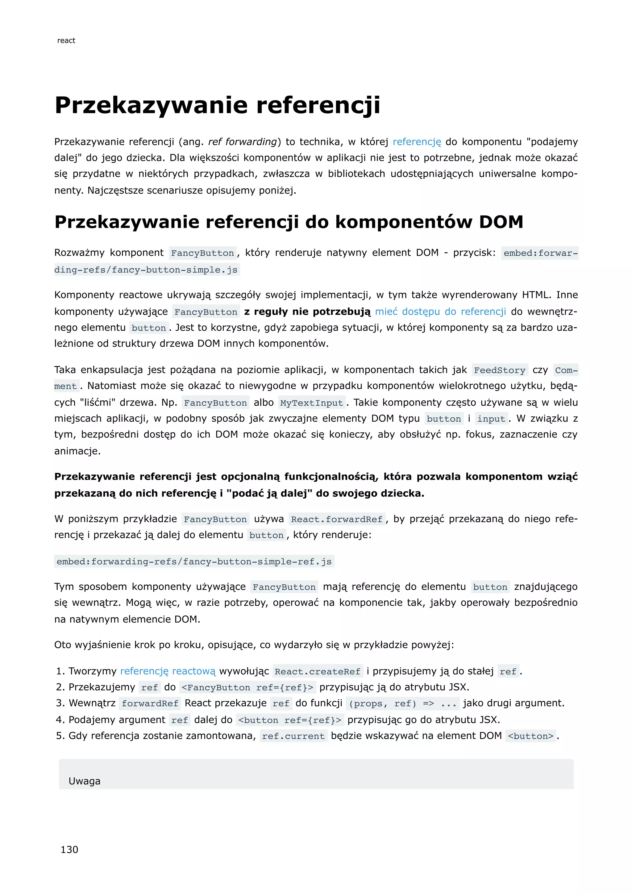 Przekazywanie referencji
Przekazywanie referencji (ang. ref forwarding) to technika, w której referencję do komponentu "podajemy
dalej" do jego dziecka. Dla większości komponentów w aplikacji nie jest to potrzebne, jednak może okazać
się przydatne w niektórych przypadkach, zwłaszcza w bibliotekach udostępniających uniwersalne kompo-
nenty. Najczęstsze scenariusze opisujemy poniżej.
Przekazywanie referencji do komponentów DOM
Rozważmy komponent FancyButton , który renderuje natywny element DOM - przycisk: embed:forwar‐
ding-refs/fancy-button-simple.js
Komponenty reactowe ukrywają szczegóły swojej implementacji, w tym także wyrenderowany HTML. Inne
komponenty używające FancyButton z reguły nie potrzebują mieć dostępu do referencji do wewnętrz-
nego elementu button . Jest to korzystne, gdyż zapobiega sytuacji, w której komponenty są za bardzo uza-
leżnione od struktury drzewa DOM innych komponentów.
Taka enkapsulacja jest pożądana na poziomie aplikacji, w komponentach takich jak FeedStory czy Com‐
ment . Natomiast może się okazać to niewygodne w przypadku komponentów wielokrotnego użytku, będą-
cych "liśćmi" drzewa. Np. FancyButton albo MyTextInput . Takie komponenty często używane są w wielu
miejscach aplikacji, w podobny sposób jak zwyczajne elementy DOM typu button i input . W związku z
tym, bezpośredni dostęp do ich DOM może okazać się konieczy, aby obsłużyć np. fokus, zaznaczenie czy
animacje.
Przekazywanie referencji jest opcjonalną funkcjonalnością, która pozwala komponentom wziąć
przekazaną do nich referencję i "podać ją dalej" do swojego dziecka.
W poniższym przykładzie FancyButton używa React.forwardRef , by przejąć przekazaną do niego refe-
rencję i przekazać ją dalej do elementu button , który renderuje:
embed:forwarding-refs/fancy-button-simple-ref.js
Tym sposobem komponenty używające FancyButton mają referencję do elementu button znajdującego
się wewnątrz. Mogą więc, w razie potrzeby, operować na komponencie tak, jakby operowały bezpośrednio
na natywnym elemencie DOM.
Oto wyjaśnienie krok po kroku, opisujące, co wydarzyło się w przykładzie powyżej:
1. Tworzymy referencję reactową wywołując React.createRef i przypisujemy ją do stałej ref .
2. Przekazujemy ref do <FancyButton ref={ref}> przypisując ją do atrybutu JSX.
3. Wewnątrz forwardRef React przekazuje ref do funkcji (props, ref) => ... jako drugi argument.
4. Podajemy argument ref dalej do <button ref={ref}> przypisując go do atrybutu JSX.
5. Gdy referencja zostanie zamontowana, ref.current będzie wskazywać na element DOM <button> .
Uwaga
react
130
 