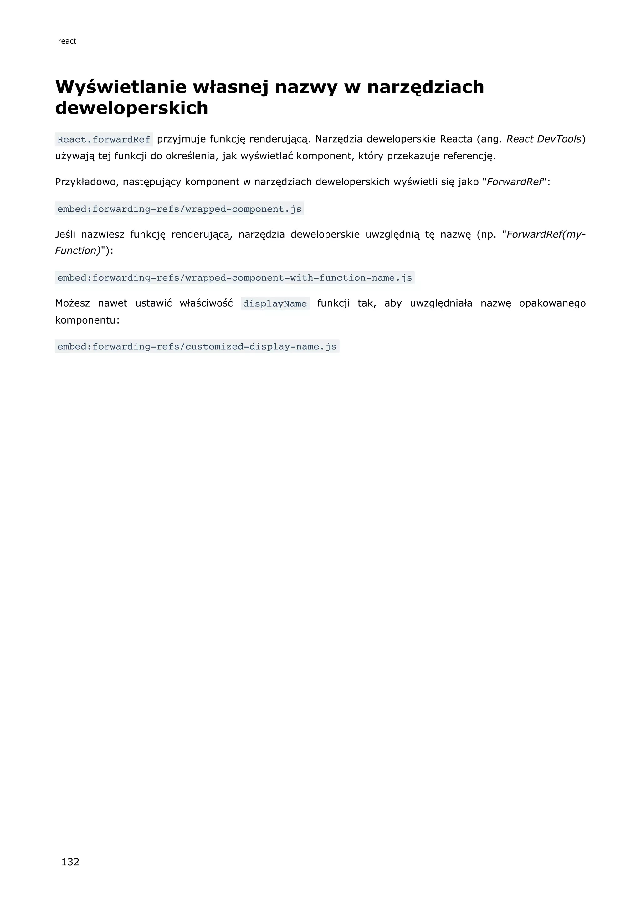 Wyświetlanie własnej nazwy w narzędziach
deweloperskich
React.forwardRef przyjmuje funkcję renderującą. Narzędzia deweloperskie Reacta (ang. React DevTools)
używają tej funkcji do określenia, jak wyświetlać komponent, który przekazuje referencję.
Przykładowo, następujący komponent w narzędziach deweloperskich wyświetli się jako "ForwardRef":
embed:forwarding-refs/wrapped-component.js
Jeśli nazwiesz funkcję renderującą, narzędzia deweloperskie uwzględnią tę nazwę (np. "ForwardRef(my-
Function)"):
embed:forwarding-refs/wrapped-component-with-function-name.js
Możesz nawet ustawić właściwość displayName funkcji tak, aby uwzględniała nazwę opakowanego
komponentu:
embed:forwarding-refs/customized-display-name.js
react
132
 