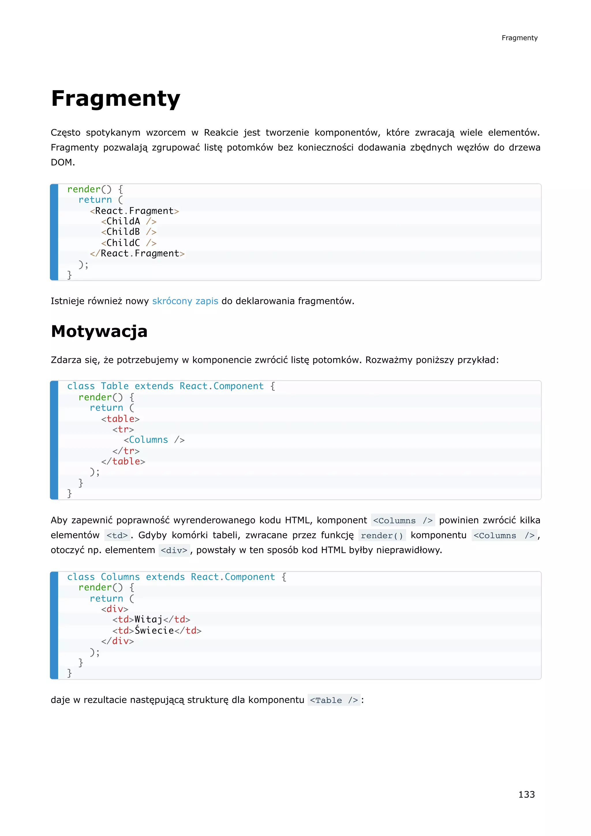 Fragmenty
Często spotykanym wzorcem w Reakcie jest tworzenie komponentów, które zwracają wiele elementów.
Fragmenty pozwalają zgrupować listę potomków bez konieczności dodawania zbędnych węzłów do drzewa
DOM.
Istnieje również nowy skrócony zapis do deklarowania fragmentów.
Motywacja
Zdarza się, że potrzebujemy w komponencie zwrócić listę potomków. Rozważmy poniższy przykład:
Aby zapewnić poprawność wyrenderowanego kodu HTML, komponent <Columns /> powinien zwrócić kilka
elementów <td> . Gdyby komórki tabeli, zwracane przez funkcję render() komponentu <Columns /> ,
otoczyć np. elementem <div> , powstały w ten sposób kod HTML byłby nieprawidłowy.
daje w rezultacie następującą strukturę dla komponentu <Table /> :
render() {
return (
<React.Fragment>
<ChildA />
<ChildB />
<ChildC />
</React.Fragment>
);
}
class Table extends React.Component {
render() {
return (
<table>
<tr>
<Columns />
</tr>
</table>
);
}
}
class Columns extends React.Component {
render() {
return (
<div>
<td>Witaj</td>
<td>Świecie</td>
</div>
);
}
}
Fragmenty
133
 