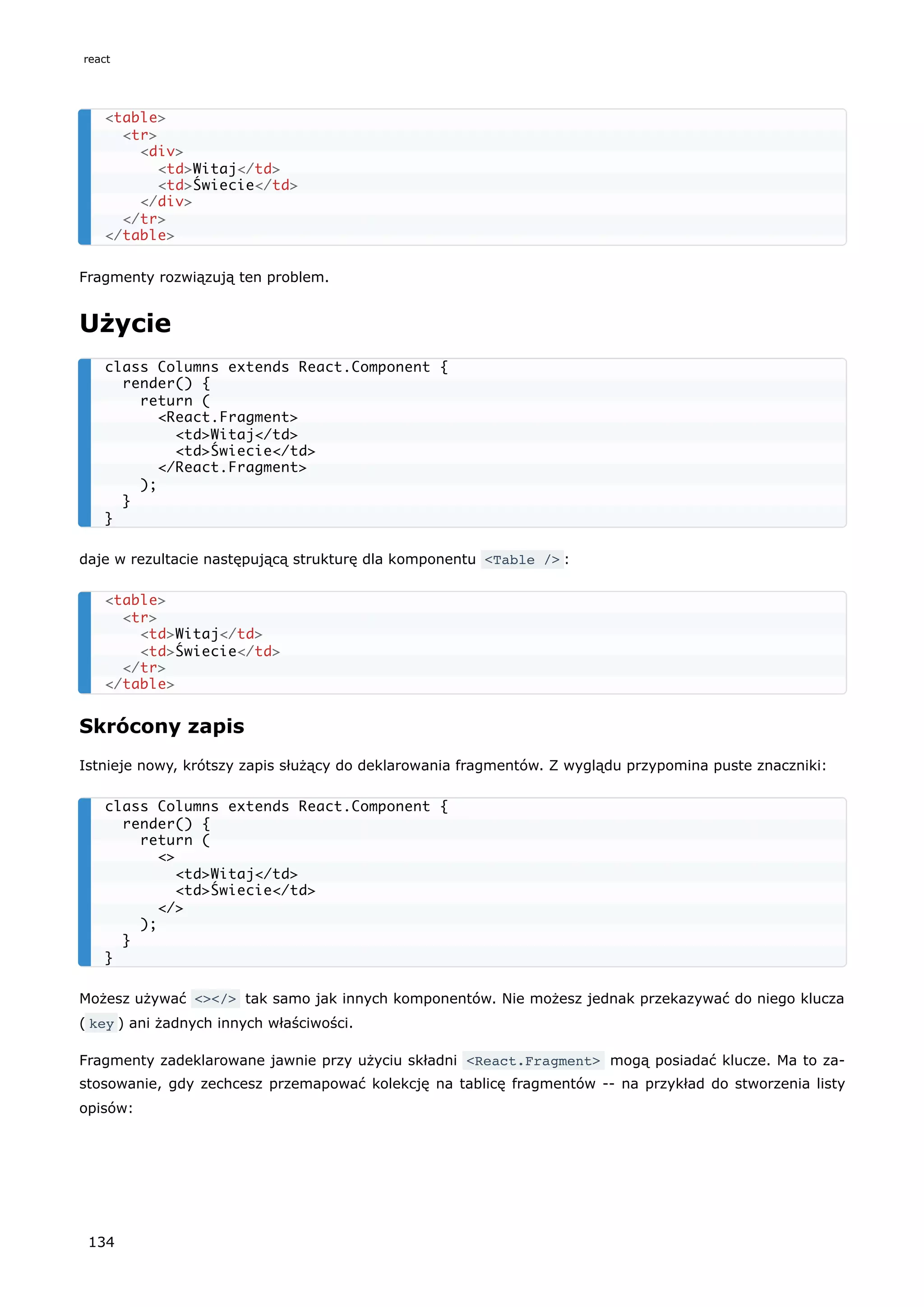 Fragmenty rozwiązują ten problem.
Użycie
daje w rezultacie następującą strukturę dla komponentu <Table /> :
Skrócony zapis
Istnieje nowy, krótszy zapis służący do deklarowania fragmentów. Z wyglądu przypomina puste znaczniki:
Możesz używać <></> tak samo jak innych komponentów. Nie możesz jednak przekazywać do niego klucza
( key ) ani żadnych innych właściwości.
Fragmenty zadeklarowane jawnie przy użyciu składni <React.Fragment> mogą posiadać klucze. Ma to za-
stosowanie, gdy zechcesz przemapować kolekcję na tablicę fragmentów -- na przykład do stworzenia listy
opisów:
<table>
<tr>
<div>
<td>Witaj</td>
<td>Świecie</td>
</div>
</tr>
</table>
class Columns extends React.Component {
render() {
return (
<React.Fragment>
<td>Witaj</td>
<td>Świecie</td>
</React.Fragment>
);
}
}
<table>
<tr>
<td>Witaj</td>
<td>Świecie</td>
</tr>
</table>
class Columns extends React.Component {
render() {
return (
<>
<td>Witaj</td>
<td>Świecie</td>
</>
);
}
}
react
134
 