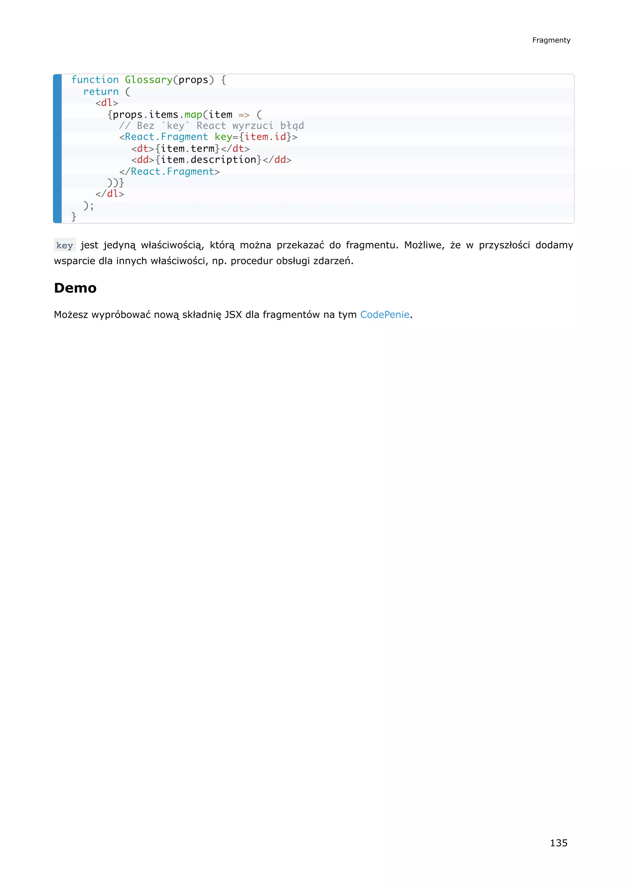 key jest jedyną właściwością, którą można przekazać do fragmentu. Możliwe, że w przyszłości dodamy
wsparcie dla innych właściwości, np. procedur obsługi zdarzeń.
Demo
Możesz wypróbować nową składnię JSX dla fragmentów na tym CodePenie.
function Glossary(props) {
return (
<dl>
{props.items.map(item => (
// Bez `key` React wyrzuci błąd
<React.Fragment key={item.id}>
<dt>{item.term}</dt>
<dd>{item.description}</dd>
</React.Fragment>
))}
</dl>
);
}
Fragmenty
135
 