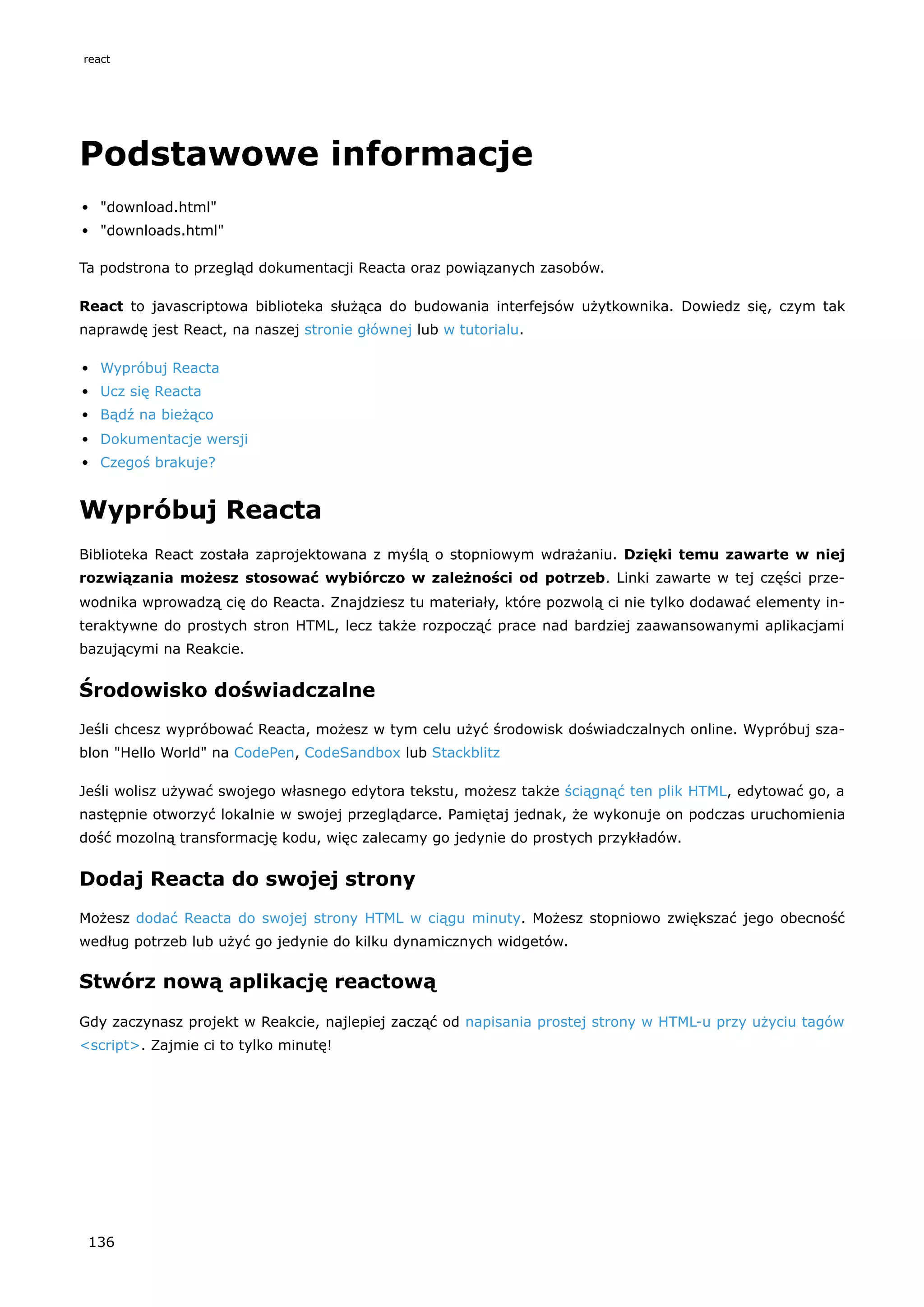 Podstawowe informacje
"download.html"
"downloads.html"
Ta podstrona to przegląd dokumentacji Reacta oraz powiązanych zasobów.
React to javascriptowa biblioteka służąca do budowania interfejsów użytkownika. Dowiedz się, czym tak
naprawdę jest React, na naszej stronie głównej lub w tutorialu.
Wypróbuj Reacta
Ucz się Reacta
Bądź na bieżąco
Dokumentacje wersji
Czegoś brakuje?
Wypróbuj Reacta
Biblioteka React została zaprojektowana z myślą o stopniowym wdrażaniu. Dzięki temu zawarte w niej
rozwiązania możesz stosować wybiórczo w zależności od potrzeb. Linki zawarte w tej części prze-
wodnika wprowadzą cię do Reacta. Znajdziesz tu materiały, które pozwolą ci nie tylko dodawać elementy in-
teraktywne do prostych stron HTML, lecz także rozpocząć prace nad bardziej zaawansowanymi aplikacjami
bazującymi na Reakcie.
Środowisko doświadczalne
Jeśli chcesz wypróbować Reacta, możesz w tym celu użyć środowisk doświadczalnych online. Wypróbuj sza-
blon "Hello World" na CodePen, CodeSandbox lub Stackblitz
Jeśli wolisz używać swojego własnego edytora tekstu, możesz także ściągnąć ten plik HTML, edytować go, a
następnie otworzyć lokalnie w swojej przeglądarce. Pamiętaj jednak, że wykonuje on podczas uruchomienia
dość mozolną transformację kodu, więc zalecamy go jedynie do prostych przykładów.
Dodaj Reacta do swojej strony
Możesz dodać Reacta do swojej strony HTML w ciągu minuty. Możesz stopniowo zwiększać jego obecność
według potrzeb lub użyć go jedynie do kilku dynamicznych widgetów.
Stwórz nową aplikację reactową
Gdy zaczynasz projekt w Reakcie, najlepiej zacząć od napisania prostej strony w HTML-u przy użyciu tagów
<script>. Zajmie ci to tylko minutę!
react
136
 