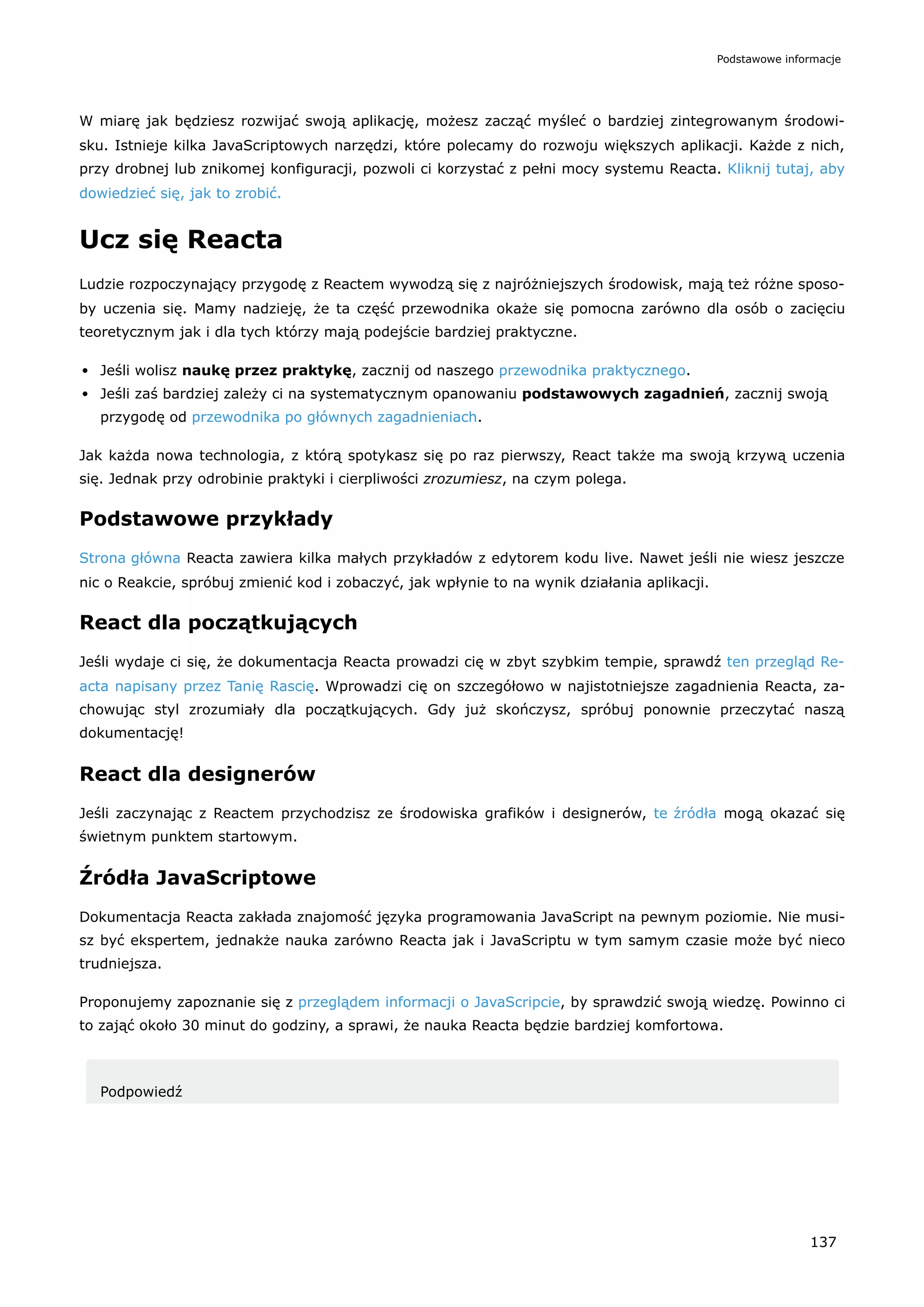 W miarę jak będziesz rozwijać swoją aplikację, możesz zacząć myśleć o bardziej zintegrowanym środowi-
sku. Istnieje kilka JavaScriptowych narzędzi, które polecamy do rozwoju większych aplikacji. Każde z nich,
przy drobnej lub znikomej konfiguracji, pozwoli ci korzystać z pełni mocy systemu Reacta. Kliknij tutaj, aby
dowiedzieć się, jak to zrobić.
Ucz się Reacta
Ludzie rozpoczynający przygodę z Reactem wywodzą się z najróżniejszych środowisk, mają też różne sposo-
by uczenia się. Mamy nadzieję, że ta część przewodnika okaże się pomocna zarówno dla osób o zacięciu
teoretycznym jak i dla tych którzy mają podejście bardziej praktyczne.
Jeśli wolisz naukę przez praktykę, zacznij od naszego przewodnika praktycznego.
Jeśli zaś bardziej zależy ci na systematycznym opanowaniu podstawowych zagadnień, zacznij swoją
przygodę od przewodnika po głównych zagadnieniach.
Jak każda nowa technologia, z którą spotykasz się po raz pierwszy, React także ma swoją krzywą uczenia
się. Jednak przy odrobinie praktyki i cierpliwości zrozumiesz, na czym polega.
Podstawowe przykłady
Strona główna Reacta zawiera kilka małych przykładów z edytorem kodu live. Nawet jeśli nie wiesz jeszcze
nic o Reakcie, spróbuj zmienić kod i zobaczyć, jak wpłynie to na wynik działania aplikacji.
React dla początkujących
Jeśli wydaje ci się, że dokumentacja Reacta prowadzi cię w zbyt szybkim tempie, sprawdź ten przegląd Re-
acta napisany przez Tanię Rascię. Wprowadzi cię on szczegółowo w najistotniejsze zagadnienia Reacta, za-
chowując styl zrozumiały dla początkujących. Gdy już skończysz, spróbuj ponownie przeczytać naszą
dokumentację!
React dla designerów
Jeśli zaczynając z Reactem przychodzisz ze środowiska grafików i designerów, te źródła mogą okazać się
świetnym punktem startowym.
Źródła JavaScriptowe
Dokumentacja Reacta zakłada znajomość języka programowania JavaScript na pewnym poziomie. Nie musi-
sz być ekspertem, jednakże nauka zarówno Reacta jak i JavaScriptu w tym samym czasie może być nieco
trudniejsza.
Proponujemy zapoznanie się z przeglądem informacji o JavaScripcie, by sprawdzić swoją wiedzę. Powinno ci
to zająć około 30 minut do godziny, a sprawi, że nauka Reacta będzie bardziej komfortowa.
Podpowiedź
Podstawowe informacje
137
 