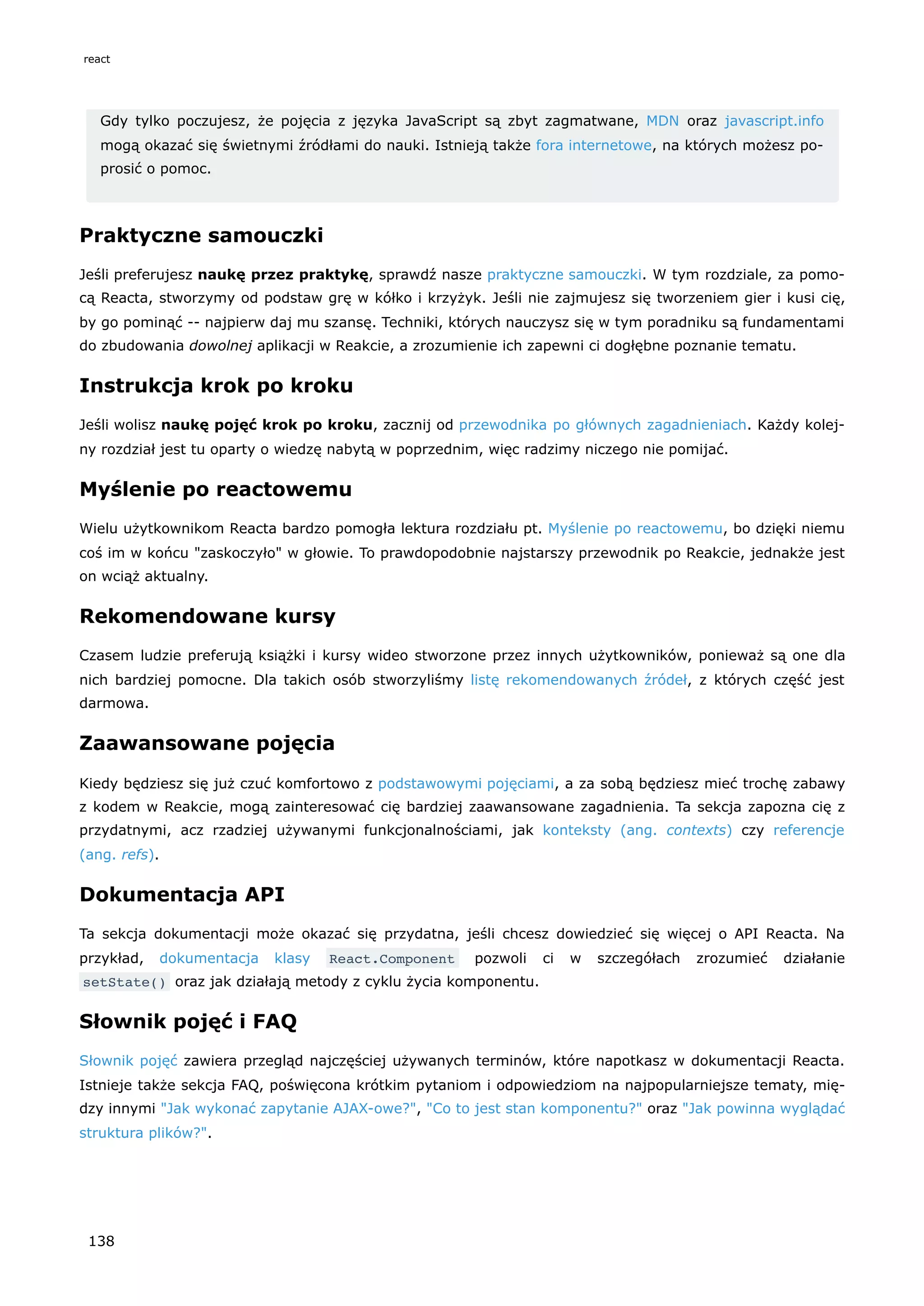 Gdy tylko poczujesz, że pojęcia z języka JavaScript są zbyt zagmatwane, MDN oraz javascript.info
mogą okazać się świetnymi źródłami do nauki. Istnieją także fora internetowe, na których możesz po-
prosić o pomoc.
Praktyczne samouczki
Jeśli preferujesz naukę przez praktykę, sprawdź nasze praktyczne samouczki. W tym rozdziale, za pomo-
cą Reacta, stworzymy od podstaw grę w kółko i krzyżyk. Jeśli nie zajmujesz się tworzeniem gier i kusi cię,
by go pominąć -- najpierw daj mu szansę. Techniki, których nauczysz się w tym poradniku są fundamentami
do zbudowania dowolnej aplikacji w Reakcie, a zrozumienie ich zapewni ci dogłębne poznanie tematu.
Instrukcja krok po kroku
Jeśli wolisz naukę pojęć krok po kroku, zacznij od przewodnika po głównych zagadnieniach. Każdy kolej-
ny rozdział jest tu oparty o wiedzę nabytą w poprzednim, więc radzimy niczego nie pomijać.
Myślenie po reactowemu
Wielu użytkownikom Reacta bardzo pomogła lektura rozdziału pt. Myślenie po reactowemu, bo dzięki niemu
coś im w końcu "zaskoczyło" w głowie. To prawdopodobnie najstarszy przewodnik po Reakcie, jednakże jest
on wciąż aktualny.
Rekomendowane kursy
Czasem ludzie preferują książki i kursy wideo stworzone przez innych użytkowników, ponieważ są one dla
nich bardziej pomocne. Dla takich osób stworzyliśmy listę rekomendowanych źródeł, z których część jest
darmowa.
Zaawansowane pojęcia
Kiedy będziesz się już czuć komfortowo z podstawowymi pojęciami, a za sobą będziesz mieć trochę zabawy
z kodem w Reakcie, mogą zainteresować cię bardziej zaawansowane zagadnienia. Ta sekcja zapozna cię z
przydatnymi, acz rzadziej używanymi funkcjonalnościami, jak konteksty (ang. contexts) czy referencje
(ang. refs).
Dokumentacja API
Ta sekcja dokumentacji może okazać się przydatna, jeśli chcesz dowiedzieć się więcej o API Reacta. Na
przykład, dokumentacja klasy React.Component pozwoli ci w szczegółach zrozumieć działanie
setState() oraz jak działają metody z cyklu życia komponentu.
Słownik pojęć i FAQ
Słownik pojęć zawiera przegląd najczęściej używanych terminów, które napotkasz w dokumentacji Reacta.
Istnieje także sekcja FAQ, poświęcona krótkim pytaniom i odpowiedziom na najpopularniejsze tematy, mię-
dzy innymi "Jak wykonać zapytanie AJAX-owe?", "Co to jest stan komponentu?" oraz "Jak powinna wyglądać
struktura plików?".
react
138
 