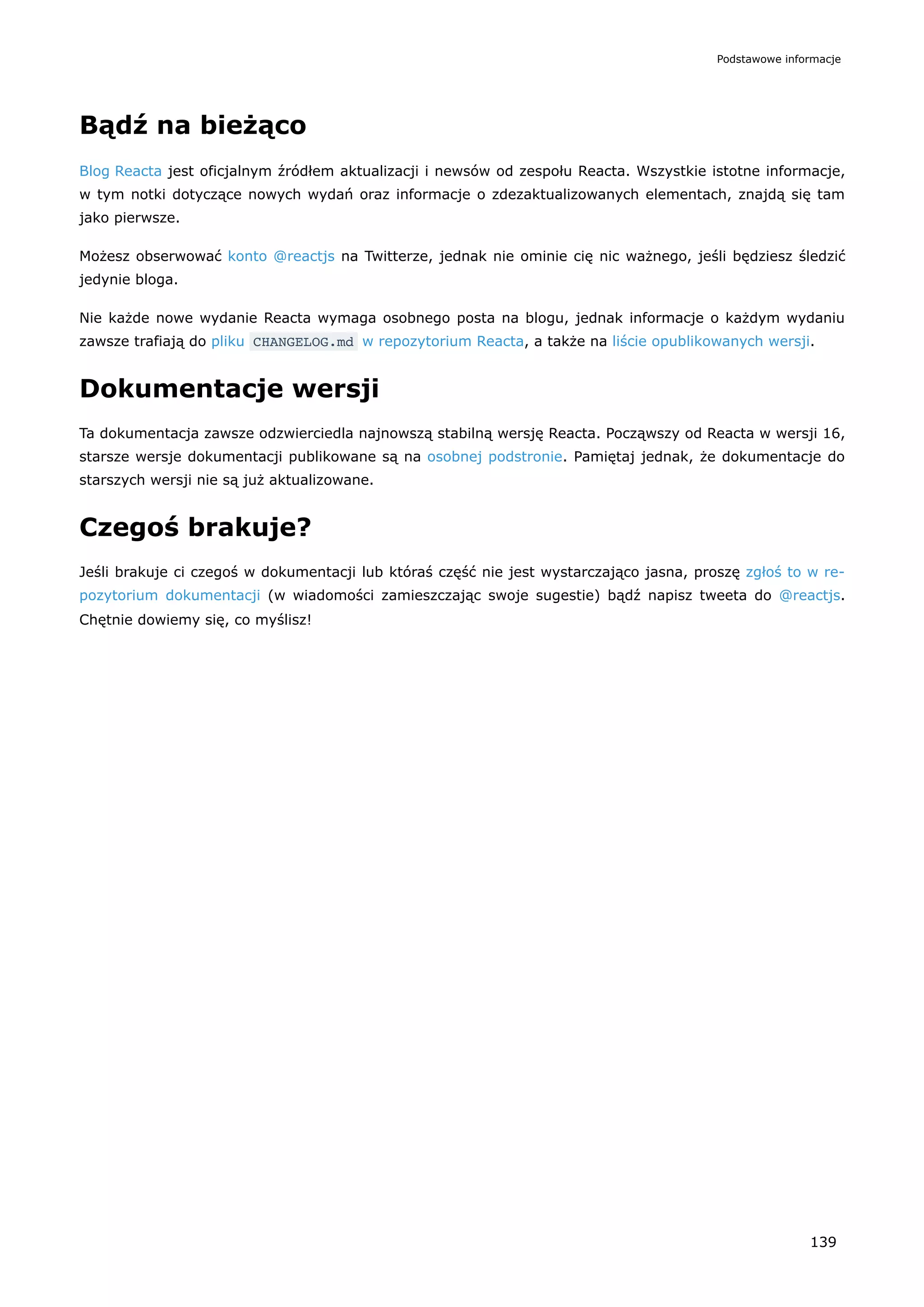 Bądź na bieżąco
Blog Reacta jest oficjalnym źródłem aktualizacji i newsów od zespołu Reacta. Wszystkie istotne informacje,
w tym notki dotyczące nowych wydań oraz informacje o zdezaktualizowanych elementach, znajdą się tam
jako pierwsze.
Możesz obserwować konto @reactjs na Twitterze, jednak nie ominie cię nic ważnego, jeśli będziesz śledzić
jedynie bloga.
Nie każde nowe wydanie Reacta wymaga osobnego posta na blogu, jednak informacje o każdym wydaniu
zawsze trafiają do pliku CHANGELOG.md w repozytorium Reacta, a także na liście opublikowanych wersji.
Dokumentacje wersji
Ta dokumentacja zawsze odzwierciedla najnowszą stabilną wersję Reacta. Począwszy od Reacta w wersji 16,
starsze wersje dokumentacji publikowane są na osobnej podstronie. Pamiętaj jednak, że dokumentacje do
starszych wersji nie są już aktualizowane.
Czegoś brakuje?
Jeśli brakuje ci czegoś w dokumentacji lub któraś część nie jest wystarczająco jasna, proszę zgłoś to w re-
pozytorium dokumentacji (w wiadomości zamieszczając swoje sugestie) bądź napisz tweeta do @reactjs.
Chętnie dowiemy się, co myślisz!
Podstawowe informacje
139
 