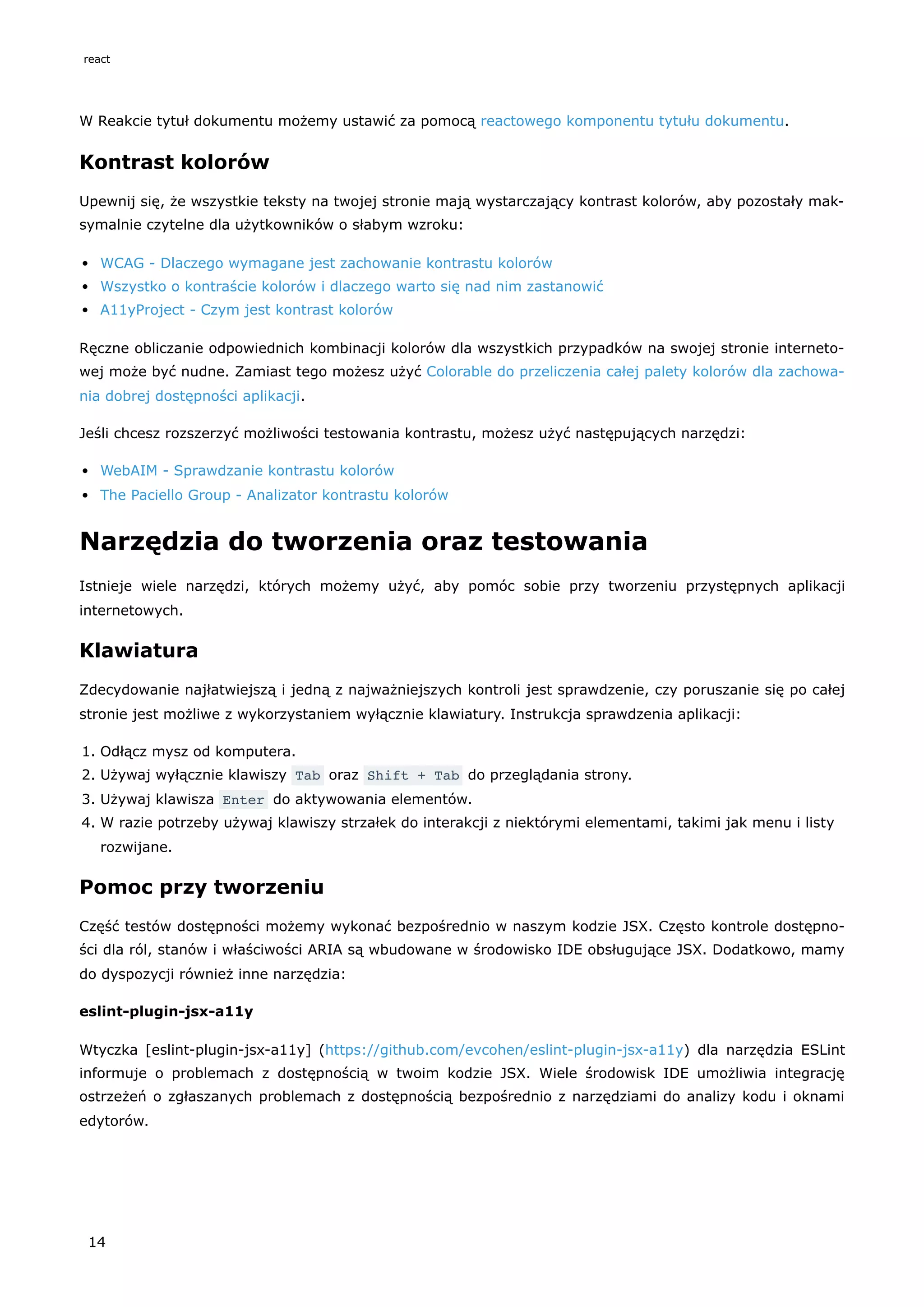W Reakcie tytuł dokumentu możemy ustawić za pomocą reactowego komponentu tytułu dokumentu.
Kontrast kolorów
Upewnij się, że wszystkie teksty na twojej stronie mają wystarczający kontrast kolorów, aby pozostały mak-
symalnie czytelne dla użytkowników o słabym wzroku:
WCAG - Dlaczego wymagane jest zachowanie kontrastu kolorów
Wszystko o kontraście kolorów i dlaczego warto się nad nim zastanowić
A11yProject - Czym jest kontrast kolorów
Ręczne obliczanie odpowiednich kombinacji kolorów dla wszystkich przypadków na swojej stronie interneto-
wej może być nudne. Zamiast tego możesz użyć Colorable do przeliczenia całej palety kolorów dla zachowa-
nia dobrej dostępności aplikacji.
Jeśli chcesz rozszerzyć możliwości testowania kontrastu, możesz użyć następujących narzędzi:
WebAIM - Sprawdzanie kontrastu kolorów
The Paciello Group - Analizator kontrastu kolorów
Narzędzia do tworzenia oraz testowania
Istnieje wiele narzędzi, których możemy użyć, aby pomóc sobie przy tworzeniu przystępnych aplikacji
internetowych.
Klawiatura
Zdecydowanie najłatwiejszą i jedną z najważniejszych kontroli jest sprawdzenie, czy poruszanie się po całej
stronie jest możliwe z wykorzystaniem wyłącznie klawiatury. Instrukcja sprawdzenia aplikacji:
1. Odłącz mysz od komputera.
2. Używaj wyłącznie klawiszy Tab oraz Shift + Tab do przeglądania strony.
3. Używaj klawisza Enter do aktywowania elementów.
4. W razie potrzeby używaj klawiszy strzałek do interakcji z niektórymi elementami, takimi jak menu i listy
rozwijane.
Pomoc przy tworzeniu
Część testów dostępności możemy wykonać bezpośrednio w naszym kodzie JSX. Często kontrole dostępno-
ści dla ról, stanów i właściwości ARIA są wbudowane w środowisko IDE obsługujące JSX. Dodatkowo, mamy
do dyspozycji również inne narzędzia:
eslint-plugin-jsx-a11y
Wtyczka [eslint-plugin-jsx-a11y] (https://github.com/evcohen/eslint-plugin-jsx-a11y) dla narzędzia ESLint
informuje o problemach z dostępnością w twoim kodzie JSX. Wiele środowisk IDE umożliwia integrację
ostrzeżeń o zgłaszanych problemach z dostępnością bezpośrednio z narzędziami do analizy kodu i oknami
edytorów.
react
14
 