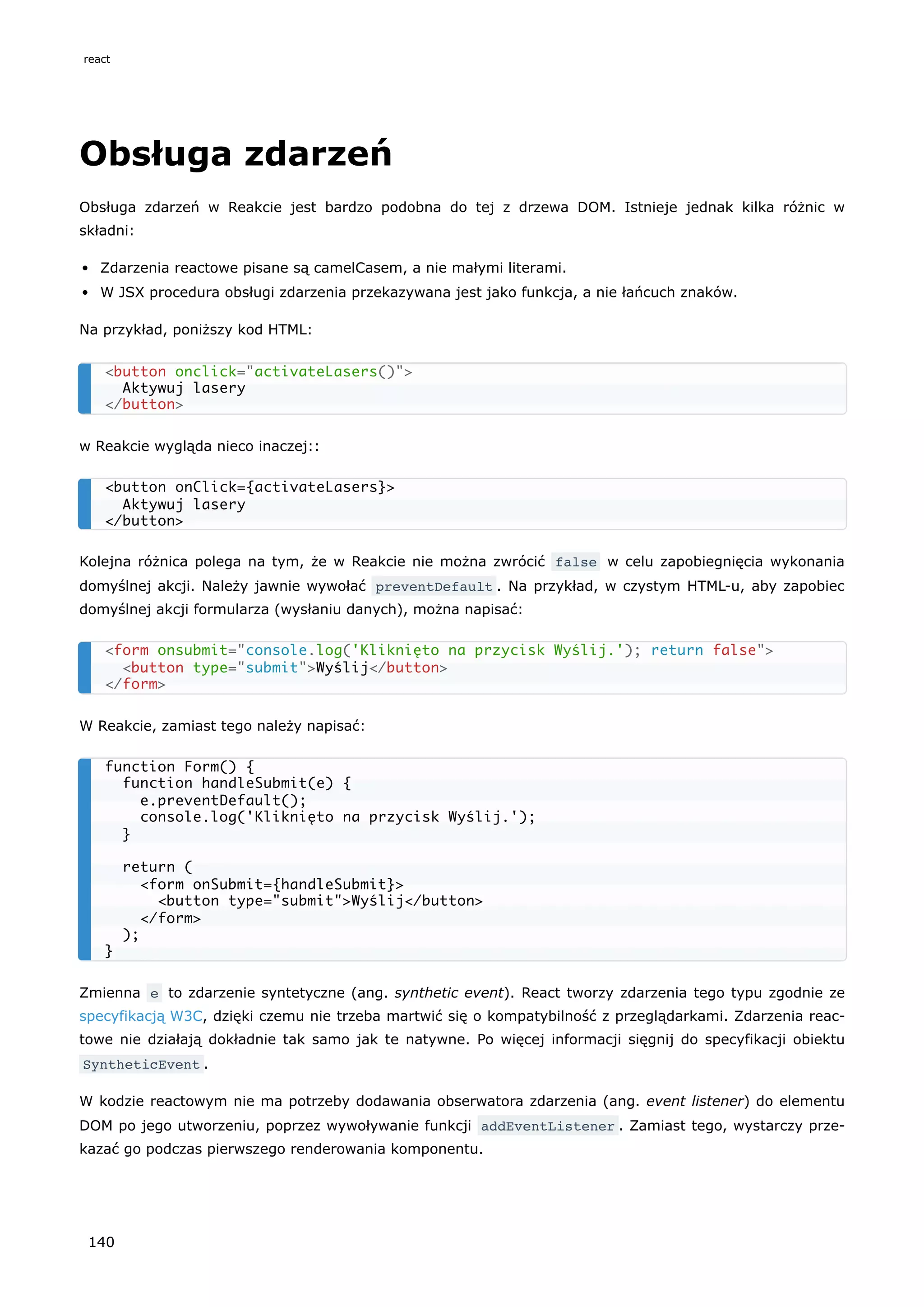 Obsługa zdarzeń
Obsługa zdarzeń w Reakcie jest bardzo podobna do tej z drzewa DOM. Istnieje jednak kilka różnic w
składni:
Zdarzenia reactowe pisane są camelCasem, a nie małymi literami.
W JSX procedura obsługi zdarzenia przekazywana jest jako funkcja, a nie łańcuch znaków.
Na przykład, poniższy kod HTML:
w Reakcie wygląda nieco inaczej::
Kolejna różnica polega na tym, że w Reakcie nie można zwrócić false w celu zapobiegnięcia wykonania
domyślnej akcji. Należy jawnie wywołać preventDefault . Na przykład, w czystym HTML-u, aby zapobiec
domyślnej akcji formularza (wysłaniu danych), można napisać:
W Reakcie, zamiast tego należy napisać:
Zmienna e to zdarzenie syntetyczne (ang. synthetic event). React tworzy zdarzenia tego typu zgodnie ze
specyfikacją W3C, dzięki czemu nie trzeba martwić się o kompatybilność z przeglądarkami. Zdarzenia reac-
towe nie działają dokładnie tak samo jak te natywne. Po więcej informacji sięgnij do specyfikacji obiektu
SyntheticEvent .
W kodzie reactowym nie ma potrzeby dodawania obserwatora zdarzenia (ang. event listener) do elementu
DOM po jego utworzeniu, poprzez wywoływanie funkcji addEventListener . Zamiast tego, wystarczy prze-
kazać go podczas pierwszego renderowania komponentu.
<button onclick="activateLasers()">
Aktywuj lasery
</button>
<button onClick={activateLasers}>
Aktywuj lasery
</button>
<form onsubmit="console.log('Kliknięto na przycisk Wyślij.'); return false">
<button type="submit">Wyślij</button>
</form>
function Form() {
function handleSubmit(e) {
e.preventDefault();
console.log('Kliknięto na przycisk Wyślij.');
}
return (
<form onSubmit={handleSubmit}>
<button type="submit">Wyślij</button>
</form>
);
}
react
140
 