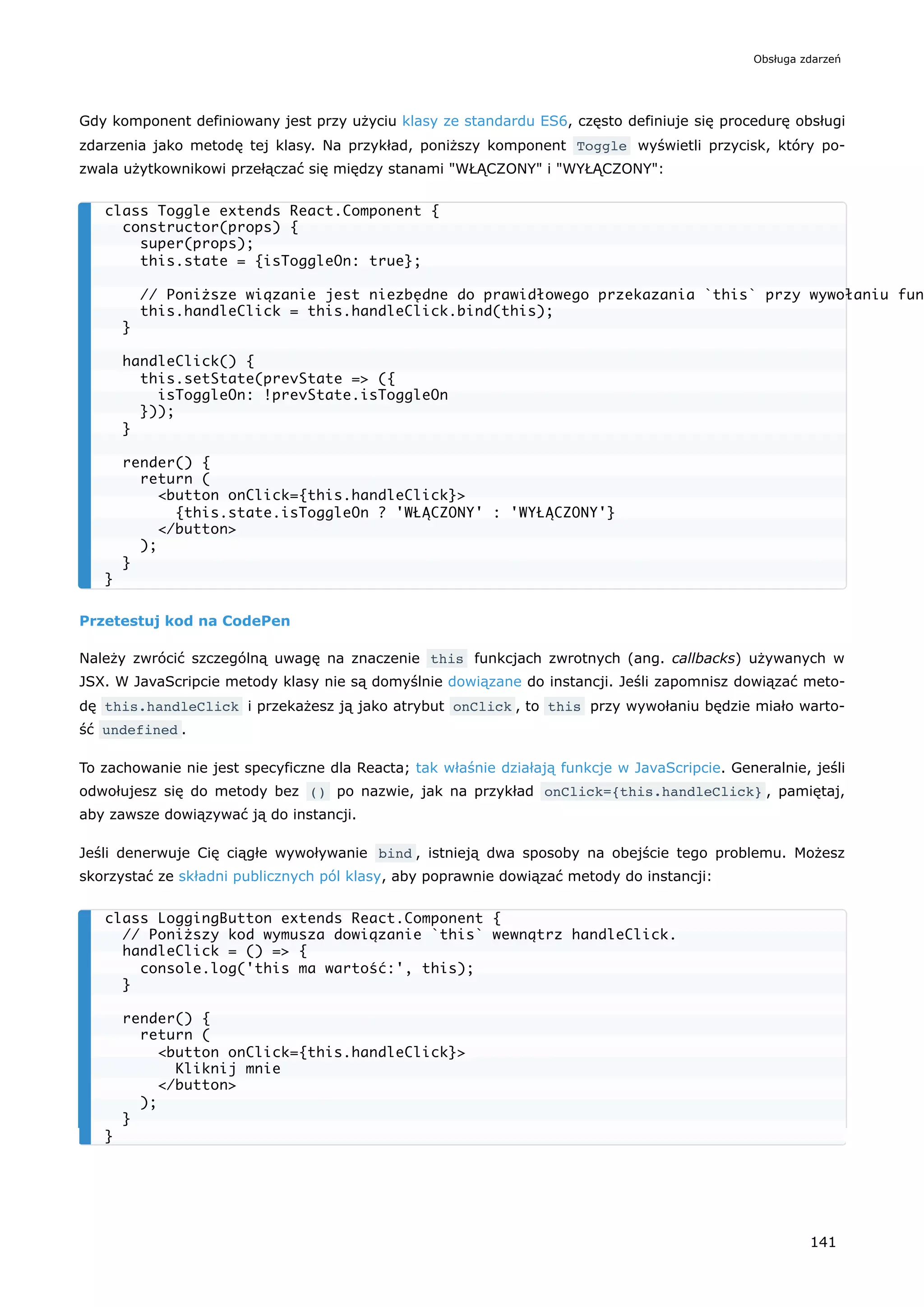Gdy komponent definiowany jest przy użyciu klasy ze standardu ES6, często definiuje się procedurę obsługi
zdarzenia jako metodę tej klasy. Na przykład, poniższy komponent Toggle wyświetli przycisk, który po-
zwala użytkownikowi przełączać się między stanami "WŁĄCZONY" i "WYŁĄCZONY":
Przetestuj kod na CodePen
Należy zwrócić szczególną uwagę na znaczenie this funkcjach zwrotnych (ang. callbacks) używanych w
JSX. W JavaScripcie metody klasy nie są domyślnie dowiązane do instancji. Jeśli zapomnisz dowiązać meto-
dę this.handleClick i przekażesz ją jako atrybut onClick , to this przy wywołaniu będzie miało warto-
ść undefined .
To zachowanie nie jest specyficzne dla Reacta; tak właśnie działają funkcje w JavaScripcie. Generalnie, jeśli
odwołujesz się do metody bez () po nazwie, jak na przykład onClick={this.handleClick} , pamiętaj,
aby zawsze dowiązywać ją do instancji.
Jeśli denerwuje Cię ciągłe wywoływanie bind , istnieją dwa sposoby na obejście tego problemu. Możesz
skorzystać ze składni publicznych pól klasy, aby poprawnie dowiązać metody do instancji:
class Toggle extends React.Component {
constructor(props) {
super(props);
this.state = {isToggleOn: true};
// Poniższe wiązanie jest niezbędne do prawidłowego przekazania `this` przy wywołaniu fun
this.handleClick = this.handleClick.bind(this);
}
handleClick() {
this.setState(prevState => ({
isToggleOn: !prevState.isToggleOn
}));
}
render() {
return (
<button onClick={this.handleClick}>
{this.state.isToggleOn ? 'WŁĄCZONY' : 'WYŁĄCZONY'}
</button>
);
}
}
class LoggingButton extends React.Component {
// Poniższy kod wymusza dowiązanie `this` wewnątrz handleClick.
handleClick = () => {
console.log('this ma wartość:', this);
}
render() {
return (
<button onClick={this.handleClick}>
Kliknij mnie
</button>
);
}
}
Obsługa zdarzeń
141
 