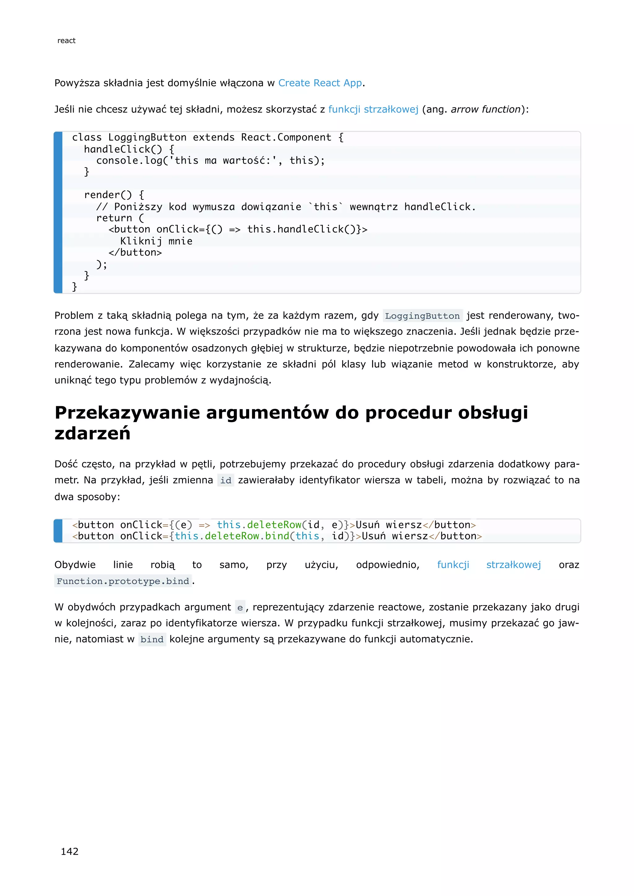 Powyższa składnia jest domyślnie włączona w Create React App.
Jeśli nie chcesz używać tej składni, możesz skorzystać z funkcji strzałkowej (ang. arrow function):
Problem z taką składnią polega na tym, że za każdym razem, gdy LoggingButton jest renderowany, two-
rzona jest nowa funkcja. W większości przypadków nie ma to większego znaczenia. Jeśli jednak będzie prze-
kazywana do komponentów osadzonych głębiej w strukturze, będzie niepotrzebnie powodowała ich ponowne
renderowanie. Zalecamy więc korzystanie ze składni pól klasy lub wiązanie metod w konstruktorze, aby
uniknąć tego typu problemów z wydajnością.
Przekazywanie argumentów do procedur obsługi
zdarzeń
Dość często, na przykład w pętli, potrzebujemy przekazać do procedury obsługi zdarzenia dodatkowy para-
metr. Na przykład, jeśli zmienna id zawierałaby identyfikator wiersza w tabeli, można by rozwiązać to na
dwa sposoby:
Obydwie linie robią to samo, przy użyciu, odpowiednio, funkcji strzałkowej oraz
Function.prototype.bind .
W obydwóch przypadkach argument e , reprezentujący zdarzenie reactowe, zostanie przekazany jako drugi
w kolejności, zaraz po identyfikatorze wiersza. W przypadku funkcji strzałkowej, musimy przekazać go jaw-
nie, natomiast w bind kolejne argumenty są przekazywane do funkcji automatycznie.
class LoggingButton extends React.Component {
handleClick() {
console.log('this ma wartość:', this);
}
render() {
// Poniższy kod wymusza dowiązanie `this` wewnątrz handleClick.
return (
<button onClick={() => this.handleClick()}>
Kliknij mnie
</button>
);
}
}
<button onClick={(e) => this.deleteRow(id, e)}>Usuń wiersz</button>
<button onClick={this.deleteRow.bind(this, id)}>Usuń wiersz</button>
react
142
 