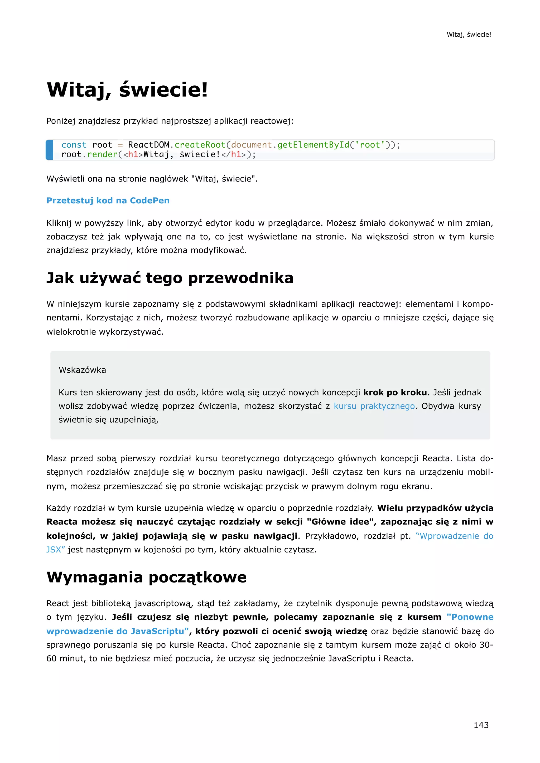Witaj, świecie!
Poniżej znajdziesz przykład najprostszej aplikacji reactowej:
Wyświetli ona na stronie nagłówek "Witaj, świecie".
Przetestuj kod na CodePen
Kliknij w powyższy link, aby otworzyć edytor kodu w przeglądarce. Możesz śmiało dokonywać w nim zmian,
zobaczysz też jak wpływają one na to, co jest wyświetlane na stronie. Na większości stron w tym kursie
znajdziesz przykłady, które można modyfikować.
Jak używać tego przewodnika
W niniejszym kursie zapoznamy się z podstawowymi składnikami aplikacji reactowej: elementami i kompo-
nentami. Korzystając z nich, możesz tworzyć rozbudowane aplikacje w oparciu o mniejsze części, dające się
wielokrotnie wykorzystywać.
Wskazówka
Kurs ten skierowany jest do osób, które wolą się uczyć nowych koncepcji krok po kroku. Jeśli jednak
wolisz zdobywać wiedzę poprzez ćwiczenia, możesz skorzystać z kursu praktycznego. Obydwa kursy
świetnie się uzupełniają.
Masz przed sobą pierwszy rozdział kursu teoretycznego dotyczącego głównych koncepcji Reacta. Lista do-
stępnych rozdziałów znajduje się w bocznym pasku nawigacji. Jeśli czytasz ten kurs na urządzeniu mobil-
nym, możesz przemieszczać się po stronie wciskając przycisk w prawym dolnym rogu ekranu.
Każdy rozdział w tym kursie uzupełnia wiedzę w oparciu o poprzednie rozdziały. Wielu przypadków użycia
Reacta możesz się nauczyć czytając rozdziały w sekcji "Główne idee", zapoznając się z nimi w
kolejności, w jakiej pojawiają się w pasku nawigacji. Przykładowo, rozdział pt. “Wprowadzenie do
JSX” jest następnym w kojeności po tym, który aktualnie czytasz.
Wymagania początkowe
React jest biblioteką javascriptową, stąd też zakładamy, że czytelnik dysponuje pewną podstawową wiedzą
o tym języku. Jeśli czujesz się niezbyt pewnie, polecamy zapoznanie się z kursem "Ponowne
wprowadzenie do JavaScriptu", który pozwoli ci ocenić swoją wiedzę oraz będzie stanowić bazę do
sprawnego poruszania się po kursie Reacta. Choć zapoznanie się z tamtym kursem może zająć ci około 30-
60 minut, to nie będziesz mieć poczucia, że uczysz się jednocześnie JavaScriptu i Reacta.
const root = ReactDOM.createRoot(document.getElementById('root'));
root.render(<h1>Witaj, świecie!</h1>);
Witaj, świecie!
143
 