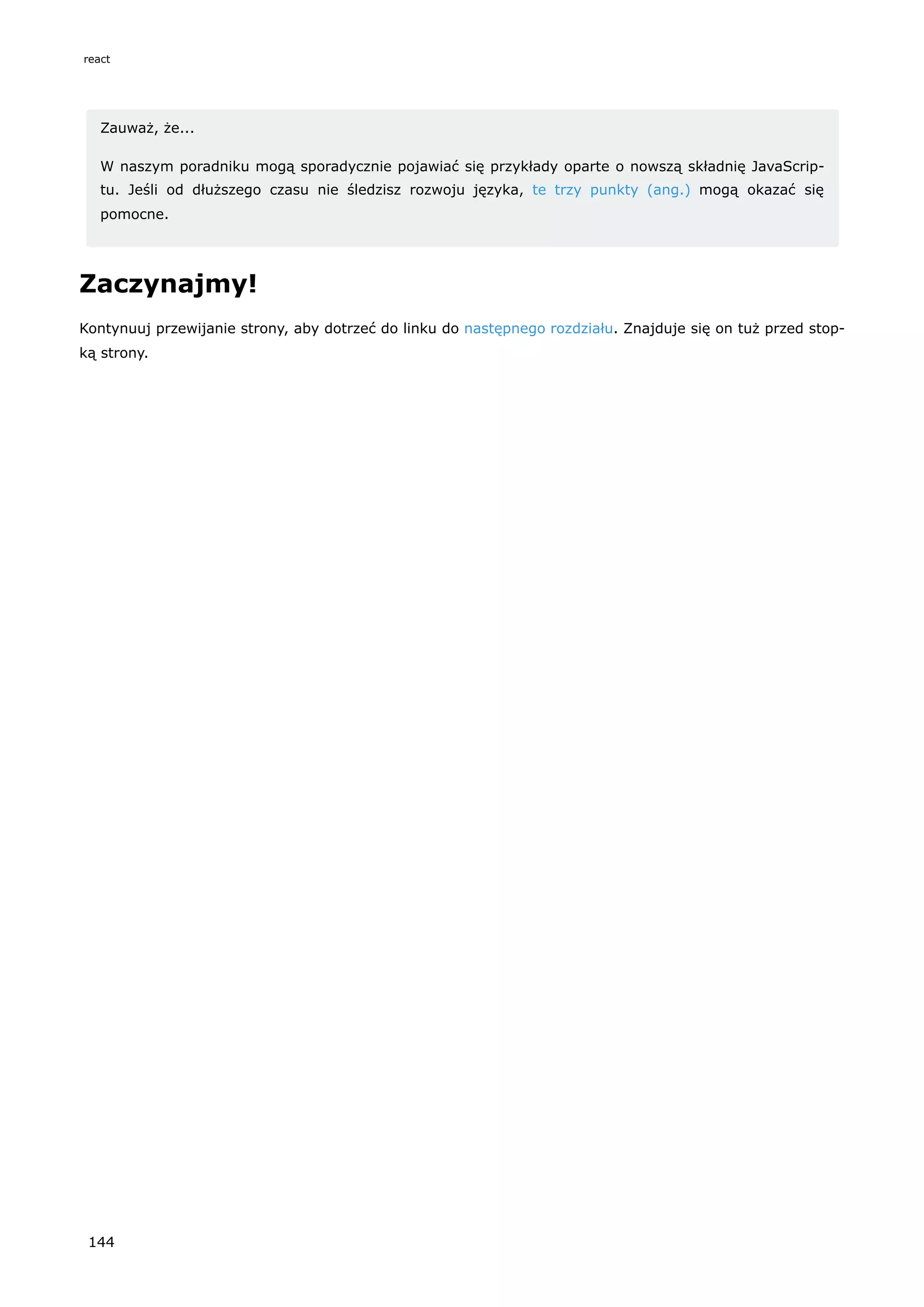 Zauważ, że...
W naszym poradniku mogą sporadycznie pojawiać się przykłady oparte o nowszą składnię JavaScrip-
tu. Jeśli od dłuższego czasu nie śledzisz rozwoju języka, te trzy punkty (ang.) mogą okazać się
pomocne.
Zaczynajmy!
Kontynuuj przewijanie strony, aby dotrzeć do linku do następnego rozdziału. Znajduje się on tuż przed stop-
ką strony.
react
144
 